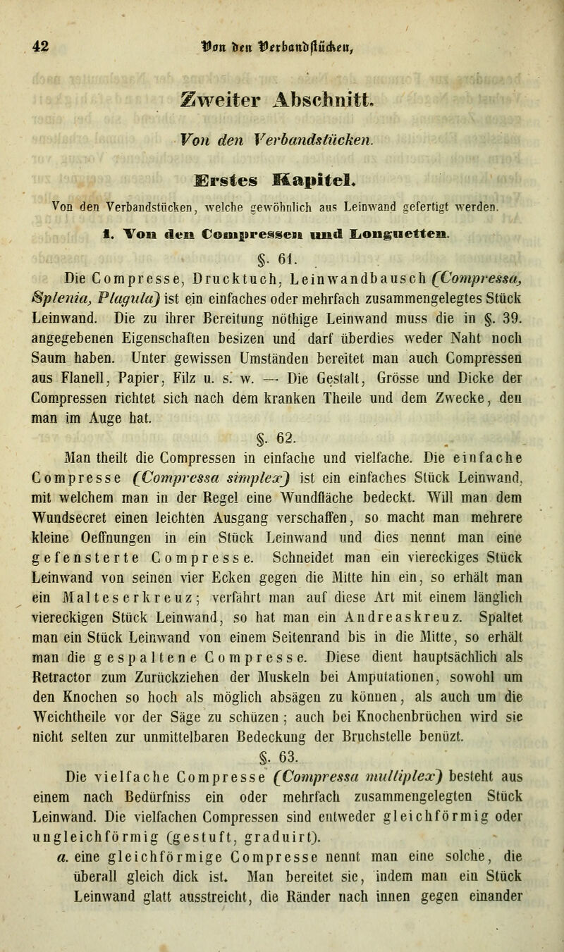 Zweiter Abschnitt, Von den Verbandstücken. S^rstes Mapitel* Von den Verbandstücken, welche gewöhnlich aus Leinwand gefertigt werden. 1. Ton den Couipressest und liongtietten. §. 61. Die Compresse, Drucktuch, Leinwandbausch (X'om/?/'eÄ«ö!, Splenia, Plaguki) ist ein einfaches oder mehrfach zusammengelegtes Stück Leinwand. Die zu ihrer Bereitung nöthige Leinwand muss die in §. 39. angegebenen Eigenschaften besizen und darf überdies weder Naht noch Saum haben. Unter gewissen Umständen bereitet man auch Compressen aus Flanell, Papier, Filz u. s. w. — Die Gestalt, Grösse und Dicke der Compressen richtet sich nach dem kranken Theile und dem. Zwecke, den man im Auge hat. §. 62. . _ Man theilt die Compressen in einfache und vielfache. Die einfache Compresse QCompvessa simplexj ist ein einfaches Stück Leinwand. mit welchem man in der Regel eine Wundfläche bedeckt. Will man dem Wundsecret einen leichten Ausgang verschaffen, so macht man mehrere kleine Oeffnungen in ein Stück Leinwand und dies nennt man eine gefensterte Compresse. Schneidet man ein viereckiges Stück Leinwand von seinen vier Ecken gegen die Mitte hin ein, so erhält man ein Malteserkreuz; verfährt man auf diese Art mit einem länglich viereckigen Stück Leinwand, so hat man ein Andreaskreuz. Spaltet man ein Stück Leinwand von einem Seitenrand bis in die Mitte, so erhält man die gespaltene Compresse. Diese dient hauptsächlich als Retractor zum Zurückziehen der Muskeln bei Amputationen, sowohl um den Knochen so hoch als möglich absägen zu können, als auch um die Weichtheile vor der Säge zu schüzen; auch bei Knochenbrüchen wird sie nicht selten zur unmittelbaren Bedeckung der Bruchstelle benüzt. §. 63. Die vielfache Compresse [Compressa muUiplex) besteht aus einem nach Bedürfniss ein oder mehrfach zusammengelegten Stück Leinwand. Die vielfachen Compressen sind entweder gleichförmig oder ungleichförmig (gestuft, graduirt). a. eine gleichförmige Compresse nennt man eine solche, die überall gleich dick ist. Man bereitet sie, indem man ein Stück Leinwand glatt ausstreicht, die Ränder nach innen gegen einander
