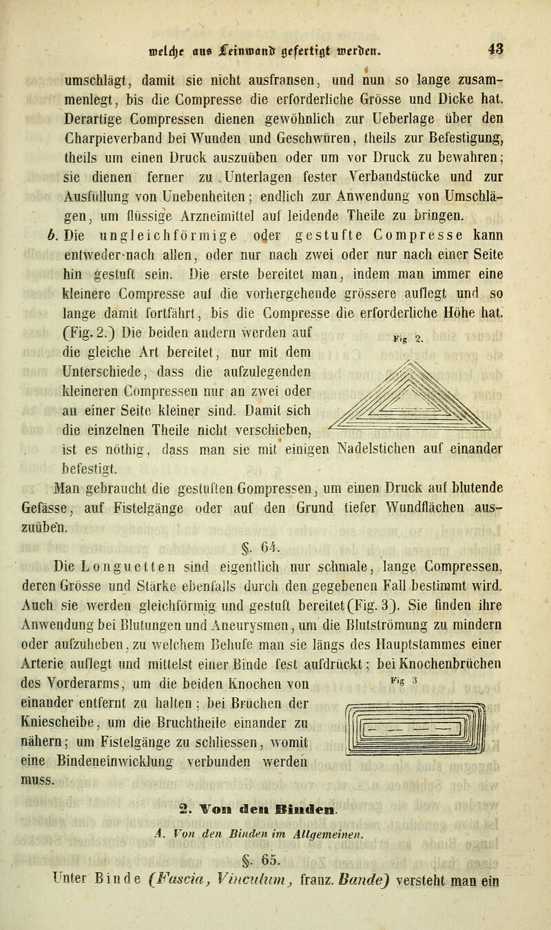 umschlägt, damit sie nicht ausfransen, und nun so lange zusam- menlegt, bis die Compresse die erforderliche Grösse und Dicke hat. Derartige Compressen dienen gewöhnlich zur üeberlage über den Charpieverband bei Wunden und Geschwüren, theils zur Befestigung, theils um einen Druck auszuüben oder um vor Druck zu bewahren; sie dienen ferner zu Unterlagen fester Verbandstücke und zur Ausfüllung von Unebenheiten; endlich zur Anwendung von Umschlä- gen, um flüssige Arzneimittel auf leidende Theile zu bringen. 6. Die ungleichförmige oder gestufte Compresse kann entweder-nach allen, oder nur nach zv/ei oder nur nach einer Seite hin gestuft sein. Die erste bereitet man, indem man immer eine kleinere Compresse auf die vorhergehende grössere auflegt und so lange damit fortfährt, bis die Compresse die erforderliche Höhe hat. (Fig. 2.) Die beiden andern werden auf pj, 2. die gleiche Art bereitet, nur mit dem Unterschiede, dass die aufzulegenden kleineren Compressen nur an zwei oder an einer Seite kleiner sind. Damit sich die einzelnen Theile nicht verschieben, ist es nöthig, dass man sie mit einigen Nadelstichen auf einander befestigt. Man gebraucht die gestuften Gompressen, um einen Druck auf blutende Gefässe, auf Fistelgänge oder auf den Grund tiefer Wundflächeu aus- zuüben. Die Longuetten sind eigentlich nur schmale, lange Compressen, deren Grösse und Stärke ebenfalls durch den gegebenen Fall bestimmt wird. Auch sie werden gleichförmig und gestuft bereitet (Fig. 3). Sie finden ihre Anwendung bei Blutungen und Aneurysmen, um die Blutströmung zu mindern oder aufzuheben, zu welchem Behufe man sie längs des Hauptstammes einer Arterie auflegt und mittelst einer Binde fest aufdrückt; bei Knochenbrüchen des Vorderarms, um die beiden Knochen von einander entfernt zu halten; bei Brüchen der Kniescheibe, um die Bruchtheile einander zu nähern; um Fistelgänge zu schliessen, womit eine Bindeneinwicklung verbunden werdeii muss. 2. Vo5B den Bisiflen. .4. Von den Binden im Allgemeinen. §. 65. Unter Binde (Fascia j, ViacKhmij franz. Bande) versteht man ein Fig 3