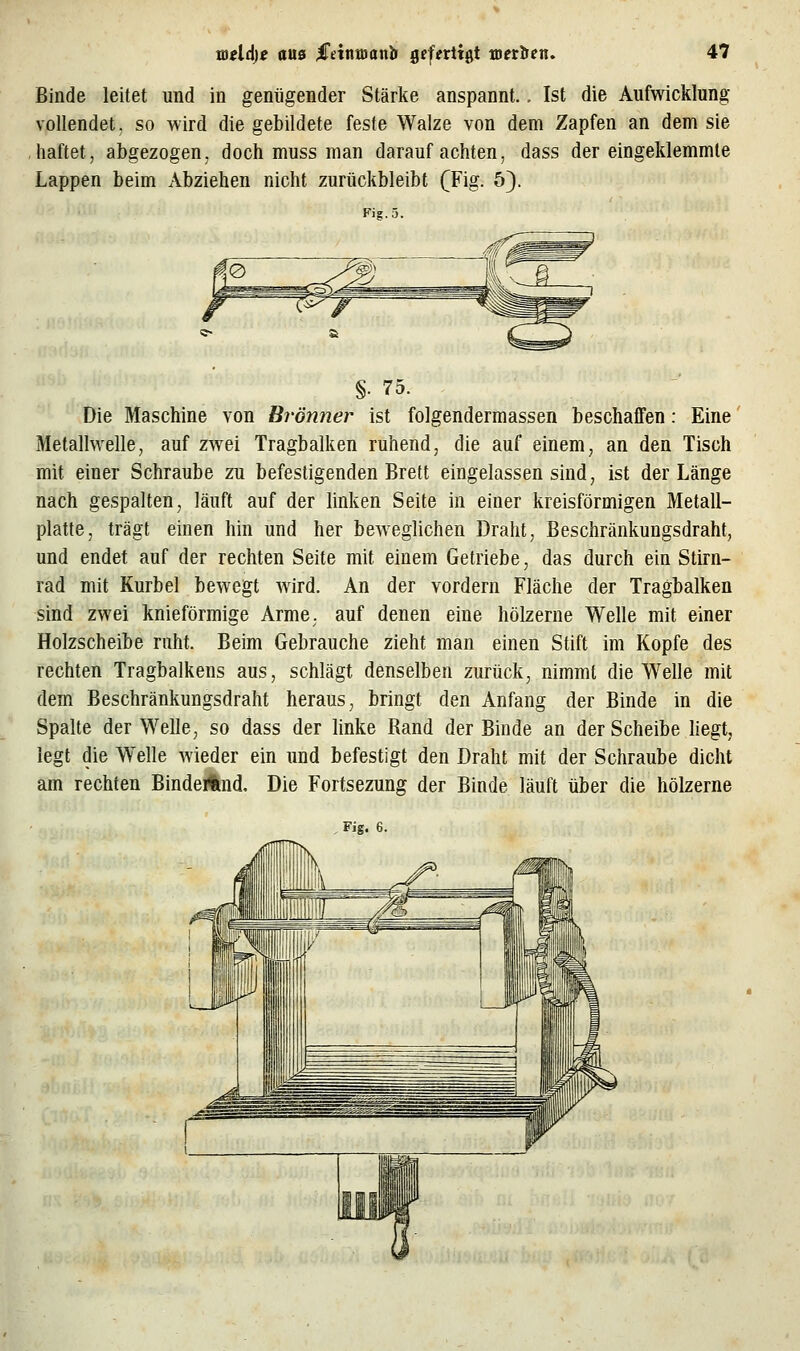 Binde leitet und in genügender Stärke anspannt.. Ist die Aufwicklung vollendet, so wird die gebildete feste Walze von dem Zapfen an dem sie haftet, abgezogen, doch muss man darauf achten, dass der eingeklemmte Lappen beim Abziehen nicht zurückbleibt (Fig. 5). Fig. 5. §. 75. Die Maschine von Brönner ist folgendermassen beschaffen: Eine Metallwelle, auf zwei Tragbalken ruhend, die auf einem, an den Tisch mit einer Schraube zu befestigenden Brett eingelassen sind, ist der Länge nach gespalten, läuft auf der linken Seite in einer kreisförmigen Metall- platte, trägt einen hin und her beweglichen Draht, Beschränkungsdraht, und endet auf der rechten Seite mit einem Getriebe, das durch ein Stirn- rad mit Kurbel bewegt Avird. An der vordem Fläche der Tragbalken sind zwei knieförmige Arme, auf denen eine hölzerne Welle mit einer Holzscheibe ruht. Beim Gebrauche zieht man einen Stift im Kopfe des rechten Tragbalkens aus, schlägt denselben zurück, nimmt die Welle mit dem Beschränkungsdraht heraus, bringt den Anfang der Binde in die Spalte der Welle, so dass der linke Rand der Binde an der Scheibe liegt, legt die W^elle wieder ein und befestigt den Draht mit der Schraube dicht am rechten BindeAnd. Die Fortsezung der Binde läuft über die hölzerne , Fig. 6.