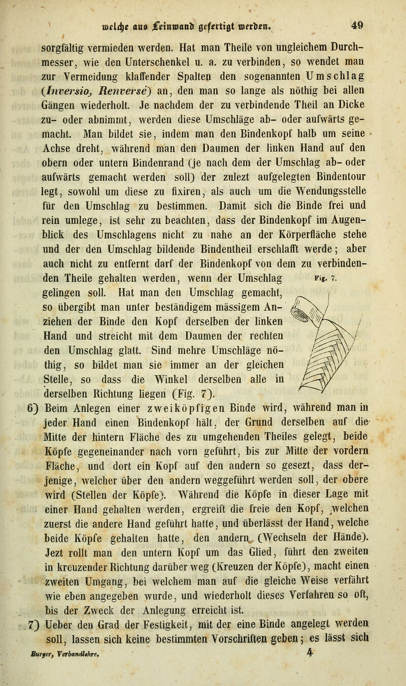 sorgfältig vermieden werden. Hat man Theile von ungleichem Durch- messer, wie den Unterschenkel u. a. zu verbinden, so wendet man zur Vermeidung klaffender Spalten den sogenannten Umschlag {^InversiOj, Renverse) an, den man so lange als nöthig bei allen Gängen wiederholt. Je nachdem der zu verbindende Theil an Dicke zu- oder abnimmt, werden diese Umschläge ab- oder aufwärts ge- macht. Man bildet sie, indem man den Bindenkopf halb um seine Achse dreht, während man den Daumen der linken Hand auf den obern oder untern Bindenrand (je nach dem der Umschlag ab- oder aufwärts gemacht werden soll) der zulezt aufgelegten Bindentour legt, sowohl um diese zu fixiren, als auch um die Wendungsstelle für den Umschlag zu bestimmen. Damit sich die Binde frei und rein umlege, ist sehr zu beachten, dass der Bindenkopf im Augen- bhck des Umschlagens nicht zu nahe an der Körperfläche stehe und der den Umschlag bildende Bindentheil erschlafft werde; aber auch nicht zu entfernt darf der Bindenkopf von dem zu verbinden- den Theile gehalten werden, wenn der Umschlag vi%. i. gelingen soll. Hat man den Umschlag gemacht, so übergibt man unter beständigem massigem An- ziehen der Binde den Kopf derselben der linken Hand und streicht mit dem Daumen der rechten den Umschlag glatt. Sind mehre Umschläge nö- thig, so bildet man sie immer an der gleichen Stelle, so dass die Winkel derselben alle in derselben Richtung liegen (Fig. 7). 6) Beim Anlegen einer zweiköpfigen Binde wird, während man in jeder Hand einen Bindenkopf hält, der Grund derselben auf die- Mitte der hintern Fläche des zu umgehenden Theiles gelegt, beide Köpfe gegeneinander nach vorn geführt, bis zur Mitte der vordem Fläche, und dort ein Kopf auf den andern so gesezt, dass der- jenige, welcher über den andern weggeführt werden soll, der obere wird (Stellen der Köpfe). Während die Köpfe in dieser Lage mit einer Hand gehalten werden, ergreift die freie den Kopf, .welchen zuerst die andere Hand geführt hatte, und überlässt der Hand, welche beide Köpfe gehalten hatte, den anderri, (Wechseln der Hände). Jezt rollt man den untern Kopf um das Güed, führt den zweiten in kreuzender Richtung darüber weg (Kreuzen der Köpfe), macht einen zweiten Umgang, bei welchem man auf die gleiche Weise verfährt wie eben angegeben wurde, und wiederholt dieses Verfahren so oft, bis der Zweck der Anlegung erreicht ist. 7) üeber den Grad der Festigkeit, mit der eine Binde angelegt werden soll, lassen sich keine bestimmten Vorschriften geben, es lässt sich Burgetf V«rbantU«hre, 4*