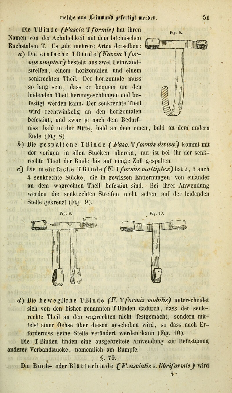 Fig. 8. Die TB in de (Fascia'l formis) hat ihren Namen von der Aehnlichkeit mit dem lateinischen Buchstaben T. Es gibt mehrere Arten derselben: d) Die einfache T B i n d e (Fascia Ifor- mis Simplex) besteht aus zwei Leinwand- streifen, einem horizontalen und einem senkrechten Theil. Der horizontale muss so lang sein, dass er bequem um den leidenden Theil herumgeschlungen und be- festigt werden kann. Der senkrechte Theil wird rechtwinkelig an den horizontalen befestigt, und zwar je nach dem Bedürf- niss bald in der Mitte, bald an dem einen, bald an dem andern Ende (Fig. 8). - ^ 6) Die gespaltene TBinde QFasc. T formisdivisaj kommt mit der vorigen in allen Stücken überein, nur ist bei ihr der senk- rechte Theil der Binde bis auf einige Zoll gespalten. c) Die mehr fa che TBinde (F. T formis miiUiplex) hat 2, 3 auch 4 senkrechte Stücke, die in gewissen Entfernungen von einander an dem wagrechten Theil befestigt sind. Bei ihrer Anwendung werden die senkrechten Streifen nicht selten auf der leidenden Stelle gekreuzt (Fig. 9). Fiä. 9. Fig. 10. d) Die bewegliche TBinde (F. 1 formis mobilis) unterscheidet sich von den bisher genannten T Binden dadurch, dass der senk- rechte Theil an den wagrechten nicht festgemacht, sondern mit- telst einer Oehse über diesen geschoben wird, so dass nach Er- forderniss seine Stelle verändert werden kann (Fig. 10}. Die T Binden finden eine ausgebreitete Anwendung zur Befestigung anderer Verbandstücke, namentlich am Rumpfe. , §. 79- Die Buch- oder Blätterbinde C.F.asciatiss. liöriformisj wird 4-
