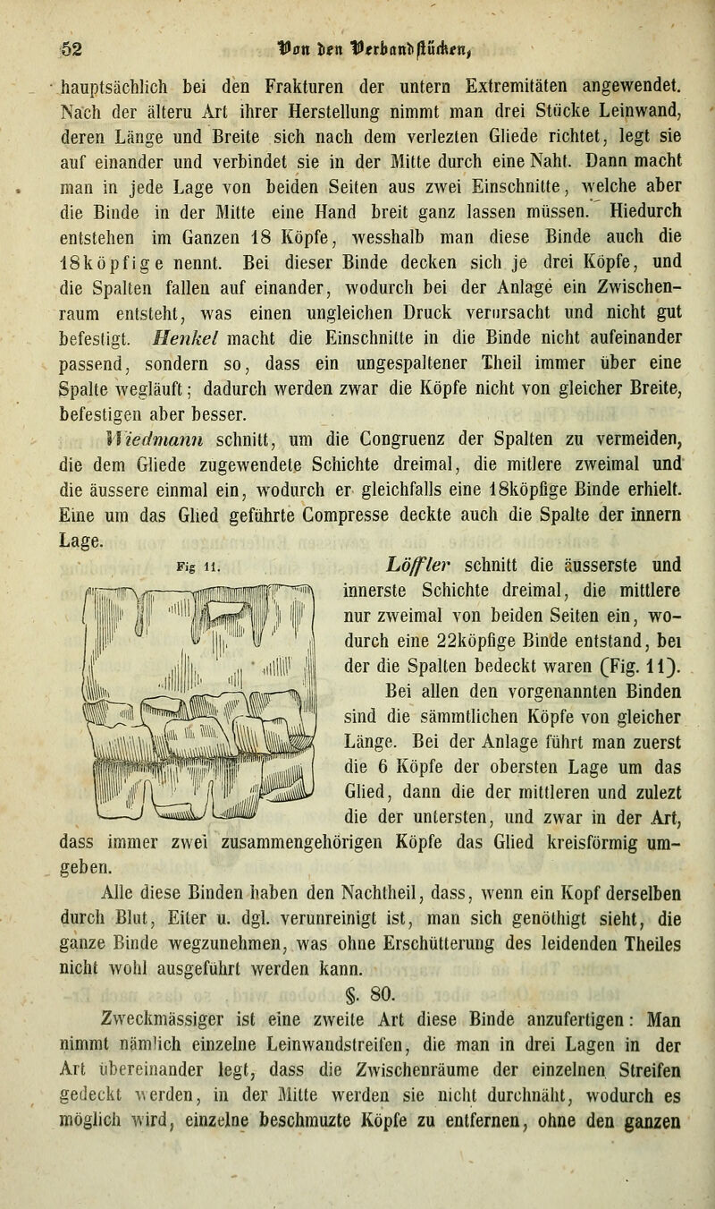 Fig 11. hauptsächlich bei den Frakturen der untern Extremitäten angewendet. Nach der älteru Art ihrer Herstellung nimmt man drei Stücke Leinwand; deren Länge und Breite sich nach dem verlezten Gliede richtet, legt sie auf einander und verbindet sie in der Mitte durch eine Naht. Dann macht man in jede Lage von beiden Seiten aus zwei Einschnitte, welche aber die Binde in der Mitte eine Hand breit ganz lassen müssen. Hiedurch entstehen im Ganzen 18 Köpfe, wesshalb man diese Binde auch die ISköpfige nennt. Bei dieser Binde decken sich je drei Köpfe, und die Spalten fallen auf einander, wodurch bei der Anlage ein Zwischen- raum entsteht, was einen ungleichen Druck verursacht und nicht gut befestigt. Henkel macht die Einschnitte in die Binde nicht aufeinander passend, sondern so, dass ein ungespaltener Theil immer über eine Spalte wegläuft; dadurch werden zwar die Köpfe nicht von gleicher Breite, befestigen aber besser. Wiedmann schnitt, um die Congruenz der Spalten zu vermeiden, die dem Gliede zugewendete Schichte dreimal, die mitlere zweimal und die äussere einmal ein, wodurch er gleichfalls eine ISköpfige Binde erhielt. Eine um das Glied geführte Compresse deckte auch die Spalte der Innern Lage. höffler schnitt die äusserste und innerste Schichte dreimal, die mittlere nur zweimal von beiden Seiten ein, wo- durch eine 22köpfige Binde entstand, bei der die Spalten bedeckt waren (Fig. 11). Bei allen den vorgenannten Binden sind die sämmtlichen Köpfe von gleicher Länge. Bei der Anlage führt man zuerst die 6 Köpfe der obersten Lage um das Ghed, dann die der mittleren und zulezt die der untersten, und zwar in der Art, dass immer zwei zusammengehörigen Köpfe das Glied kreisförmig um- geben. Alle diese Binden haben den Nachtheil, dass, wenn ein Kopf derselben durch Blut, Eiter u. dgl. verunreinigt ist, man sich genöthigt sieht, die ganze Binde wegzunehmen, was ohne Erschütterung des leidenden Theiles nicht wohl ausgeführt werden kann. §. 80. Zweckmässiger ist eine zweite Art diese Binde anzufertigen: Man nimmt nämlich einzelne Leinwandstreifen, die man in drei Lagen in der Art übereinander legt, dass die Zwischenräume der einzelnen Streifen gedeckt ^\erden, in der Mitte werden sie nicht durchnäht, wodurch es möglich wird, einzelne beschmuzte Köpfe zu entfernen, ohne den ganzen