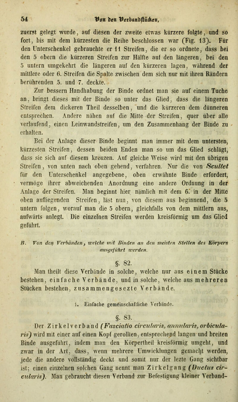 zuerst gelegt wurde, auf diesen der zweite etwas kürzere folgte, und so fort, bis mit dem kürzesten die Reilie beschlossen war (Fig. 13). Für den Unterschenkel gebrauchte er 11 Streifen, die er so ordnete, dass bei den 5 obern die kürzeren Streifen zur Hälfte auf den längeren, bei den 5 untern umgekehrt die längeren auf den kürzeren lagen, während der mittlere oder 6. Streifen die Spalte zwischen dem sich nur mit ihren Rändern berührenden 5. und 7. deckte. Zur bessern Handhabung der Binde ordnet man sie auf einem Tuche an, bringt dieses mit der Binde so unter das Glied, dass die längeren Streifen dem dickeren Theil desselben, und die kürzeren dem dünneren entsprechen. Andere nähen auf die Mitte der Streifen, quer über alle verlaufend, einen Leinwandstreifen, um den Zusammenhang der Binde zu erhalten. Bei der Anlage dieser Binde beginnt man immer mit dem untersten, kürzesten Streifen, dessen beiden Enden man so um das Ghed schlägt, dass sie sich auf diesem kreuzen. Auf gleiche ^Yeise wird mit den übrigen Streifen, von unten nach oben gehend, verfahren. Nur die von Scultet für den Unterschenkel angegebene, oben erwähnte Binde erfordert, vermöge ihrer abweichenden Anordnung eine andere Ordnung in der Anlage der Streifen. Man beginnt hier nämhch mit dem 6. in der Mitte oben aufliegenden Streifen, last mm, von diesem aus beginnend, die 5 untern folgen, worauf man die 5 obern, gleichfalls von dem mittlem aus, aufwärts anlegt. Die einzefnen Streifen werden kreisförmig um das Glied geführt. B. Von den Verbänden ^ welche mit Binden an den meisten Stellen des Körpers ausgeführt werden. §. 82. Man theilt diese Verbände in solche, welche nur aus einem Stücke bestehen, einfache Verbände, und in solche, welche aus mehreren Stücken bestehen, zusammengesezte Verbände. 1, Einfache gemeinschaftliche Verbände. §. 83. Der Z i r k e 1V e r b a n d (Fasciafio circularis. anmtlaris, orbicula- ris) wird mit einer auf einen Kopf gerollten, entsprechend langen und breiten Binde ausgeführt, indem man den Körpertheil kreisförmig umgeht, und zwar in der Art, dass, wenn mehrere Umwicklungen gemacht werden, jede die andere vollständig deckt und somit nur der lezte Gang sichtbar ist; einen einzelnen solchen Gang nennt man Zirkelgang (Uucius cir- cularis). Man gebraucht diesen Verband zur Befestigung kleiner Verband-