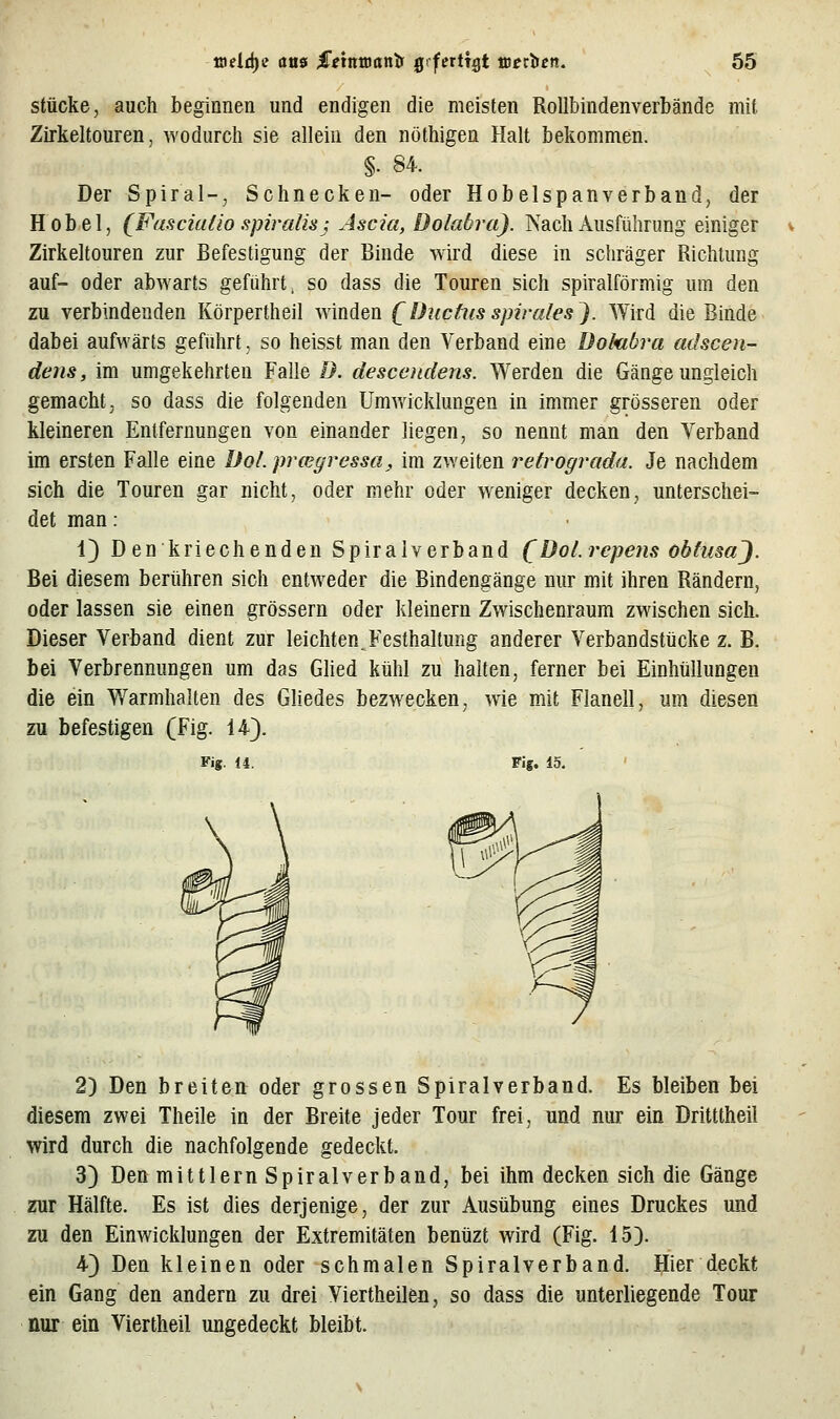 stücke, auch beginnen und endigen die meisten Rollbindenverbände mit Zirkeltouren, Avodiirch sie allein den nothigen Halt bekommen. §■ 84. Der Spiral-, Schnecken- oder Hobelspanverband, der Hobel, (Fasciafio spiralisj Ascia, Dolabra). Nach Ausführung einiger Zirkeltouren zur Befestigung der Binde wird diese in schräger Richtung auf- oder abAvarts geführt, so dass die Touren sich spiralförmig um den zu verbindenden Körpertheil Avinden [ Duchis spiralesj. Wird die Binde dabei aufwärts gefiihrt, so heisst man den Verband eine üokibra adscen- dens, im umgekehrten Falle B. desccndens. Werden die Gänge ungleich gemacht, so dass die folgenden Umwicklungen in immer grösseren oder kleineren Entfernungen von einander liegen, so nennt man den Verband im ersten Falle eine Dol.prwyressci:, im zweiten retrograda. Je nachdem sich die Touren gar nicht, oder mehr oder weniger decken, unterschei- det man : 1} D en kriechenden Spiralverband (Dol.repens obtusaj. Bei diesem berühren sich entweder die Bindengänge nur mit ihren Rändern, oder lassen sie einen grössern oder kleinern Zwischenraum zwischen sich. Dieser Verband dient zur leichten. Festhaltung anderer Verbandstücke z. B. bei Verbrennungen um das Ghed kühl zu halten, ferner bei Einhüllungen die ein Warmhalten des Gliedes bezwecken, wie mit Flanell, um diesen zu befestigen (Fig. 14). Fig. 14. Fig. 15. 2) Den breiten oder grossen Spiralverband. Es bleiben bei diesem zwei Theile in der Breite jeder Tour frei, und nur ein Dritttheil wird durch die nachfolgende gedeckt. 3) Den mittlem Spiralverband, bei ihm decken sich die Gänge zur Hälfte. Es ist dies derjenige, der zur Ausübung eines Druckes und zu den Einwicklungen der Extremitäten benüzt wird (Fig. 15). 4) Den kleinen oder schmalen Spiralverband. Hier deckt ein Gang den andern zu drei Viertheilen, so dass die unterliegende Tour nur ein Viertheil ungedeckt bleibt.