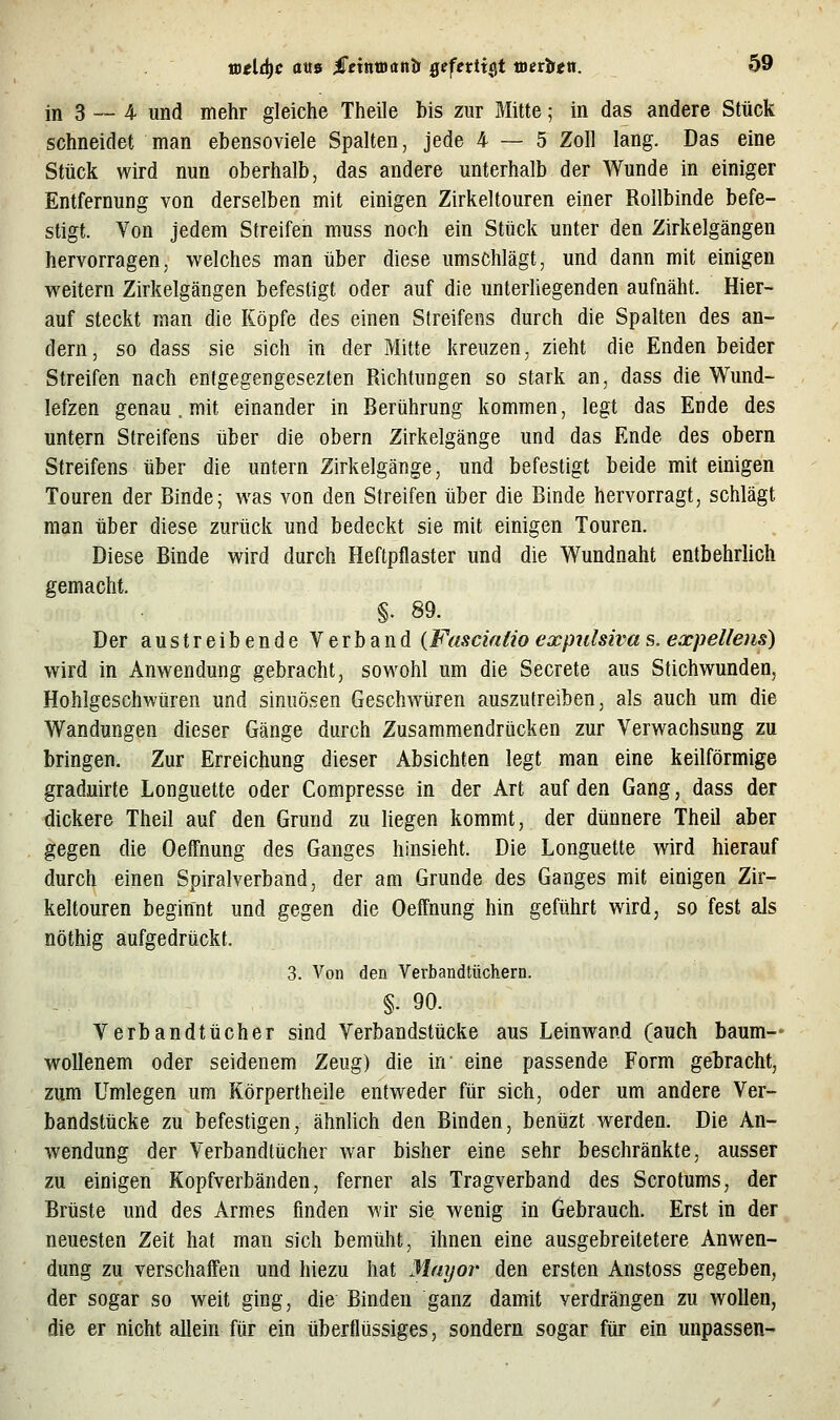 in 3 — 4 und mehr gleiche Theile bis zur Mitte; in das andere Stück schneidet man ebensoviele Spalten, jede 4 — 5 Zoll lang. Das eine Stück wird nun oberhalb, das andere unterhalb der Wunde in einiger Entfernung von derselben mit einigen Zirkeltouren einer Rollbinde befe- stigt. Von jedem Streifen muss noch ein Stück unter den Zirkelgängen hervorragen, welches man über diese umschlägt, und dann mit einigen weitern Zirkelgängen befestigt oder auf die unteriiegenden aufnäht. Hier- auf steckt man die Köpfe des einen Streifens durch die Spalten des an- dern, so dass sie sich in der Mitte kreuzen, zieht die Enden beider Streifen nach entgegengesezten Richtungen so stark an, dass die Wund- lefzen genau. mit einander in Berührung kommen, legt das Ende des untern Streifens über die obern Zirkelgänge und das Ende des obern Streifens über die untern Zirkelgänge, und befestigt beide mit einigen Touren der Binde; was von den Streifen über die Binde hervorragt, schlägt man über diese zurück und bedeckt sie mit einigen Touren. Diese Binde wird durch Heftpflaster und die Wundnaht entbehrlich gemacht. §. 89. Der austreibende Verband (Fasernfio expulsiva s, expellens) wird in Anwendung gebracht, sowohl um die Secrete aus Stichwunden, Hohlgeschwüren und sinuösen Geschwüren auszutreiben, als auch um die Wandungen dieser Gänge durch Zusammendrücken zur Verwachsung zu bringen. Zur Erreichung dieser Absichten legt man eine keilförmige graduirte Longuette oder Compresse in der Art auf den Gang, dass der dickere Theil auf den Grund zu liegen kommt, der dünnere Theil aber gegen die Oeffnung des Ganges hinsieht. Die Longuette wird hierauf durch einen Spiralverband, der am Grunde des Ganges mit einigen Zir- keltouren beginnt und gegen die Oeffnung hin geführt wird, so fest als nöthig aufgedrückt. 3. Von den Verbandtüchern. §. 90. Verbandtücher sind Verbandstücke aus Leinwand (auch baum- wollenem oder seidenem Zeug) die in eine passende Form gebracht, zum Umlegen um Körpertheile entweder für sich, oder um andere Ver- bandstücke zu befestigen, ähnlich den Binden, bentizt werden. Die An- wendung der Verbandtücher war bisher eine sehr beschränkte, ausser zu einigen Kopfverbänden, ferner als Tragverband des Scrotums, der Brüste und des Armes finden wir sie wenig in Gebrauch. Erst in der neuesten Zeit hat man sich bemüht, ihnen eine ausgebreitetere Anwen- dung zu verschaffen und hiezu hat Mayor den ersten Anstoss gegeben, der sogar so weit ging, die Binden ganz damit verdrängen zu wollen, die er nicht allein für ein überflüssiges, sondern sogar für ein unpassen-