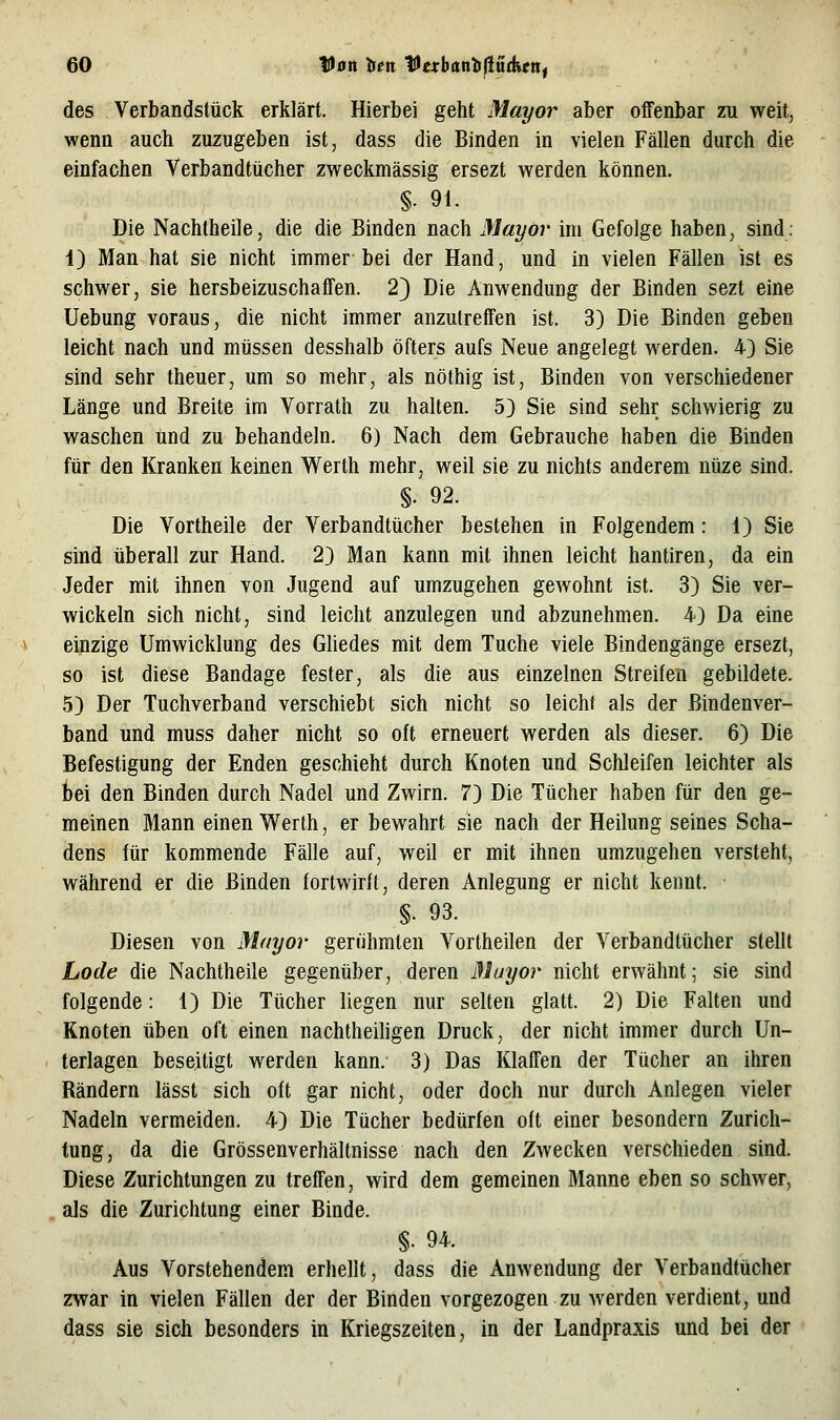 des Verbandstück erklärt. Hierbei geht Mayor aber offenbar zu weit, wenn auch zuzugeben ist, dass die Binden in vielen Fällen durch die einfachen Verbandtücher zweckmässig ersezt werden können. §- 91. Die Nachtheile, die die Binden nach Mayör im Gefolge haben, sind: i) Man hat sie nicht immer bei der Hand, und in vielen Fällen ist es schwer, sie hersbeizuschaffen. 2} Die Anwendung der Binden sezt eine Uebung voraus, die nicht immer anzutreffen ist. 3) Die Binden geben leicht nach und müssen desshalb öfters aufs Neue angelegt werden. 4) Sie sind sehr theuer, um so mehr, als nöthig ist, Binden von verschiedener Länge und Breite im Vorrath zu halten. 5} Sie sind sehr schwierig zu waschen und zu behandeln. 6) Nach dem Gebrauche haben die Binden für den Kranken keinen Werth mehr, weil sie zu nichts anderem nüze sind. §. 92. Die Vortheile der Verbandtücher bestehen in Folgendem: 1) Sie sind überall zur Hand. 2} Man kann mit ihnen leicht hantiren, da ein Jeder mit ihnen von Jugend auf umzugehen gewohnt ist. 3) Sie ver- wickeln sich nicht, sind leicht anzulegen und abzunehmen. 4) Da eine einzige Umwicklung des Gliedes mit dem Tuche viele Bindengänge ersezt, so ist diese Bandage fester, als die aus einzelnen Streifen gebildete. 5) Der Tuchverband verschiebt sich nicht so leicht als der Bindenver- band und muss daher nicht so oft erneuert werden als dieser. 6) Die Befestigung der Enden geschieht durch Knoten und Schleifen leichter als bei den Binden durch Nadel und Zwirn. 73 Die Tücher haben für den ge- meinen Mann einen Werth, er bewahrt sie nach der Heilung seines Scha- dens für kommende Fälle auf, weil er mit ihnen umzugehen versteht, während er die Binden fortwirft, deren Anlegung er nicht kennt. §. 93. Diesen von Mayor gerühmten Vortheilen der Verbandtücher stellt Lode die Nachtheile gegenüber, deren Muyor nicht erwähnt; sie sind folgende: 1) Die Tücher liegen nur selten glatt. 2) Die Falten und Knoten üben oft einen nachtheiligen Druck, der nicht immer durch Un- terlagen beseitigt werden kann. 3) Das Klaffen der Tücher an ihren Rändern lässt sich oft gar nicht, oder doch nur durch Anlegen vieler Nadeln vermeiden. 4) Die Tücher bedürfen oft einer besondern Zurich- tung, da die Grössenverhältnisse nach den Zwecken verschieden sind. Diese Zurichtungen zu treffen, wird dem gemeinen Manne eben so schwer, als die Zurichtung einer Binde. §. 94. Aus Vorstehendem erhellt, dass die Anwendung der Verbandtücher zwar in vielen Fällen der der Binden vorgezogen zu werden verdient, und dass sie sich besonders in Kriegszeiten, in der Landpraxis und bei der