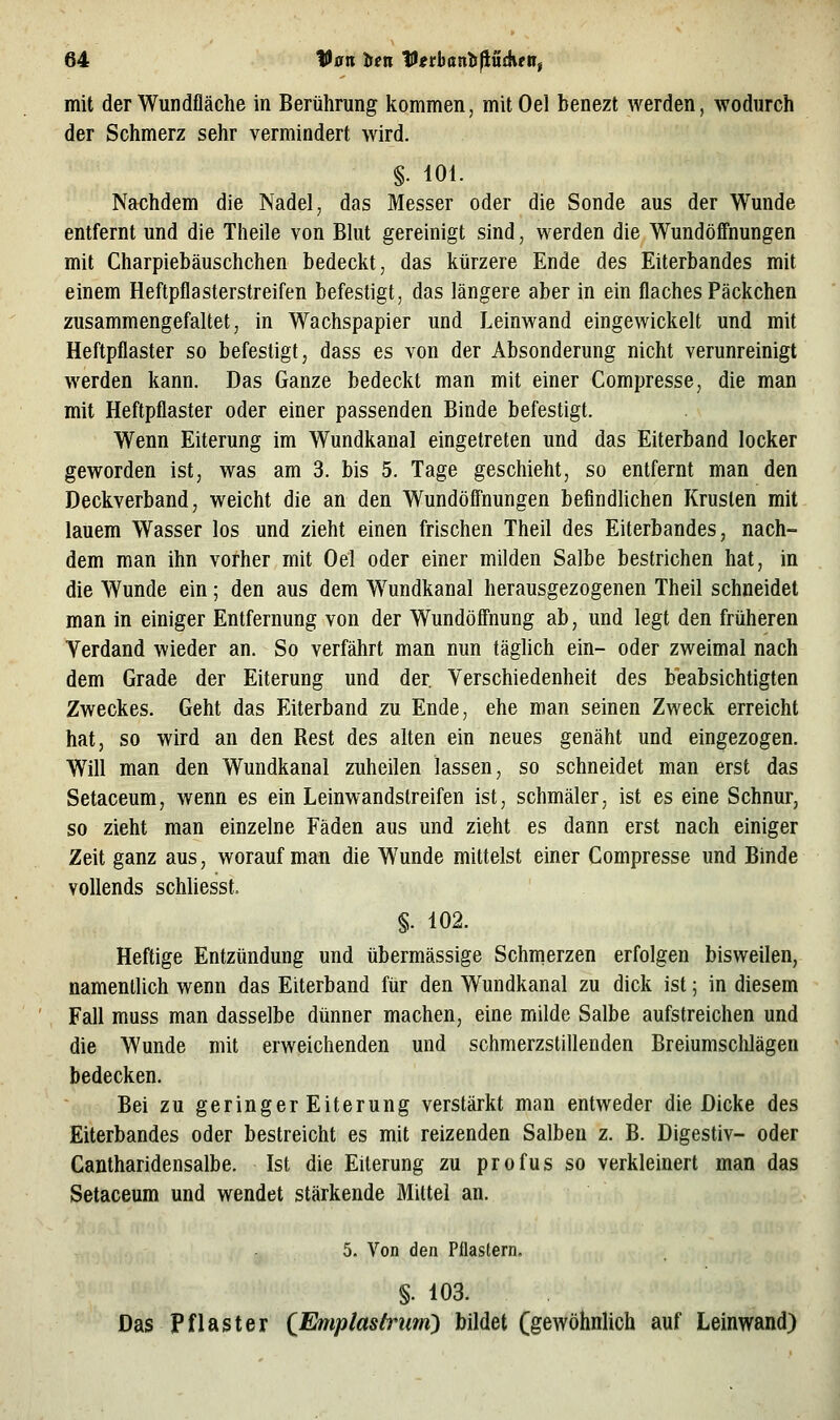 mit der Wundfläche in Berührung kommen, mitOel benezt werden, wodurch der Schmerz sehr vermindert wird. §. 101. Nachdem die Nadel, das Messer oder die Sonde aus der Wunde entfernt und die Theile von Blut gereinigt sind, werden die Wundöffnungen mit Charpiebäuschchen bedeckt, das kürzere Ende des Eiterbandes mit einem Heftpflasterstreifen befestigt, das längere aber in ein flaches Päckchen zusammengefaltet, in Wachspapier und Leinwand eingewickelt und mit Heftpflaster so befestigt, dass es von der Absonderung nicht verunreinigt werden kann. Das Ganze bedeckt man mit einer Compresse, die man mit Heftpflaster oder einer passenden Binde befestigt. Wenn Eiterung im Wundkanal eingetreten und das Eiterband locker geworden ist, was am 3. bis 5. Tage geschieht, so entfernt man den Deckverband, weicht die an den Wundöff'nungen befindlichen Krusten mit lauem Wasser los und zieht einen frischen Theil des Eiterbandes, nach- dem man ihn vorher mit Oel oder einer milden Salbe bestrichen hat, in die Wunde ein; den aus dem W^undkanal herausgezogenen Theil schneidet man in einiger Entfernung von der Wundöffhung ab, und legt den früheren Verdand wieder an. So verfährt man nun täglich ein- oder zweimal nach dem Grade der Eiterung und der Verschiedenheit des beabsichtigten Zweckes. Geht das Eiterband zu Ende, ehe man seinen Zweck erreicht hat, so wird an den Rest des alten ein neues genäht und eingezogen. Will man den Wundkanal zuheilen lassen, so schneidet man erst das Setaceum, wenn es ein Leinwandstreifen ist, schmäler, ist es eine Schnur, so zieht man einzelne Fäden aus und zieht es dann erst nach einiger Zeit ganz aus, worauf man die Wunde mittelst einer Compresse und Binde vollends schliesst. §. 102. Heftige Entzündung und übermässige Schmerzen erfolgen bisweilen, namentlich wenn das Eiterband für den Wundkanal zu dick ist; in diesem Fall muss man dasselbe dünner machen, eine milde Salbe aufstreichen und die Wunde mit erweichenden und schmerzstillenden Breiumsclilägen bedecken. Bei zu geringer Eiterung verstärkt man entweder die Dicke des Eiterbandes oder bestreicht es mit reizenden Salben z. B. Digestiv- oder Cantharidensalbe. Ist die Eiterung zu profus so verkleinert man das Setaceum und wendet stärkende Mittel an. 5. Von den Pflastern. §. 103. Das Pflaster {Emplastrum) bildet (gewöhnlich auf Leinwand)