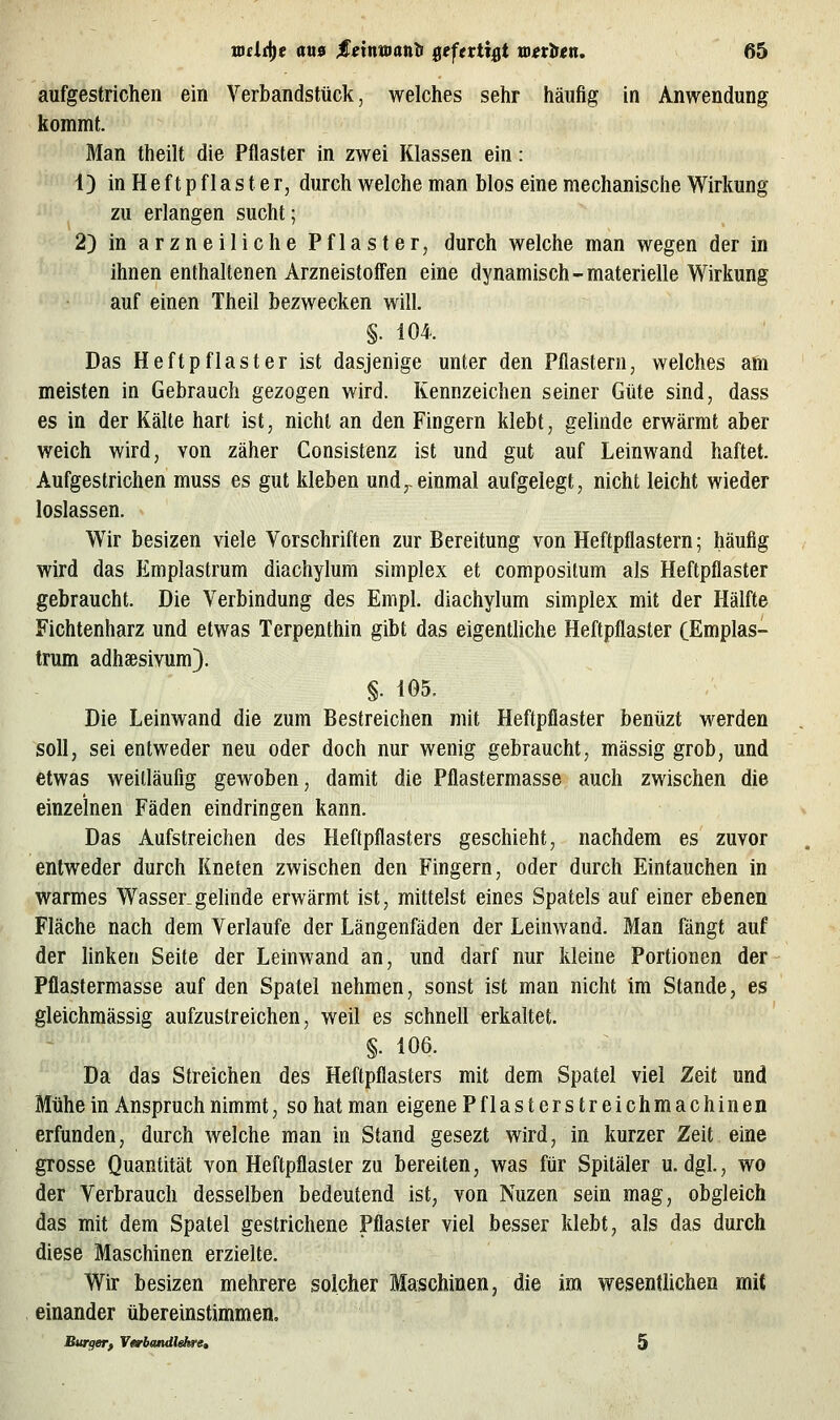 aufgestrichen ein Verbandstück, welches sehr häufig in Anwendung kommt. Man theilt die Pflaster in zwei Klassen ein: 1) in H e f t p fI a s t e r, durch welche man Mos eine mechanische Wirkung zu erlangen sucht; 2) in arzneiliche Pflaster, durch welche man wegen der in ihnen enthaltenen Arzneistoffen eine dynamisch-materielle Wirkung auf einen Theil bezwecken will, §. 104. Das Heftpflaster ist dasjenige unter den Pflastern, welches am meisten in Gebrauch gezogen wird. Kennzeichen seiner Güte sind, dass es in der Kälte hart ist, nicht an den Fingern klebt, gelinde erwärmt aber weich wird, von zäher Consistenz ist und gut auf Leinwand haftet. Aufgestrichen muss es gut kleben und,-einmal aufgelegt, nicht leicht wieder loslassen. Wir besizen viele Vorschriften zur Bereitung von Heftpflastern; häufig wird das Emplastrum diachylum simplex et compositum als Heftpflaster gebraucht. Die Verbindung des Empl. diachylum simplex mit der Hälfte Fichtenharz und etwas Terpenthin gibt das eigentliche Heftpflaster CEmplas- trum adhsßsivum). §. i05. Die Leinwand die zum Bestreichen mit Heftpflaster benüzt werden soll, sei entweder neu oder doch nur wenig gebraucht, massig grob, und etwas weitläufig gewoben, damit die Pflastermasse auch zwischen die einzelnen Fäden eindringen kann. Das Aufstreichen des Heftpflasters geschieht, nachdem es zuvor entweder durch Kneten zwischen den Fingern, oder durch Eintauchen in warmes Wasser.gelinde erwärmt ist, mittelst eines Spatels auf einer ebenen Fläche nach dem Verlaufe der Längenfäden der Leinwand. Man fängt auf der linken Seite der Leinwand an, und darf nur kleine Portionen der Pflastermasse auf den Spatel nehmen, sonst ist man nicht im Stande, es gleichraässig aufzustreichen, weil es schnell erkaltet. §. 106. Da das Streichen des Heftpflasters mit dem Spatel viel Zeit und Mühe in Anspruch nimmt, so hat man eigenePflasterstreichmachinen erfunden, durch welche man in Stand gesezt wird, in kurzer Zeit eine grosse Quantität von Heftpflaster zu bereiten, was für Spitäler u.dgl., wo der Verbrauch desselben bedeutend ist, von Nuzen sein mag, obgleich das mit dem Spatel gestrichene Pflaster viel besser klebt, als das durch diese Maschinen erzielte. Wir besizen mehrere solcher Maschinen, die im wesentlichen mit einander übereinstimmeflo Bürger^ Varbandlehre» 5