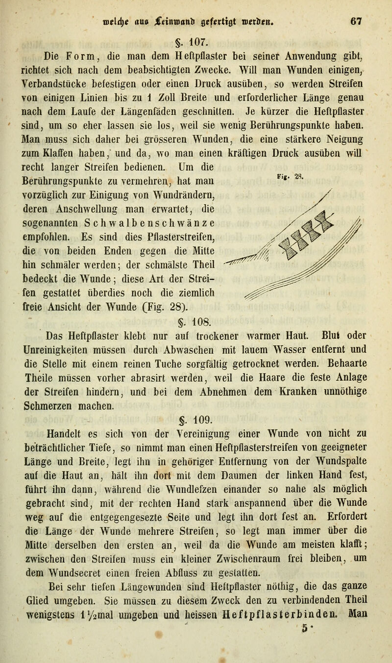 Fig. 28. §. 107. Die Form, die man dem Heftpflaster bei seiner Anwendung gibt, richtet sich nach dem beabsichtigten Zwecke. Will man Wunden einigen, Verbandstücke befestigen oder einen Druck ausüben, so werden Streifen von einigen Linien bis zu 1 Zoll Breite und erforderlicher Länge genau nach dem Laufe der Längenfäden geschnitten. Je kürzer die Heftpflaster sind, um so eher lassen sie los, weil sie wenig Berührungspunkte haben. Man muss sich daher bei grösseren Wunden, die eine stärkere Neigung zum Klaff'en haben, und da, wo man einen kräftigen Druck ausüben will recht langer Streifen bedienen. Um die Berührungspunkte zu vermehren, hat man vorzüglich zur Einigung von Wundrändern, deren Anschwellung man erwartet, die sogenannten Schwalbenschwänze empfohlen. Es sind dies Pflasterstreifen, die von beiden Enden gegen die Mitte hin schmäler werden; der schmälste Theil bedeckt die Wunde; diese Art der Strei- fen gestattet überdies noch die ziemlich freie Ansicht der Wunde (Fig. 28). §. 108. Das Heftpflaster klebt nur auf trockener warmer Haut. Blut oder Unreinigkeiten müssen durch Abwaschen mit lauem Wasser entfernt und die Stelle mit einem reinen Tuche sorgfältig getrocknet werden. Behaarte Theile müssen vorher abrasirt werden, weil die Haare die feste Anlage der Streifen hindern, und bei dem Abnehmen dem Kranken unnöthige Schmerzen machen. §. 109. Handelt es sich von der Vereinigung einer Wunde von nicht zu beträchtlicher Tiefe, so nimmt man einen Heftpflasterstreifen von geeigneter Länge und Breite, legt ihn in gehöriger Entfernung von der Wundspalte auf die Haut an, hält ihn dort mit dem Daumen der linken Hand fest, führt ihn dann, während die Wundlefzen einander so nahe als möglich gebracht sind, mit der rechten Hand stark anspannend über die Wunde weg auf die entgegengesezte Seite und legt ihn dort fest an. Erfordert die Länge der Wunde mehrere Streifen, so legt man immer über die Mitte derselben den ersten an, weil da die Wunde am meisten klafi'tj zwischen den Streifen muss ein kleiner Zwischenraum frei bleiben, um dem Wundsecret einen freien Abfluss zu gestatten. Bei sehr tiefen Längewunden sind Heftpflaster nöthig, die das ganze Glied umgeben. Sie müssen, zu diesem Zweck den zu verbindenden Theil wenigstens lysmal umgeben und heissen Heftpflasterbinden. Man 5'