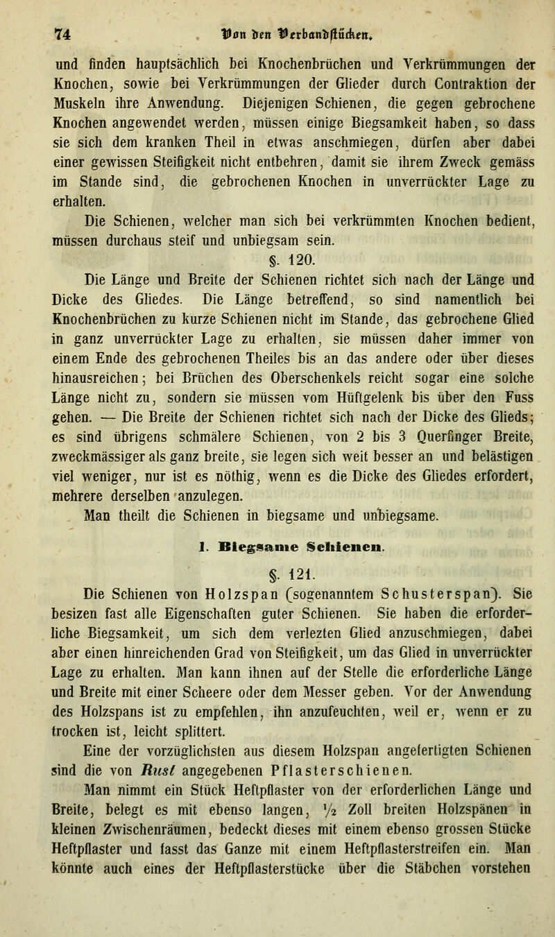 und finden hauptsächlich bei Knochenbrüchen und Verkrümmungen der Knochen, sowie bei Verkrümmungen der Glieder durch Contraktion der Muskeln ihre Anwendung. Diejenigen Schienen, die gegen gebrochene Knochen angewendet werden, müssen einige Biegsamkeit haben, so dass sie sich dem kranken Theil in etwas anschmiegen, dürfen aber dabei einer gewissen Steifigkeit nicht entbehren, damit sie ihrem Zweck gemäss im Stande sind, die gebrochenen Knochen in unverrückter Lage zu erhalten. Die Schienen, welcher man sich bei verkrümmten Knochen bedient, müssen durchaus steif und unbiegsam sein. §. 120. Die Länge und Breite der Schienen richtet sich nach der Länge und Dicke des Gliedes. Die Länge betreffend, so sind namentlich bei Knochenbrüchen zu kurze Schienen nicht im Stande, das gebrochene Glied in ganz unverrückter Lage zu erhalten, sie müssen daher immer von einem Ende des gebrochenen Theiles bis an das andere oder über dieses hinausreichen; bei Brüchen des Oberschenkels reicht sogar eine solche Länge nicht zu, sondern sie müssen vom Hüftgelenk bis über den Fuss gehen. — Die Breite der Schienen richtet sich nach der Dicke des Glieds; es sind übrigens schmälere Schienen, von 2 bis 3 Querfinger Breite, zweckmässiger als ganz breite, sie legen sich weit besser an und belästigen viel weniger, nur ist es nöthig, wenn es die Dicke des Gliedes erfordert, mehrere derselben anzulegen. , Man theilt die Schienen in biegsame und unbiegsame. 1. Biegsame Scliienen. §• 121. Die Schienen von Holzspan (sogenanntem Schusterspan}. Sie besizen fast alle Eigenschaften guter Schienen. Sie haben die erforder- hche Biegsamkeit, um sich dem verlezten GUed anzuschmiegen, dabei aber einen hinreichenden Grad von Steifigkeit, um das Glied in unverrückter Lage zu erhalten. Man kann ihnen auf der Stelle die erforderliche Länge und Breite mit einer Scheere oder dem Messer geben. Vor der Anwendung des Holzspans ist zu empfehlen, ihn anzufeuchten, weil er, wenn er zu trocken ist, leicht splittert. Eine der vorzüglichsten aus diesem Holzspan angefertigten Schienen sind die von Riisi angegebenen Pflaster schienen. Man nimmt ein Stück Heftpflaster von der erforderlichen Länge und Breite, belegt es mit ebenso langen, y2 ^^11 breiten Holzspänen in kleinen Zwischenräumen, bedeckt dieses mit einem ebenso grossen Stücke Heftpflaster und fasst das Ganze mit einem Heftpflasterstreifen ein. Man könnte auch eines der Heftpflasterstücke über die Stäbchen vorstehen