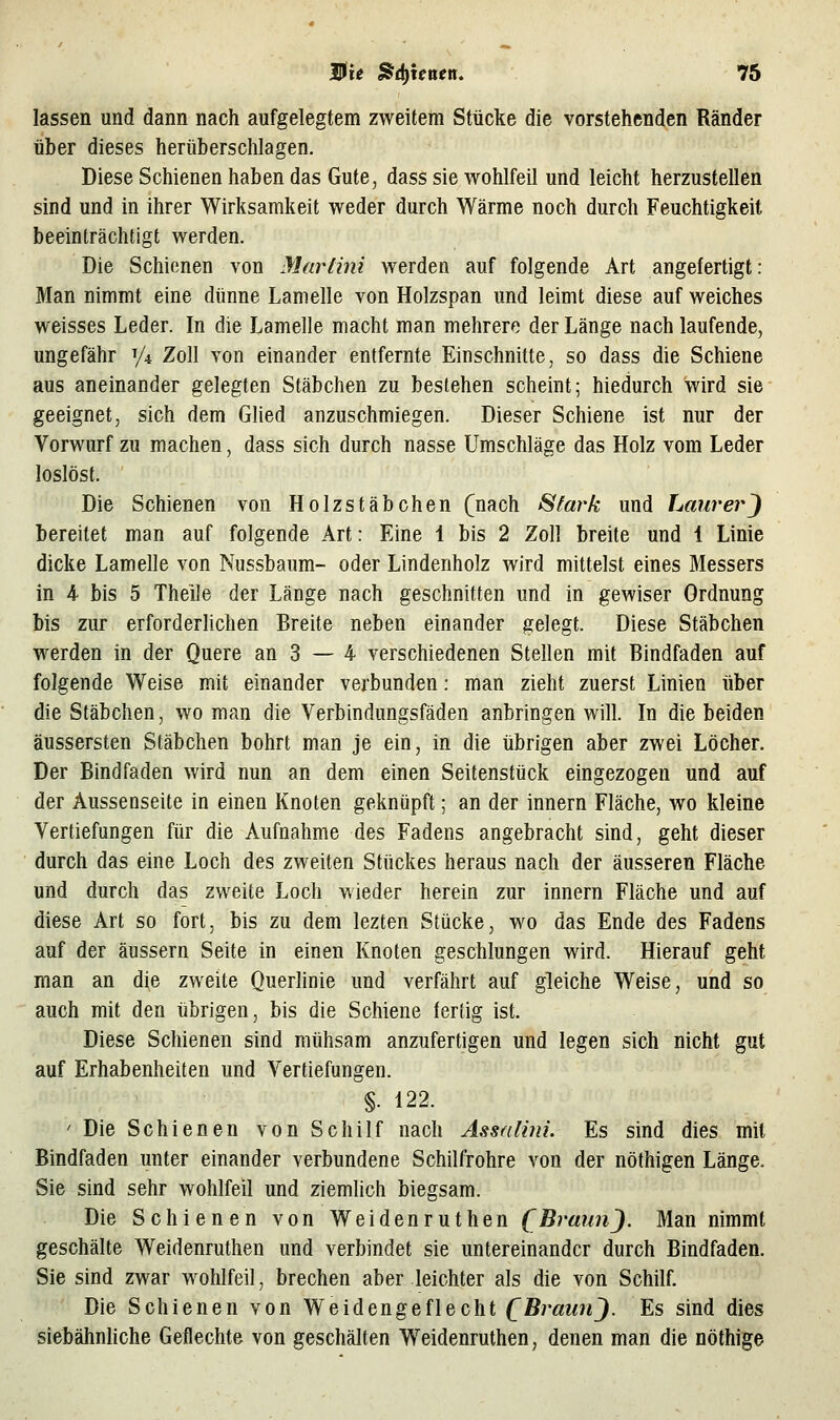 lassen und dann nach aufgelegtem zweitem Stücke die vorstehenden Ränder über dieses herüberschlagen. Diese Schienen haben das Gute, dass sie wohlfeil und leicht herzustellen sind und in ihrer Wirksamkeit weder durch Wärme noch durch Feuchtigkeit beeinträchtigt werden. Die Schienen von Martini werden auf folgende Art angefertigt: Man nimmt eine dünne Lamelle von Holzspan und leimt diese auf weiches weisses Leder. In die Lamelle macht man mehrere der Länge nach laufende, ungefähr y^ Zoll von einander entfernte Einschnitte, so dass die Schiene aus aneinander gelegten Stäbchen zu bestehen scheint; hiedurch wird sie geeignet, sich dem Glied anzuschmiegen. Dieser Schiene ist nur der Vorwurf zu machen, dass sich durch nasse Umschläge das Holz vom Leder loslöst. Die Schienen von Holzstäbchen (nach Stark und LaurerJ bereitet man auf folgende Art: Eine 1 bis 2 Zoll breite und 4 Linie dicke Lamelle von Nussbaum- oder Lindenholz wird mittelst eines Messers in 4 bis 5 Theile der Länge nach geschnitten und in gewiser Ordnung bis zur erforderlichen Breite neben einander gelegt. Diese Stäbchen werden in der Quere an 3 — 4 verschiedenen Stellen mit Bindfaden auf folgende Weise mit einander verbunden: man zieht zuerst Linien über die Stäbchen, wo man die Verbindungsfäden anbringen will. In die beiden äussersten Stäbchen bohrt man je ein, in die übrigen aber zwei Löcher. Der Bindfaden wird nun an dem einen Seitenstück eingezogen und auf der Aussenseite in einen Knoten geknüpft; an der Innern Fläche, wo kleine Vertiefungen für die Aufnahme des Fadens angebracht sind, geht dieser durch das eine Loch des zweiten Stückes heraus nach der äusseren Fläche und durch das zweite Loch wieder herein zur Innern Fläche und auf diese Art so fort, bis zu dem lezten Stücke, wo das Ende des Fadens auf der äussern Seite in einen Knoten geschlungen wird. Hierauf geht man an die zweite Querlinie und verfährt auf gleiche Weise, und so auch mit den übrigen, bis die Schiene leriig ist. Diese Schienen sind mühsam anzufertigen und legen sich nicht gut auf Erhabenheiten und Vertiefungen. §. 122. ' Die Schienen von Schilf nach Assalini. Es sind dies mit Bindfaden unter einander verbundene Schilfrohre von der nöthigen Länge, Sie sind sehr wohlfeil und ziemlich biegsam. Die Schienen von Weidenruthen (BrimnJ. Man nimmt geschälte Weidenruthen und verbindet sie untereinander durch Bindfaden. Sie sind zwar wohlfeil, brechen aber leichter als die von Schilf. Die Schienen von Weidengeflecht QBraunJ. Es sind dies siebähnHche Geflechte von geschälten Weidenruthen, denen man die nöthige