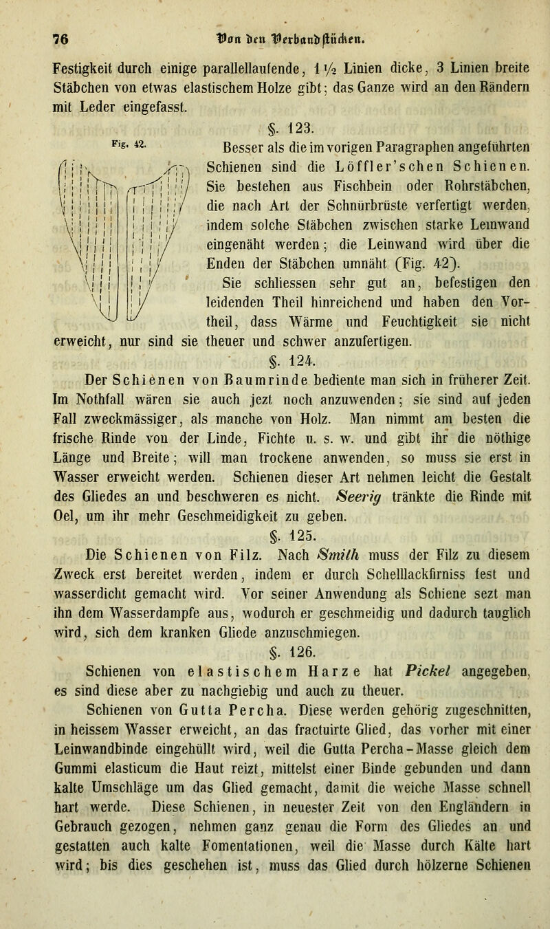 Fig. 42. ! I r- >1 \ ' I i I \ I / I I \' ! ' ~^ rr i I I Festigkeit durch einige parallellaufende, 1'/a Linien dicke, 3 Linien breite Stäbchen von etwas elastischem Holze gibt; das Ganze wird an den Rändern mit Leder eingefasst. §. 123. Besser als die im vorigen Paragraphen angeführten Schienen sind die Löffler'sehen Schienen. Sie bestehen aus Fischbein oder Rohrstäbchen, die nach Art der Schnürbrüste verfertigt werden, indem solche Stäbchen zwischen starke Lemwand eingenäht werden; die Leinwand wird über die Enden der Stäbchen umnäht (Fig. 42}. Sie schhessen sehr gut an, befestigen den leidenden Theil hinreichend und haben den Vor- theil, dass Wärme und Feuchtigkeit sie nicht erweicht, nur sind sie theuer und schvv^er anzufertigen. §. 124. Der Schienen von Baumrinde bediente man sich in früherer Zeit. Im Nothfall wären sie auch jezt noch anzuwenden; sie sind auf jeden Fall zweckmässiger, als manche von Holz. Man nimmt am besten die frische Rinde von der Linde, Fichte u. s. w. und gibt ihr die nöthige Länge und Breite; will man trockene anwenden, so muss sie erst in Wasser erweicht werden. Schienen dieser Art nehmen leicht die Gestalt des Gliedes an und beschweren es nicht. Seerig tränkte die Rinde mit Oel, um ihr mehr Geschmeidigkeit zu geben. §. 125. Die Schienen von Filz. Nach Smith muss der Filz zu diesem Zweck erst bereitet werden, indem er durch Schelllackfirniss fest und wasserdicht gemacht wird. Vor seiner Anwendung als Schiene sezt man ihn dem Wasserdampfe aus, wodurch er geschmeidig und dadurch tauglich wird, sich dem kranken Ghede anzuschmiegen. §. 126. Schienen von elastischem Harze hat Pickel angegeben, es sind diese aber zu nachgiebig und auch zu theuer. Schienen von Gutta Percha. Diese werden gehörig zugeschnitten, in heissem Wasser erweicht, an das fractuirte GHed, das vorher mit einer Leinwandbinde eingehüllt wird, weil die Gutta Percha-Masse gleich dem Gummi elasticum die Haut reizt, mittelst einer Binde gebunden und dann kalte Umschläge um das GUed gemacht, damit die weiche Masse schnell hart werde. Diese Schienen, in neuester Zeit von den Engländern in Gebrauch gezogen, nehmen ganz genau die Form des Gliedes an und gestatten auch kalte Fomentationen, weil die Masse durch Kälte hart wird; bis dies geschehen ist, muss das Glied durch hölzerne Schienen