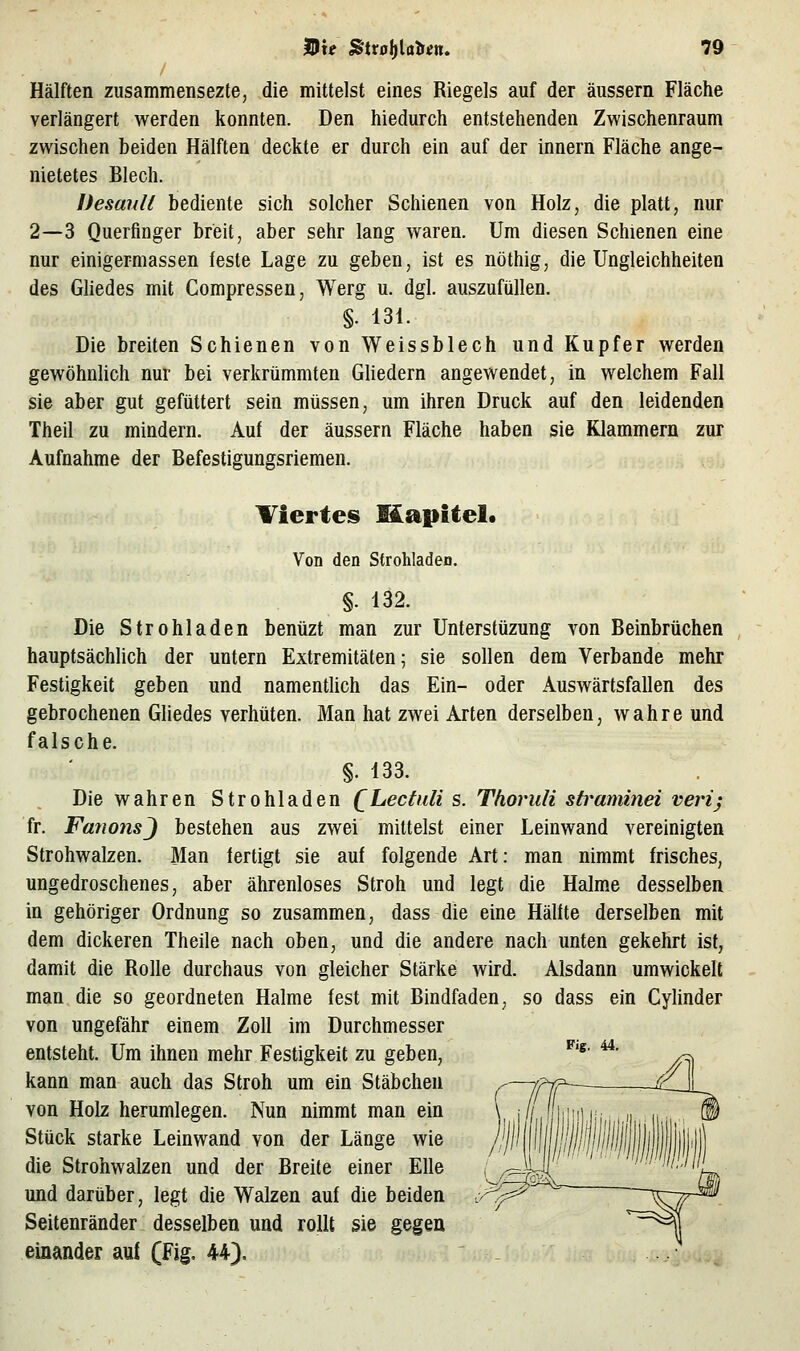 / Hälften zusammensezte, die mittelst eines Riegels auf der äussern Fläche verlängert werden konnten. Den hiedurch entstehenden Zwischenraum zwischen beiden Hälften deckte er durch ein auf der innern Fläche ange- nietetes Blech. Desanli bediente sich solcher Schienen von Holz, die platt, nur 2—3 Querfinger breit, aber sehr lang waren. Um diesen Schienen eine nur einigermassen feste Lage zu geben, ist es nöthig, die Ungleichheiten des Gliedes mit Compressen, Werg u. dgl. auszufüllen. §. 131. Die breiten Schienen von Weissblech und Kupfer werden gewöhnlich nur bei verkrümmten GUedern angewendet, in welchem Fall sie aber gut gefüttert sein müssen, um ihren Druck auf den leidenden Theil zu mindern. Auf der äussern Fläche haben sie Klammern zur Aufnahme der Befestigungsriemen. Tiertes Eäapitel« Von den Strohladen. §. 132. Die Strohladen benüzt man zur Unterstüzung von Beinbrüchen hauptsächhch der untern Extremitäten; sie sollen dem Verbände mehr Festigkeit geben und namenthch das Ein- oder Auswärtsfallen des gebrochenen Gliedes verhüten. Man hat zwei Arten derselben, wahre und falsche. §. 133. Die wahren Strohladen QLectuli s. Thoruli straminei verij fr. FanonsJ bestehen aus zwei mittelst einer Leinwand vereinigten Strohwalzen. Man fertigt sie auf folgende Art; man nimmt frisches, ungedroschenes, aber ährenloses Stroh und legt die Halme desselben in gehöriger Ordnung so zusammen, dass die eine Hälfte derselben mit dem dickeren Theile nach oben, und die andere nach unten gekehrt ist, damit die Rolle durchaus von gleicher Stärke wird. Alsdann umwickelt man die so geordneten Halme fest mit Bindfaden, so dass ein Cylinder von ungefähr einem Zoll im Durchmesser entsteht. Um ihnen mehr Festigkeit zu geben, ^'*' ^' kann man auch das Stroh um ein Stäbchen von Holz herumlegen. Nun nimmt man ein Stück starke Leinwand von der Länge wie die Strohwalzen und der Breite einer Elle und darüber, legt die Walzen auf die beiden Seitenränder desselben und rollt sie gegen einander auf (Fig. 44).