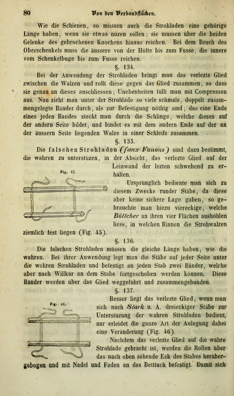 Wie die Schienen, so müssen auch die Strohladen eine gehörige Länge haben, wenn sie etwas nüzen sollen: sie müssen über die beiden Gelenke des gebrochenen Knochens hinaus reichen. Bei dem Bruch des Oberschenkels muss die äussere von der Hüfte bis zum Fusse, die innere vom Schenkelbuge bis zum Fusse reichen. §. 134. Bei der Anwendung der Strohladen bringt man das verlezte Güed zwischen die Walzen und rollt diese gegen das Glied zusammen, so dass sie genau an dieses anschliessen; Unebenheiten lullt man mit Compressen aus. Nun zieht man unter der Strohlade so viele schmale, doppelt zusam- mengelegte Bänder durch, als zur Befestigung nöthig smd: das eine Ende eines jeden Bandes steckt man durch die Schlinge, welche dieses auf der andern Seite bildet, und bindet es mit dem andern Ende auf der an der äussern Seite liegenden Walze in einer Schleife zusammen. . §. 135. Die falschen Strohladen Qfmix FanonsJ sind dazu bestimmt, die wahren zu unterstüzen, in der Absicht, das verlezte Glied auf der Leinwand der lezten schwebend zu er- halten. Ursprünglich bediente man sich zu diesem Zwecke runder Stäbe, da diese aber keine sichere Lage gaben, so ge- brauchte man hiezu viereckige, welche Böttcher an ihren vier Flächen aushöhlen liess, in welchen Rinnen die Strohwalzen ziemlich fest liegen (Fig. 45}. §. 136. Die falschen Strohladen müssen die gleiche Länge haben, wie die wahren. Bei ihrer Anwendung legt man die Stäbe auf jeder Seite unter die wahren Strohladen und befestigt an jeden Stab zwei Bänder, welche aber nach Willkür an dem Stabe fortgeschoben werden können. Diese Bänder werden über das Glied weggeführt und zusammengebunden. §. 137. Besser liegt das verlezte Glied, wenn man sich nach Stark u. A. dreieckiger Stäbe zur Unterstüzung der wahren Strohladen bedient, nur erleidet die ganze Art der Anlegung dabei eine Veränderung (Fig. 46}. Nachdem das verlezte Glied auf die wahre Strohlade gebracht ist, werden die Rollen über das nach oben sehende Eck des Stabes herüber- gebogön und mit Nadel und Faden an das Bettluch befestigt. Damit sich