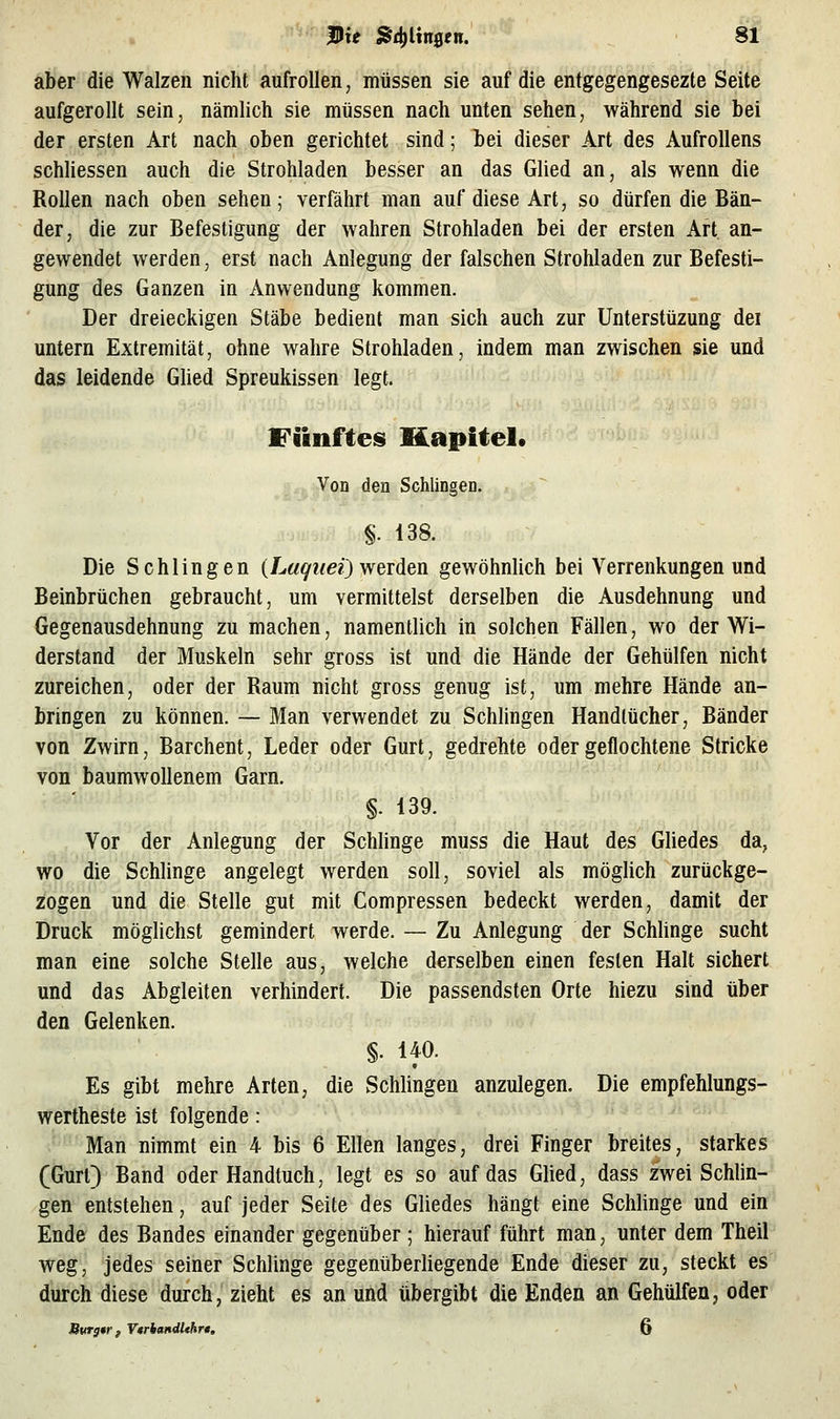 aber die Walzen nicht aufrollen, müssen sie auf die entgegengesezte Seite aufgerollt sein, nämlich sie müssen nach unten sehen, während sie bei der ersten Art nach oben gerichtet sind; bei dieser Art des Aufrollens schhessen auch die Strohladen besser an das Glied an, als wenn die Rollen nach oben sehen; verfährt man auf diese Art, so dürfen die Bän- der, die zur Befestigung der wahren Strohladen bei der ersten Art an- gewendet werden, erst nach Anlegung der falschen Strohladen zur Befesti- gung des Ganzen in Anwendung kommen. Der dreieckigen Stäbe bedient man sich auch zur Unterstüzung dei untern Extremität, ohne wahre Strohladen, indem man zwischen sie und das leidende Ghed Spreukissen legt. Fünftes Kapitel, <, Von den Schlingen. §. 138. Die Schlingen {Laqiieijvferden gewöhnlich bei Verrenkungen und Beinbrüchen gebraucht, um vermittelst derselben die Ausdehnung und Gegenausdehnung zu machen, namentlich in solchen Fällen, wo der Wi- derstand der Muskeln sehr gross ist und die Hände der Gehülfen nicht zureichen, oder der Raum nicht gross genug ist, um mehre Hände an- bringen zu können. — Man verwendet zu Schlingen Handtücher, Bänder von Zwirn, Barchent, Leder oder Gurt, gedrehte oder geflochtene Stricke von baumwollenem Garn. §. 139. Vor der Anlegung der Schhnge muss die Haut des Gliedes da, wo die Schlinge angelegt werden soll, soviel als mögUch zurückge- zogen und die Stelle gut mit Compressen bedeckt werden, damit der Druck mögliehst gemindert werde. — Zu Anlegung der SchUnge sucht man eine solche Stelle aus, welche derselben einen festen Halt sichert und das Abgleiten verhindert. Die passendsten Orte hiezu sind über den Gelenken. §. 140. Es gibt mehre Arten, die Schlingen anzulegen. Die empfehlungs- wertheste ist folgende: Man nimmt ein 4- bis 6 Ellen langes, drei Finger breites, starkes (Gurt) Band oder Handtuch, legt es so auf das Glied, dass zwei Schlin- gen entstehen, auf jeder Seite des Gliedes hängt eine Schlinge und ein Ende des Bandes einander gegenüber ; hierauf führt man, unter dem Theil weg, jedes seiner Schlinge gegenüberhegende Ende dieser zu, steckt es durch diese durch, zieht es an und übergibt die Enden an Gehülfen, oder Burg*r, VtrhandUhrt. 6