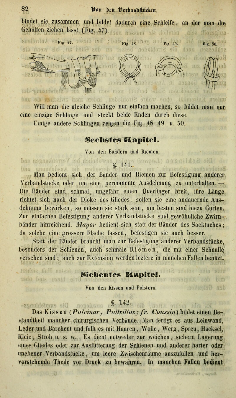 Von len f «iianIi|lu£H«n. bindet sie zusammen und bildet d^iiiyjph gip^,.^c^leffe, an der ipan di€| GehiUfen ziehen lässt (Fig. 47). ,,, •:i;n; '-J^ Fig 47. Fig. 48. Fig. 49. Will man die gleiche Schlinge nur einfach machen, so bildet man nur eine einzige Schlinge und steckt beide Enden durch diese. Einige andere Schlingen zeigen die Fig. 48. 49. u. 50. Reellstes Mapitel. Von den Bändern und Riemen. §. 141. ;, Man bedient sich der Bänder und Riemen zur Befestigung anderer Verbandstücke oder um eine permanente Ausdehnung zu unterhalten. — Die Bänder sind schmal, ungefähr einen Querfinger breit, ihre Länge richtet sich nach der Dicke des Gliedes; sollen sie eine andauernde Aus- dehnung bewirken, so müssen sie stark sein, am besten sind hiezu Gurten., Zur einfachen Befestigung anderer Yerbandstücke sind gewöhnliche Zwirn--, bänder hinreichend. Mayor bedient sich statt der Bänder des Sacktuches; da solche eine grössere Fläche fassen, befestigen sie auch besser. Statt der Bänder braucht man zur Befestigung anderer Verbandstücke, besonders der Schienen, auch schmale Riemen, die mit einer SchnallQ versehen sind ; auch zur Extension werden leztere in manchen Fällen benüzt. Slcfoeiites Mapitel. ' Von den Kissen und Polstern. Das Kissen CPulvinar^ Pullmllus; fr. Coz^sm) bildet einen Be- standtheil mancher chirurgischen Verbände. Man fertigt es aus Leinwand, Leder und Barchent und füllt es mit Haaren, Wolle, Werg, Spreu, Häcksel, Kleie, Stroh u. s. w. Es dient entweder zur weichen, sichern Lagerung, eines Gliedes oder zur Ausfütterung der Schienen und anderer harter oder unebener Verbandstücke, um leere Zwischenräume auszufüllen und her- vorstehende Theile vor Druck zu bewahren. In manchen Fällen bedient
