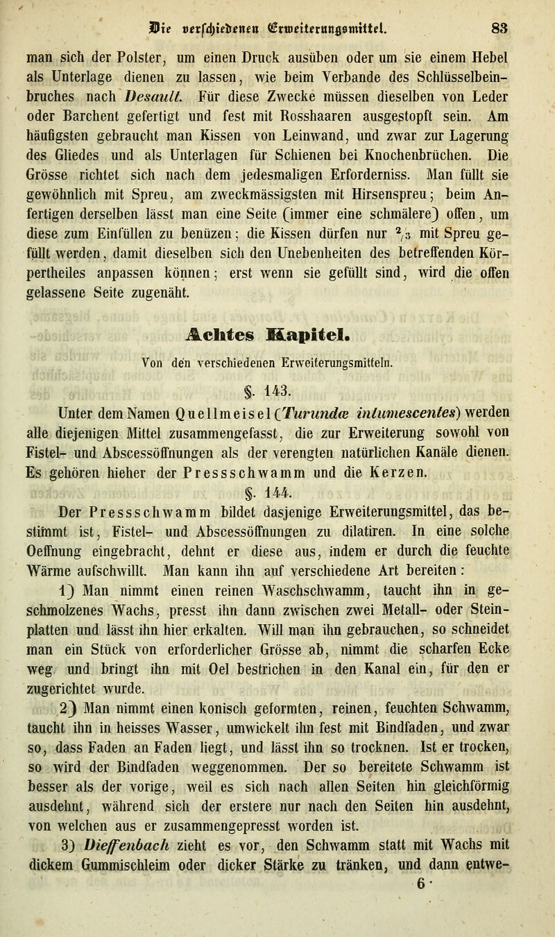 man sich der Polster, um einen Druck ausüben oder um sie einem Hebel als Unterlage dienen zu lassen, wie beim Verbände des Schlüsselbein- bruches nach üesault Für diese Zwecke müssen dieselben von Leder oder Barchent gefertigt und fest mit Rosshaaren ausgestopft sein. Am häufigsten gebraucht man Kissen von Leinwand, und zwar zur Lagerung des Gliedes und als Unterlagen für Schienen bei Knochenbrüchen. Die Grösse richtet sich nach dem jedesmaligen Erforderniss. Man füllt sie gewöhnhch mit Spreu, am zweckmässigsten mit Hirsenspreu; beim An- fertigen derselben lässt man eine Seite (immer eine schmälere) offen, um diese zum Einfüllen zu benüzen; die Kissen dürfen nur ^i^ mit Spreu ge- füllt werden, damit dieselben sich den Unebenheiten des betreffenden Kör- pertheiles anpassen können; erst wenn sie gefüllt sind, wird die offen gelassene Seite zugenäht. Achtes Mapitel. Von den verschiedenen Erweiterungsmitfeln. §. 143. Unter dem Namen Q u e 11 m eis e 1 CTuriindw intumescentes) werden alle diejenigen Mittel zusammengefasst, die zur Erweiterung sowohl von Fistel- und Abscessöffnungen als der verengten natürlichen Kanäle dienen. Es gehören hieher der Pressschwamm und die Kerzen. §. 144. Der Pressschwamm bildet dasjenige Erweiterungsmittel, das be- stimmt ist, Fistel- und Abscessöffnungen zu dilatiren. In eine solche Oeffnung eingebracht, dehnt er diese aus, indem er durch die feuchte Wärme aufschwillt. Man kann ihn auf verschiedene Art bereiten: 1) Man nimmt einen reinen Waschschwamm, taucht ihn in ge- schmolzenes Wachs, presst ihn dann zwischen zwei Metall- oder Stein- platten und lässt ihn hier erkalten. Will man ihn gebrauchen, so schneidet man ein Stück von erforderlicher Grösse ab, nimmt die scharfen Ecke weg und bringt ihn mit Oel bestrichen in den Kanal ein, für den er zugerichtet wurde. 2) Man nimmt einen konisch geformten, reinen, feuchten Schwamm, taucht ihn in heisses Wasser, umwickelt ihn fest mit Bindfaden, und zwar so, dass Faden an Faden hegt, und lässt ihn so trocknen. Ist er trocken, so wird der Bindfaden weggenommen. Der so bereitete Schwamm ist besser als der vorige, weil es sich nach allen Seiten hin gleichförmig ausdehnt, während sich der erstere nur nach den Seiten hin ausdehnt, von welchen aus er zusammengepresst worden ist. 3) Dieffenbach zieht es vor, den Schwamm statt mit Wachs mit dickem Gummischleim oder dicker Stärke zu tränken, und dann entwe- 6'