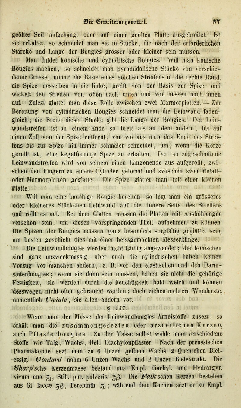 geöltes Seil aufgehängt oder auf einer geölten Plätte ausgebreitet. Ist sie erkaltet, so schneidet man sie in Stücke, die üiach der erforderlichen 'Stärcke und Länge der Bougies grösser oder kleiner sein müssen. '■ Man bildet konische und cylindrische Bougies. Will man konische Bougies machen, so schneidet man pyramidalische Stücke von verschie- dener Grösse, nimmt die Basis eines solchen Streifens in die rechte Hand, die Spize desselben in die hnke, greift A^on der Basis zur Spize und wickelt den Streifen von oben nach unten und von aussen nach innen auf. Zulezt glättet man diese Rolle zwischen zwei Marmorplatten. — Zur Bereitung von cylindrischen Bougies schneidet man die Leinwand faden- gleich ; die Breite dieser Stücke gibt die Länge der Bougies. Der Lein= wandstreifen ist an einem Ende so breif; als an dem andern, bis auf einen Zoll von der Spize entfernt, von wo aus man das Ende des Strei- fens bis zur Spize hin immer schmäler schneidet, um, wenn die Kerze gerollt ist, eine kegelförmige Spize zu erhalten. Der so zugeschnittene Leinwandstreifen wird von seinem einen Längenende aus aufgerollt, zwi- schen den Fingern zu einem- Cylinder geformt und zwischen zwei Metall- oder Marmorplatten geglättet. Die Spize glättet man mit einer kleinen Will man eine bauchige Bougie bereiten, so legt man ein grösseres toder kleineres Stückchen Leinwand auf die innere Seite des Streifens und rollt es auf. Bei dem Glätten müssen die Platten mit Aushöhlungen versehen sein, um diesen vorspringenden Theil aufnehmen zu können. Die Spizen der Bougies müssen ganz besonders sorgfältig geglättet sein, am besten geschieht dies mit einer heissgemachten Messerklinge. Die Leinwandbougies werden nicht häufig angewendet; die konischen sind ganz unzweckmässig, aber auch die cyhndrischen haben keinen Vorzug vor manchen andern, z. B. vor den elastischen und den Darm- saitenbougies; wenn sie dünn sein müssen, haben sie nicht die gehörige Festigkeit, sie werden durch die Feuchtigkeit bald weich und können desswegen nicht öfter gebraucht werden; doch ziehen mehrere Wundärzte, namentlich CivicUe, sie allen andern vor. §. 147. ■'■'^^ • l3Jum Wenn man der Masse der Leinwandbougies Arneistöffe ZQsezt, so erhält man die zusammengesezten oder arzneilichen Kerzen, auch Pflasterbougies. Zu der Masse selbst wähle man verschiedene Stoffe wie Talg, Wachs, Oel, Diachylonpflaster. Nach der preussischen Pharmakopoe sezt man zu 6 Unzen gelbem Wachs 2 Quentchen Blei- essig. Goulavd nahm 6 Unzen Wachs und 2 Unzen Bleiextrakt. Die Sharp'sche Kerzenmasse bestand aus Empl. diachyl. und Hydrargyr. vivum ana gj, Stib. pur. pulveris. §/3. Die Falk'schen Kerzen bestehen aus Gi laccae 5/3, Terebinth. 3j; während dem Kochen sezt er zu Empl.