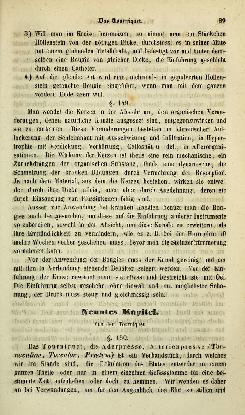 3) Will man im Kreise herumäzen, so nimmt man ein Stückchen Höllenstein von der nöthigen Dicke, durchstösst es in seiner Mitte mit einem glühenden Metalldraht, und befestigt vor und hinter dem- selben eine Bougie von gleicher Dicke, die Einführung geschieht durch einen Catheter. 4-3 Auf die gleiche Art wird eine, mehrmals in gepulverten Höllen- stein getauchte Bougie eingeführt, wenn man mit dem ganzen vordem Ende äzen will. Man wendet die Kerzen in der Absicht an, den organischen Verän- derungen, denen natürliche Kanäle ausgesezt sind, entgegenzuwirken und sie zu entfernen. Diese Veränderungen bestehen in chronischer Auf- lockerung der Schleimhaut mit Ausschwizung und Infiltration, in Hyper- trophie mit Verdickung, Verhärtung, Callosität u. dgl., in Afterorgani- sationen. Die Wirkung der Kerzen ist theils eine rein mechanische, ein Zurückdrängen der organischen Substanz, theils eine dynamische, die Schmelzung der kranken Bildungen durch Vermehrung der Resorption. Je nach dem Material, aus dem die Kerzen bestehen, wirken sie entwe- der durch ihre Dicke allein, oder aber durch Ausdehnung, deren sie durch Einsaugung^ von Flüssigkeiten fähig sind. Ausser zur Anwendung bei kranken Kanälen benüzt man die Bou- gies auch bei gesunden, um diese auf die Einführung anderer Instrumente vorzubereiten, sowohl in der Absicht, um diese Kanäle zu erweitern, als ihre Empfindlichkeit zu vermindern, wie es z. B. bei der Harnröhre oft mehre Wochen vorher geschehen muss, bevor man die Steinzertrümmerung vornehmen kann. ;3irf /lo^Äio^i m bnn .no.ifta-i3Y altnrirfoö isnis Jim Vor der Anwendung der Bougies muss der Kanal gereinigt und der mit ihm in Verbindung stehende Behälter geleert werden. Vor der Ein- führung der Kerze erwärmt man sie etwas und bestreicht sie mit Oel. Die Einführung selbst geschehe ohne Gewalt und mit möghchster Scho- .nung, .der Dcuck muss stetig und .gleichmässig,s,ein.. ... .^■.^ vSoA'iVvHa'Vi^ nnfi^ < iiftftTi. iPfii oanfoH xsmftldfilJ' JalaMIßi bfl« \V.^<* Meiiiites Mapite!. aeb iuneq». Von dem Tourniqiiet. §. 150. Das Tourniquet, die Aderpresse, Arterienpresse (Tor- naculum, Torciilav, Prieliim) ist ein Verbandsttick, durch welches wir im Stande sind, die Cirkulation des Blutes entweder in einem ganzen Theile oder nur in einem einzelnen Gefässstamme für eine be- stimmte Zeit aufzuheben oder doch zu hemmen. Wir wenden es daher an bei Verwundungen, um für den Augenblick das Blut zu stillen und