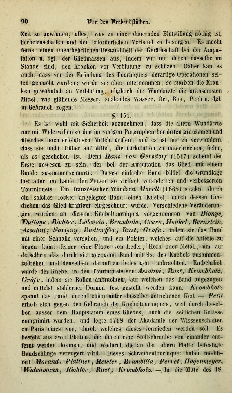 Zeit zu gewinnen, alles, was zu einer dauernden Blutstillung nöthig ist, herbeizuschaffen und den erforderiichen Verband zu besorgen. Es macht ferner einen unentbehrlichen Bestandtheil der Geräthschaft bei der Ampu- tation u. dgl. der Gliedmassen aus, indem wir nur durch dasselbe im Stande sind, den Kranken vor Verblutung zu schüzen. Daher kam es auch, dass vor der Erfindung des Tourniquets derartige Operationen sel- ten gemacht wurden; wurde sie aber unternommen, so starben die Kran- ken gewöhnlich an Verblutung, obgleich die Wundärzte die grausamsten Mittel, wie glühende Messer, siedendes Wasser, Oel, Blei, Pech u. dgl. in Gebrauch zogen. §.151. i •; Es ist wohl mit Sicherheit anzunehmen, dass die altern Wundärzte nur mit Widerwillen zu den im vorigen Pargraphen berührten grausamen und überdies noch erfolglosen Mitteln griffen, und es ist nur zu verwundern, dass sie nicht früher auf Mittel, die Cirkulation zu unterbrechen, fielen, als es geschehen ist. Denn Hans von Gersdorf (1517) scheint der Erste gewesen zu sein, der bei der Amputation das GUed mit einem Bande zusammenschnürte. Dieses einfache Band bildet die Grundlage fast aller im Laufe der Zeiten so vielfach veränderten und verbesserten Tourniquets. Ein französischer Wundarzt Morell (1664) steckte durch ein solches locker angelegtes Band einen Knebel, durch dessen Um- drehen das Glied kräftiger eingeschnürt wurde. Verschiedene Veränderun- gen wurden an diesem Knebeltourniquet vorgenommen von DionySj Thülaye, Richter^ Lobstein^Brumbüla, Creve^ Henkel, Bernstein, Assulini^ Saviyny, Rudlorffer, Riisf, Gräfe, indem sie das Band mit einer Schnalle versahen, und ein Polster, welches auf die Arterie zu liegen kam, ferner eine Platte von Leder, Hörn oder Metall, um auf derselben das durch sie gezogene Band mittelst des Knebels zusammen- zudrehen und denselben darauf zu befestigen, anbrachten. Entbehrlich wurde der Knebel in den Touv'mquetsyon Assalini, Rust, Krombliol-z, Gräfe, indem sie Rollen anbrachten, auf welchen das Band angezogen und mittelst stählerner Dornen fest gestellt werden kann. Krombhoh- spannt das Band durch einen unter dasselbe getriebenen Keil. — Petif erhob sich gegen den Gebrauch der Knebeltourniquets, weil durch diesel- ben ausser dem Hauptstamm eines Gliedes, auch die seitlichen Gefässe comprimirt würden, und legte 1718 der xVkadamie der Wisssenschaften zu Paris eines vor, durch welches dieses vermieden werden soll. Es besteht aus zwei Platten, die durch eine Stellschraube von einander ent- fernt werden können, und wodurch die an der obern Platte befestigte Bandschlinge verengert wird. Dieses Schraubentourinquet haben modifi- cirt Morand, Plattner, Heister, Brumbilla, Perret, Hagenmeyer, Widenmann, Richter, Rustj Krombhol%. ~\\\ die Mitte des 18.