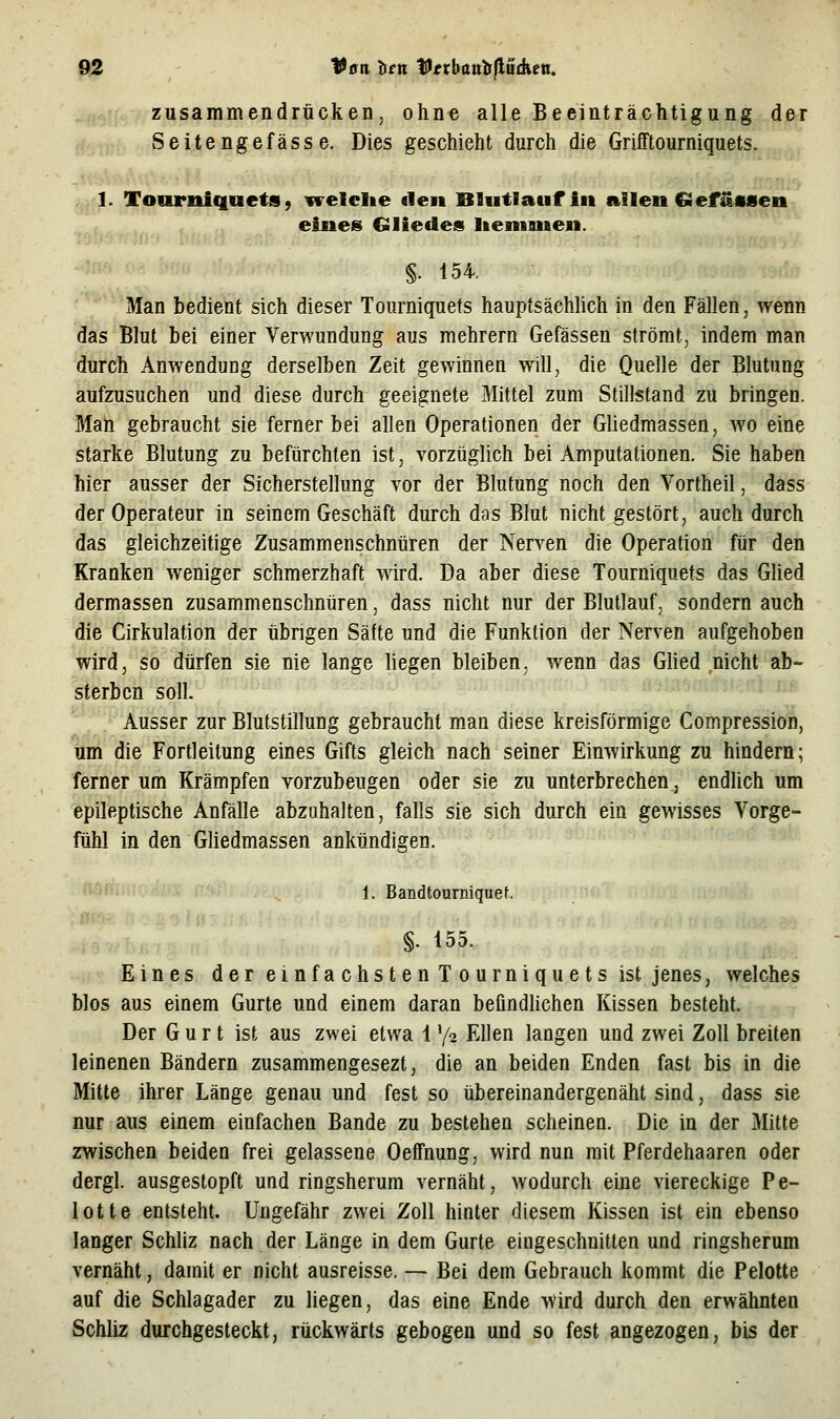 zusammendrücken, ohne alle Beeinträchtigung der Seitenge fasse. Dies geschieht durch die Grifftourniquets. 1. Tonrniquets 9 vreldie eleu Blutlauf in aileit GiefäMen eines Gliedes Iteniusen. §. 154. Man bedient sich dieser Tourniquets hauptsächlich in den Fällen, wenn das Blut bei einer Verwundung aus mehrern Gefässen strömt, indem man durch Anwendung derselben Zeit gewinnen will, die Quelle der Blutung aufzusuchen und diese durch geeignete Mittel zum Stillstand zu bringen. Man gebraucht sie ferner bei allen Operationen der Gliedmassen, wo eine starke Blutung zu befürchten ist, vorzüglich bei Amputationen. Sie haben hier ausser der Sicherstellung vor der Blutung noch den Vortheil, dass der Operateur in seinem Geschäft durch das Blut nicht gestört, auch durch das gleichzeitige Zusammenschnüren der Nerven die Operation für den Kranken weniger schmerzhaft wird. Da aber diese Tourniquets das Glied dermassen zusammenschnüren, dass nicht nur der Blutlauf, sondern auch die Cirkulation der übrigen Säfte und die Funktion der Nerven aufgehoben wird, so dürfen sie nie lange liegen bleiben, wenn das Glied nicht ab- sterben soll. Ausser zur Blutstillung gebraucht m.an diese kreisförmige Compression, um die Fortleitung eines Gifts gleich nach seiner Einwirkung zu hindern; ferner um Krämpfen vorzubeugen oder sie zu unterbrechen, endlich um epileptische Anfälle abzuhalten, falls sie sich durch ein gewisses Vorge- fühl in den GUedmassen ankündigen. 1. Bandtourniquet. §. 155. Eines der emfachstenTourniquets ist jenes, welches blos aus einem Gurte und einem daran befindlichen Kissen besteht. Der Gurt ist aus zwei etwa 1 ^fz Ellen langen und zwei Zoll breiten leinenen Bändern zusammengesezt, die an beiden Enden fast bis in die Mitte ihrer Länge genau und fest so übereinandergenäht sind, dass sie nur aus einem einfachen Bande zu bestehen scheinen. Die in der Mitte zwischen beiden frei gelassene Oeffnung, wird nun mit Pferdehaaren oder dergl. ausgestopft und ringsherum vernäht, wodurch eine viereckige Pe- lotte entsteht. Ungefähr zwei Zoll hinter diesem Kissen ist ein ebenso langer Schliz nach der Länge in dem Gurte eingeschnitten und ringsherum vernäht, damit er nicht ausreisse. — Bei dem Gebrauch kommt die Pelotte auf die Schlagader zu liegen, das eine Ende wird durch den erwähnten Schliz durchgesteckt, rückwärts gebogen und so fest angezogen, bis der