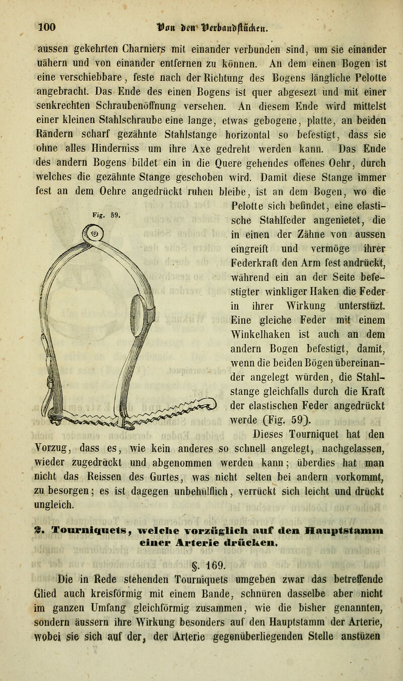 aussen gekehrten Charniers mit einander verbunden sind, um sie einander uäliern und von einander entfernen zu können. An dem einen Bogen ist eine verschiebbare, feste nach der Richtung des Bogens längUche Pelotte angebracht. Das Ende des einen Bogens ist quer abgesezt und mit einer senkrechten Schraubenöffnung versehen. An diesem Ende wird mittelst einer kleinen Stahlschraube eine lange, etwas gebogene, platte, an beiden Rändern scharf gezähnte Stahlstange horizontal so befestigt, dass sie ohne alles Hinderniss um ihre Axe gedreht werden kann. Das Ende des andern Bogens bildet ein in die Quere gehendes offenes Oehr, durch welches die gezähnte Stange geschoben wird. Damit diese Stange immer fest an dem Oehre angedrückt ruhen bleibe, ist an dem Bogen, wo die Pelotte sich befindet, eine elasti- sche Stahlfeder angenietet, die in einen der Zähne von aussen eingreift und vermöge ihrer Federkraft den Arm fest andrückt, während ein an der Seite befe- stigter winkliger Haken die Feder in ihrer Wirkung untersttizt. Eine gleiche Feder mit einem Winkelhaken ist auch an dem andern Bogen befestigt, damit, wenn die beiden Bögen übereinan- der angelegt würden, die Stahl- stange gleichfalls durch die Kraft der elastischen Feder angedrückt werde (Fig. 59). Dieses Tourniquet hat den Vorzug, dass es, wie kein anderes so schnell angelegt, nachgelassen, wieder zugedrückt und abgenommen werden kann; überdies hat man nicht das Reissen des Gurtes, was nicht selten bei andern vorkommt, zu besorgen; es ist dagegen unbehülflich, verrückt sich leicht und drückt ungleich. 9. Tourniquets, welche Torzüglich auf den Hauptstamin einer Arterie drücken» §. 169. Die in Rede stehenden Tourniquets umgeben zwar das betreffende Glied auch kreisförmig mit einem Bande, schnüren dasselbe aber nicht im ganzen Umfang gleichförmig zusammen, wie die bisher genannten, sondern äussern ihre Wirkung besonders auf den Hauptstamm der Arterie, wobei sie sich ^\kf der, der Arterie gegenüberliegenden Stelle austüzen