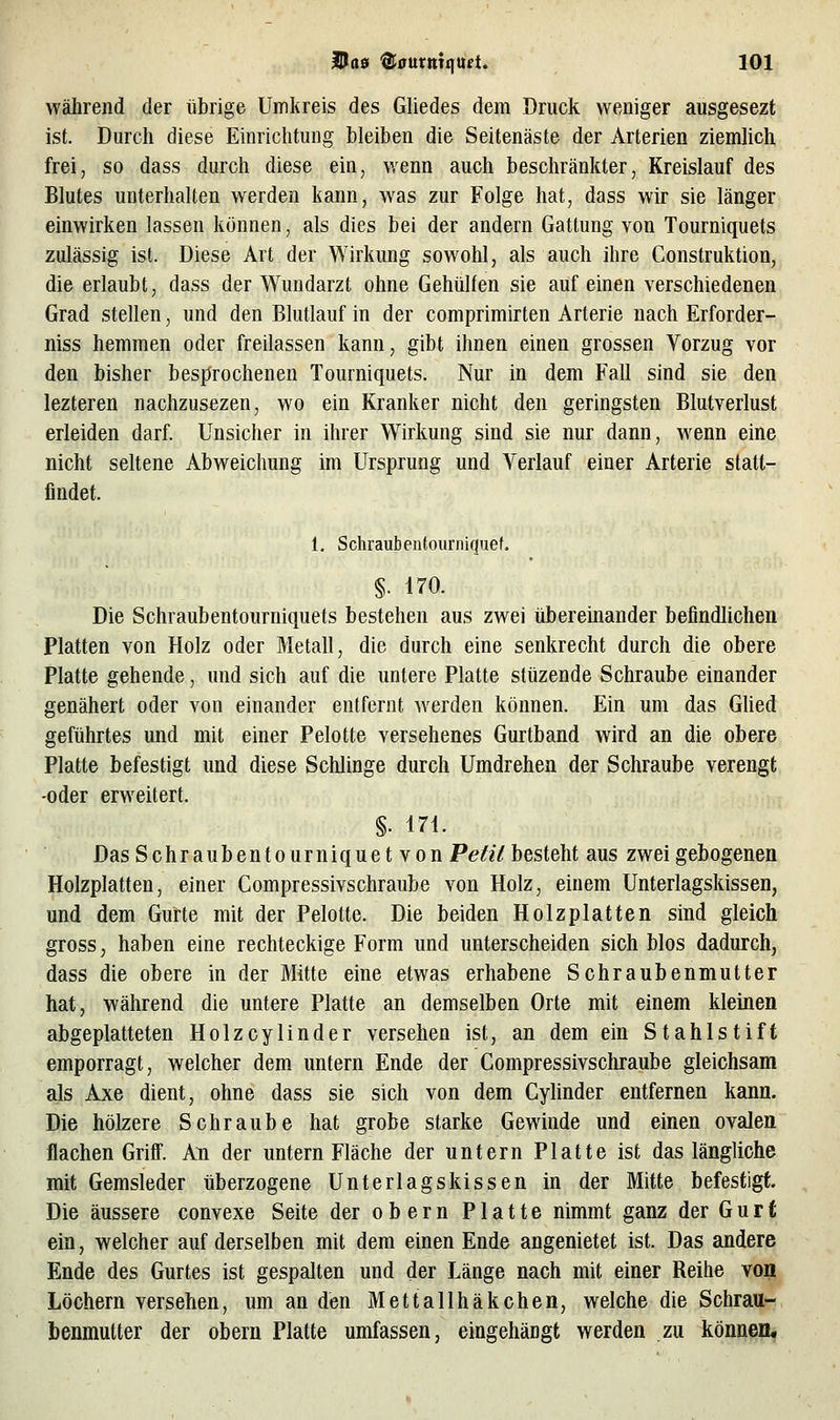 während der übrige Umkreis des Gliedes dem Druck weniger ausgesezt ist. Durch diese Einrichtung bleiben die Seitenäste der Arterien ziemlich frei, so dass durch diese ein, wenn auch beschränkter, Kreislauf des Blutes unterhalten werden kann, was zur Folge hat, dass wir sie länger einwirken lassen können, als dies bei der andern Gattung von Tourniquets zulässig ist. Diese Art der Wirkung sowohl, als auch ihre Construktion, die erlaubt, dass der Wundarzt ohne Gehülfen sie auf einen verschiedenen Grad stellen, und den Blutlauf in der comprimirten Arterie nach Erforder- niss hemmen oder freilassen kann, gibt ihnen einen grossen Vorzug vor den bisher besprochenen Tourniquets. Nur in dem Fall sind sie den lezteren nachzusezen, wo ein Kranker nicht den geringsten Blutverlust erleiden darf Unsicher in ihrer Wirkung sind sie nur dann, wenn eine nicht seltene Abweichung im Ursprung und Verlauf einer Arterie statt- findet. 1. Schraubentoiirniquef. §. 170. Die Schraubentourniquets bestehen aus zwei überemander befindlichen Platten von Holz oder Metall, die durch eine senkrecht durch die obere Platte gehende, und sich auf die untere Platte stüzende Schraube einander genähert oder von einander entfernt werden können. Ein um das Glied geführtes und mit einer Pelotte versehenes Gurtband wird an die obere Platte befestigt und diese Schlinge durch Umdrehen der Schraube verengt -oder erweitert. §• 171. Das Schraubentourniquet von Petit besteht aus zwei gebogenen Holzplatten, einer Compressivschraube von Holz, einem Unterlagskissen, und dem Gurte mit der Pelotte. Die beiden Holzplatten sind gleich gross, haben eine rechteckige Form und unterscheiden sich Mos dadurch, dass die obere in der Mitte eine etwas erhabene Schraubenmutter hat, während die untere Platte an demselben Orte mit einem kleinen abgeplatteten Holzcylinder versehen ist, an dem ein Stahlstift emporragt, welcher dem untern Ende der Compressivschraube gleichsam als Axe dient, ohne dass sie sich von dem Cylinder entfernen kann. Die hölzere Schraube hat grobe starke Gewinde und einen ovalen flachen Grifi. An der untern Fläche der untern Platte ist das längliche mit Gemsleder überzogene Unterlagskissen in der Mitte befestigt. Die äussere convexe Seite der obern Platte nimmt ganz der Gurt ein, welcher auf derselben mit dem einen Ende angenietet ist. Das andere Ende des Gurtes ist gespalten und der Länge nach mit einer Reihe von Löchern versehen, um an den Mettallhäkchen, welche die Schrau- benmutter der obern Platte umfassen, eingehängt werden zu können.
