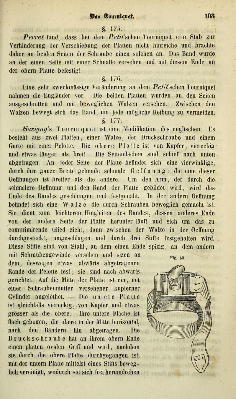 §. 175. Perret fand, dass bei dem Pt'^zV'sclien Tourniquet ein Stab ziir Verhinderung der Verschiebung der Platten nicht hinreiche und brachte daher an beiden Seiten der Schraube einen solchen an. Das Band wurde an der einen Seite mit einer Schnalle versehen und mit diesem Ende an der obern Platte befestigt. §. i76. Eine sehr zweckmässige Veränderung an dem P<?^//'schen Tourniquet nahmen die Engländer vor. Die beiden Platten wurden an den Seiten ausgeschnitten und mit beweglichen Walzen versehen. Zwischen den Walzen bewegt sich das Band, um jede möghche Reibung zu vermeiden. §. 177. Savigny's Tourniquet ist eine Modifikation des englischen. Es besteht aus zwei Platten, einer Walze, der Druckschraube und einem Gurte mit einer Pelotte. Die obere Platte ist von Kupfer, viereckig und etwas länger als breit. Die Seitenflächen sind schief nach unten abgetragen. An jeder Seite der Platte befindet sich eine vierwinklige, durch ihre ganze Breite gehende schmale Oeffnung: die eine dieser Oeffnungen ist breiter als die andere. Um den Arm, der durch die schmälere Oeffnung und den Rand der Platte gebildet wird, wird das Ende des Bandes geschlungen und festgenäht. In der andern Oeffnung befindet sich eine Walze die durch Schrauben bewegHch gemacht ist. Sie dient zum leichteren Hingleiten des Bandes, dessen anderes Ende v.on der andern Seite der Platte herunter läuft und sich um das zu comprimirende GUed zieht, dann zwischen der Walze in der Oeffnung durchgesteckt, umgeschlagen und durch drei Stifte festgehalten wird. Diese Stifte sind von Stahl, an dem einen Ende spizig, an dem andern mit Schraubengewinde versehen und sizen an dem, deswegen etwas abwärts abgetragenen Rande der Pelotte fest; sie sind nach abwärts gerichtet. Auf die Mitte der Platte ist ein, mit einer Schraubenmutter versehener kupferner Cylinder angelöthet. — Die untere Platte ist gleichfalls viereckig, von Kupfer und etwas grösser als die obere. Ihre untere Fläche ist flach gebogen, die obere in der Mitte horizontal, nach den Rändern hin abgetragen. Die Drucks ehraüb e hat an ihrem obern Ende einen platten ovalen Griff und wird, nachdem sie durch die obere Platte durchgegangen ist, mit der untern Platte mittelst eines Stifts beweg- lich vereinigt, wodurch sie sich frei herumdrehen Fig, 60.