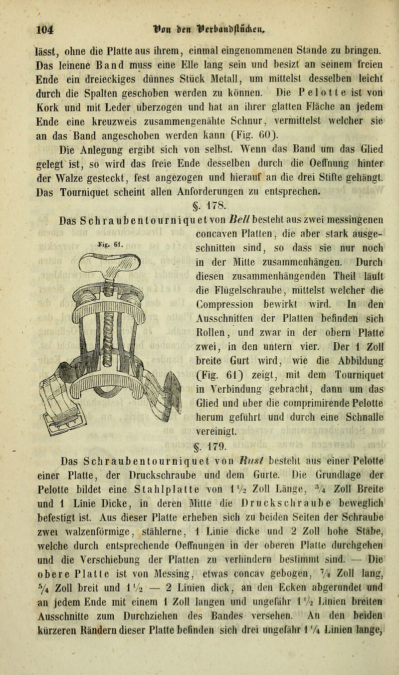 Sig. 61. lässt, ohne die Platte aus ihrem, einmal eingenommenen Stande zu bringen. Das leinene Band muss eine Elle lang sein und besizt an seinem freien Ende ein dreieckiges dünnes Stück Metall, um mittelst desselben leicht durch die Spalten geschoben werden zu können. Die P e 1 o 11 e ist von Kork und mit Leder überzogen und hat an ihrer glatten Fläche an jedem Ende eine kreuzweis zusammengenähte Schnur, vermittelst welcher sie an das Band angeschoben werden kann (Fig. 60}. Die Anlegung ergibt sich von selbst. Wenn das Band um das Glied gelegt ist, so wird das freie Ende desselben durch die Oeffnung hinter der Walze gesteckt, fest angezogen und hierauf an die drei Stifte gehängt. Das Tourniquet scheint allen Anforderungen zu entsprechen. §. 178. Das Schraubent o urni qu et von Bell besieht aus zwei messingenen concaven Platten, die aber stark ausge- schnitten sind, so dass sie nur noch in der Mitte zusammenhängen. Durch diesen zusammenhängenden Theil läuft die Flügelschraube, mittelst welcher die Compression bewirkt wird. In den Ausschnitten der Platten befinden sich Rollen, und zwar in der obern Platte zwei, in den untern vier. Der 1 Zoll breite Gurt wird, wie die Abbildung (Fig. 61) zeigt, mit dem Tourniquet in Verbindung gebracht, dann um das Glied und über die comprimirende Pelotte herum geführt und durch eine Schnalle vereinigt. §. 179. Das Schraubentourniquet von Rnsl besteht aus einer Pelotte einer Platte, der Druckschraube und dem Gurte. Die Grundlage der Pelotte bildet eine Stahlplatte von 1V2 Zoll Länge, ^4 Zoll Breite und 1 Linie Dicke, in deren Mitte die Druckschraube beweglich befestigt ist. Aus dieser Platte erheben sich zu beiden Seiten der Schraube zwei walzenförmige, stählerne, 1 Linie dicke und 2 Zoll hohe Stäbe, welche durch entsprechende OefTnungen in der oberen l^lalte durchgehen und die Verschiebung der Platten zu verhindern bestimmt sind. — Die obere Platte ist von Messing, etwas concav gebogen, V4 Zoll lang, •y4 Zoll breit und 1 V2 — 2 Linien dick, an den Ecken abgerundet und an jedem Ende mit einem 1 Zoll langen und ungefähr 1 '/•> Linien breiten Ausschnitte zum Durchziehen des Bandes versehen. An den beiden kürzeren Rändern dieser Platte befinden sich drei ungefähr 1 'A Linien lange,