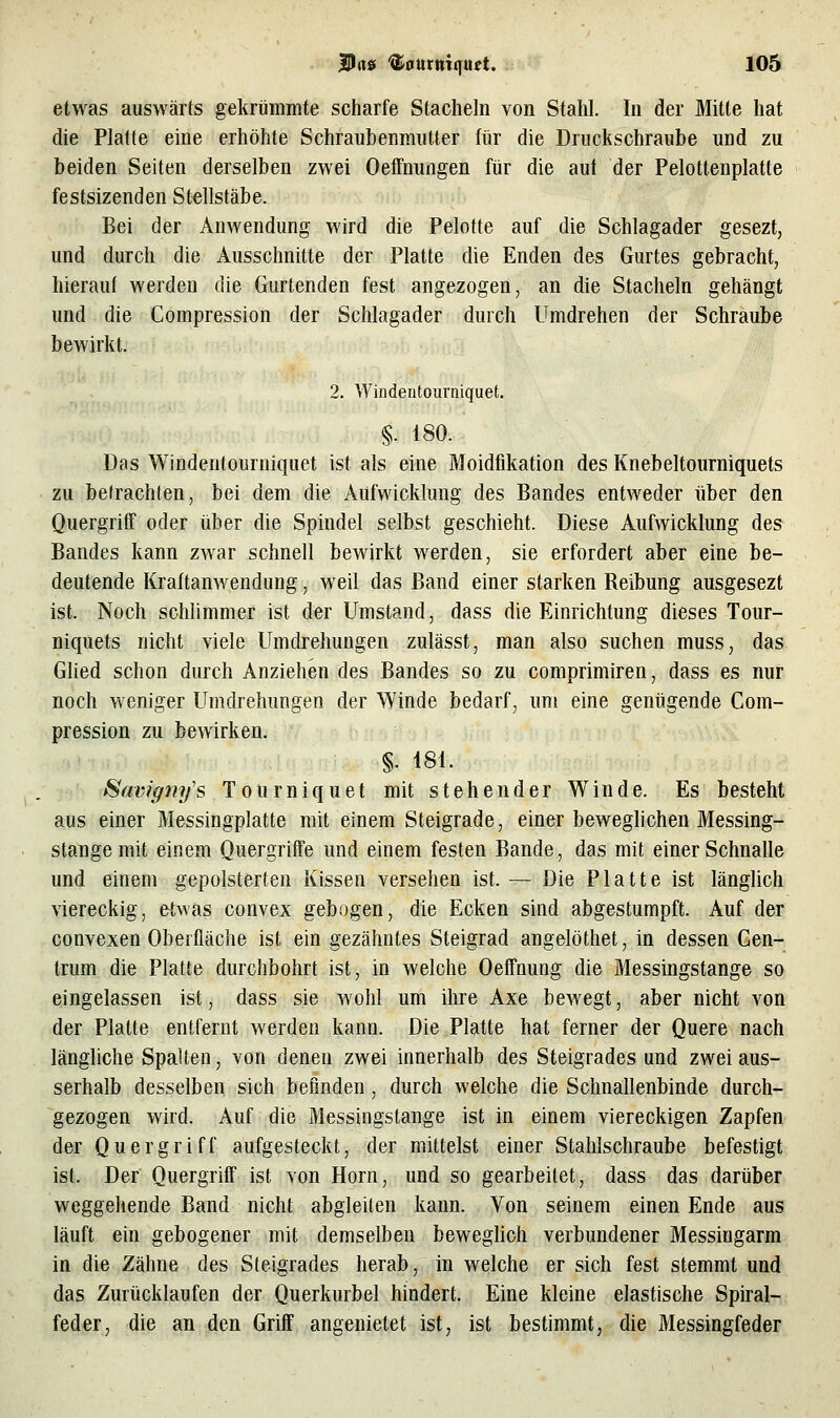 die Platte eine erhöhte Schraubenmutter für die Druckschraube und zu beiden Seiten derselben zwei Oeffnungen für die aut der Pelottenplatte festsizenden Stellstäbe. Bei der Anwendung wird die Pelotte auf die Schlagader gesezt, und durch die Ausschnitte der Platte die Enden des Gurtes gebracht, hierauf werden die Gurtenden fest angezogen, an die Stacheln gehängt und die Compression der Schlagader durch Umdrehen der Schraube bewirkt. 2. Windentourniquet. §. 180. Das Windentourniquet ist als eine Moidfikation des Knebeltourniquets zu befrachten, bei dem die Aufwicklung des Bandes entweder über den QuergrifT oder über die Spindel selbst geschieht. Diese Aufwicklung des Bandes kann zwar schnell bewirkt werden, sie erfordert aber eine be- deutende Kraftanwendung, weil das Band einer starken Beibung ausgesezt ist. Noch schlimmer ist der Umstand, dass die Einrichtung dieses Tour- niquets nicht viele Umdrehungen zulässt, man also suchen muss, das Glied schon durch Anziehen des Bandes so zu comprimiren, dass es nur noch weniger Umdrehungen der Winde bedarf, um eine genügende Com- pression zu bewirken. §. 181. Savig7ii/s Tourniquet mit stehender Winde. Es besteht aus einer Messingplatte mit einem Steigrade, einer beweghchen Messing- stange mit einem Quergriffe und einem festen Bande, das mit einer Schnalle und einem gepolsterten Kissen versehen ist. — Die Platte ist länglich viereckig, etwas convex gebogen, die Ecken sind abgestumpft. Auf der convexen Oberfläche ist ein gezähntes Steigrad angelöthet, in dessen Cen- trum die Platte durchbohrt ist, in welche Oeffnung die Messingstange so eingelassen ist, dass sie wohl um ihre Axe bewegt, aber nicht von der Platte entfernt werden kann. Die Platte hat ferner der Quere nach längliche Spalten, von denen zwei innerhalb des Steigrades und zwei aus- serhalb desselben sich befinden, durch welche die Schnallenbinde durch- gezogen wird. Auf die Messingstange ist in einem viereckigen Zapfen der Quergriff aufgesteckt, der mittelst einer Stahlschraube befestigt ist. Der QuergrifF ist von Hörn, und so gearbeitet, dass das darüber weggehende Band nicht abgleiten kann. Von seinem einen Ende aus läuft ein gebogener mit demselben beweglich verbundener Messingarm in die Zähne des Steigrades herab, in welche er sich fest stemmt und das Zurücklaufen der Querkurbel hindert. Eine kleine elastische Spiral- feder, die an den Griff angenietet ist, ist bestimmt, die Messingfeder
