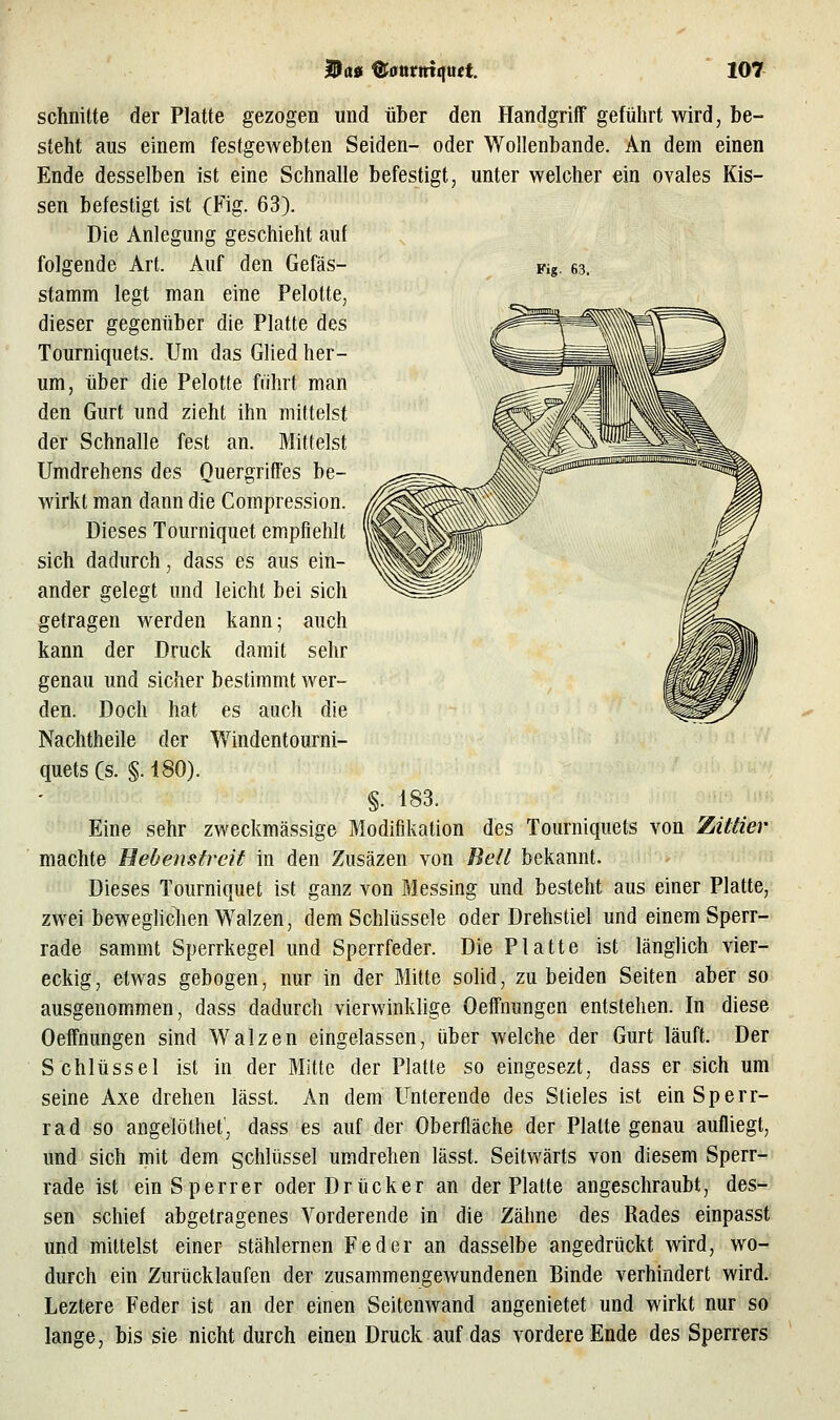 Kg. 63. schnitte der Platte gezogen und über den Handgriff geführt wird, be- steht aus einem festgewebten Seiden- oder Wollenbande. An dem einen Ende desselben ist eine Schnalle befestigt, unter welcher ein ovales Kis- sen befestigt ist (Fig. 63). Die Anlegung geschieht auf folgende Art. Auf den Gefäs- stamm legt man eine Pelotte, dieser gegenüber die Platte des Tourniquets. Um das Glied her- um, über die Pelotte führt man den Gurt und zieht ihn mittelst der Schnalle fest an. Mittelst Umdrehens des Quergriffes be- wirkt man dann die Compression. Dieses Tourniquet empfiehlt sich dadurch, dass es aus ein- ander gelegt und leicht bei sich getragen werden kann; auch kann der Druck damit sehr genau und sicher bestimmt wer- den. Doch hat es auch die Nachtheile der Windentourni- quets (s. §. 180). §. 183. Eine sehr zweckmässige Modifikation des Tourniquets von Ziiäer machte Bebenstrcit in den Zusäzen von Bell bekannt. Dieses Tourniquet ist ganz von Messing und besteht aus einer Platte, zwei beweghchen Walzen, dem Schlüssele oder Drehstiel und einem Sperr- rade sammt Sperrkegel und Sperrfeder. Die Platte ist länglich vier- eckig, etwas gebogen, nur in der Mitte solid, zu beiden Seiten aber so ausgenommen, dass dadurch vierwinkhge Oeffnungen entstehen. In diese Oeffnungen sind Walzen eingelassen, über welche der Gurt läuft. Der Schlüssel ist in der Mitte der Platte so eingesezt, dass er sich um seine Axe drehen lässt. An dem Unterende des Stieles ist ein Sperr- rad so angelöthef, dass es auf der Oberfläche der Platte genau aufliegt, und sich mit dem gchlüssel umdrehen lässt. Seitwärts von diesem Sperr- rade ist ein Sperrer oder Drücker an der Platte angeschraubt, des- sen schief abgetragenes Vorderende in die Zähne des Rades einpasst und mittelst einer stählernen Feder an dasselbe angedrückt wird, wo- durch ein Zurücklaufen der zusammengewundenen Binde verhindert wird. Leztere Feder ist an der einen Seitenwand angenietet und wirkt nur so lange, bis sie nicht durch einen Druck auf das vordere Ende des Sperrers