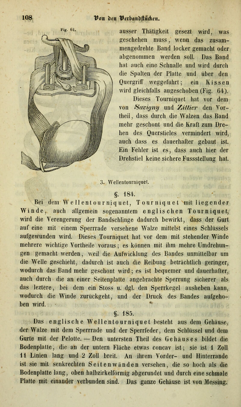 Fig. 64. ausser Thätigkeit gesezt wird, was geschehen muss, wenn das zusam- mengedrehte Band locker gemacht oder abgenommen werden soll. Das Band hat auch eine Schnalle und wird durch die Spalten der Platte und über den QuergrifF weggeführt; ein Kissen wird gleichfalls angeschoben (Fig. 64). Dieses Tourniquet hat vor dem von ^avigny und 7Aläer den Vor- theil, dass durch die Walzen das Band mehr geschont und die Kraft zum Dre- hen des Querstieles vermindert wird, auch dass es dauerhafter gebaut ist. Ein Fehler ist es, dass auch hier der Drehstiel keine sichere Fussstellung hat. 3. Wellentourniquet. §. 184. Bei dem Well entourniquet, Tourniquet mit liegender Winde, auch allgemein sogenanntem englischen Tourniquet, wird die Verengerung der Bandschlinge dadurch bewirkt, dass der Gurt auf eine mit einem Sperrrade versehene Walze mittelst eines Sclilüssels aufgewunden wird. Dieses Tourniquet hat vor dem mit stehender Winde mehrere wichtige Vortheile voraus; es können mit ihm mehre Umdrehun- gen gemacht werden, weil die Aufwicklung des Bandes unmittelbar um die Welle geschieht, dadurch ist auch die Reibung beträchtlich geringer, wodurch das Band mehr geschont wird; es ist bequemer und dauerhafter,; auch durch die an einer Seitenplatte angebrachte Sperrung sicherer als das leztere, bei dem ein Stoss u. dgl. den Sperrkegel ausheben kann, wodurch die Winde zurückgeht, und der Druck des Bandes aufgeho- ben wird. - * §. 185. Das englische Wellentourniquet besteht aus dem Gehäuse, der Walze mit dem Sperrrade und der Sperrfeder, dem Schlüssel und dem Gurte mit der Pelotte. — Den untersten Theil des Gehäuses bildet die Bodenplatte, die an der untern Fläche etwas concav ist; sie ist 1 Zoll 11 Linien lang und 2 Zoll breit. An ihrem Vorder- und Hinlerrande ist sie mit senkrechten Seitenwänden versehen, die so hoch als die Bodenplatte lang, oben halbzirkelförmig abgerundet und durch eine schmale Platte mit einander verbunden sind. Das ganze GeMuse ist von Messing.