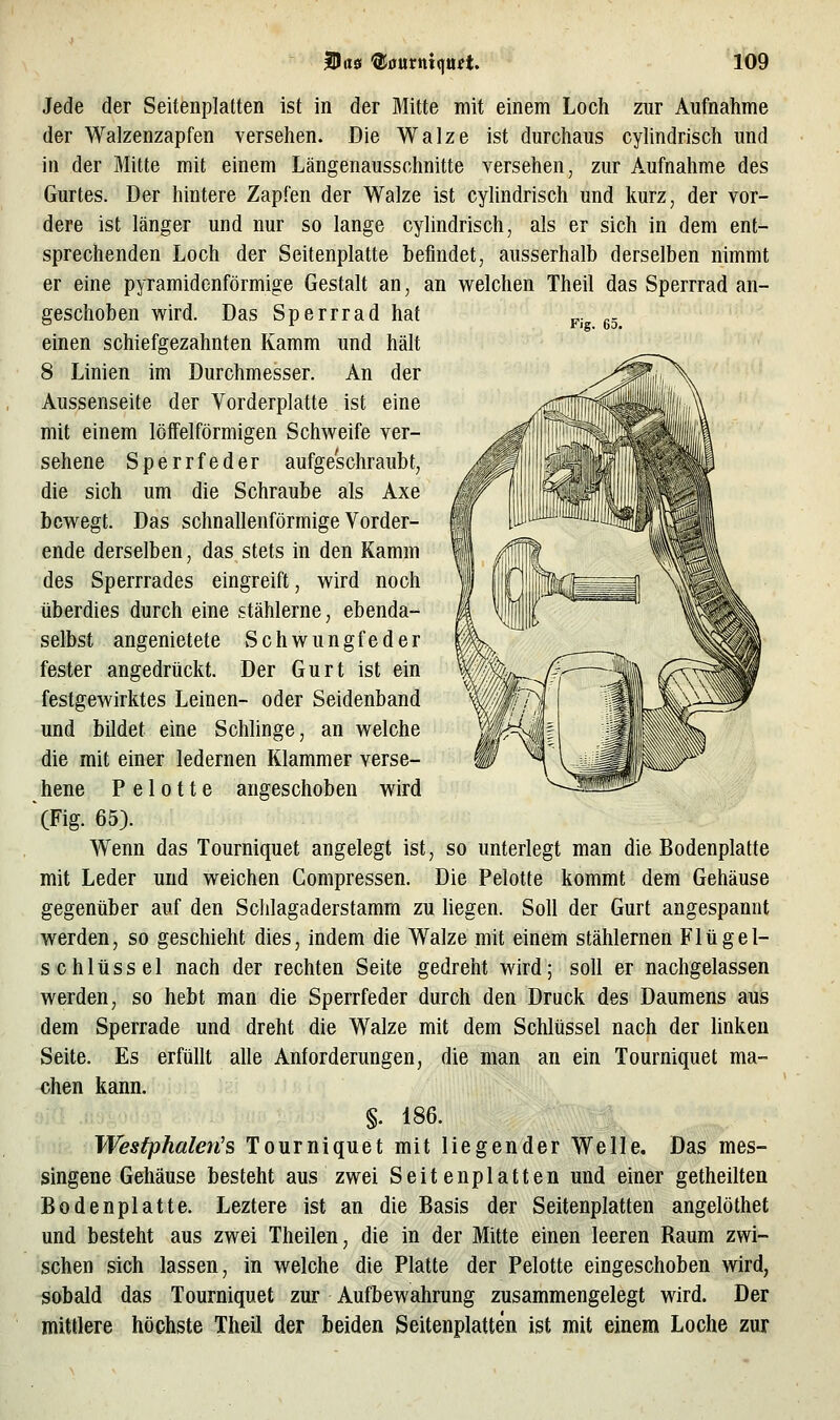 Fig. 65. Jede der Seitenplatten ist in der Mitte mit einem Loch zur Aufnahme der Walzenzapfen versehen. Die Walze ist durchaus cylindrisch und in der Mitte mit einem Längenausschnitte versehen, zur Aufnahme des Gurtes. Der hintere Zapfen der Walze ist cyhndrisch und kurz, der vor- dere ist länger und nur so lange cylindrisch, als er sich in dem ent- sprechenden Loch der Seitenplatte befindet, ausserhalb derselben nimmt er eine pyramidenförmige Gestalt an, an w^elchen Theil das Sperrrad an- geschoben vsfird. Das Sperrrad hat einen schiefgezahnten Kamm und hält 8 Linien im Durchmesser. An der Aussenseite der Vorderplatte ist eine mit einem löffeiförmigen Schweife ver- sehene Sperrfeder aufgeschraubt, die sich um die Schraube als Axe bewegt. Das schnallenförmige Vorder- ende derselben, das stets in den Kamm des Sperrrades eingreift, wird noch überdies durch eine stählerne, ebenda- selbst angenietete Schwungfeder fester angedrückt. Der Gurt ist ein festgewirktes Leinen- oder Seidenband und bildet eine Schlinge, an welche die mit einer ledernen Klammer verse- hene P e 1011 e angeschoben wird (Fig. 65). W^enn das Tourniquet angelegt ist, so unterlegt man die Bodenplatte mit Leder und weichen Compressen. Die Pelotte kommt dem Gehäuse gegenüber auf den Schlagaderstamm zu liegen. Soll der Gurt angespannt werden, so geschieht dies, indem die Walze mit einem stählernen Flügel- schlüssel nach der rechten Seite gedreht wird; soll er nachgelassen werden, so hebt man die Sperrfeder durch den Druck des Daumens aus dem Sperrade und dreht die Walze mit dem Schlüssel nach der linken Seite. Es erfüllt alle Anforderungen, die man an ein Tourniquet ma- chen kann. §. 186. Wesfphalen's Tourniquet mit liegender Welle. Das mes- singene Gehäuse besteht aus zwei Seitenplatten und einer getheilten Bodenplatte. Leztere ist an die Basis der Seitenplatten angelöthet und besteht aus zwei Theilen, die in der Mitte einen leeren Raum zwi- schen sich lassen, in welche die Platte der Pelotte eingeschoben wird, sobald das Tourniquet zur Aufbewahrung zusammengelegt wird. Der mittlere höchste Theil der beiden Seitenplatten ist mit einem Loche zur