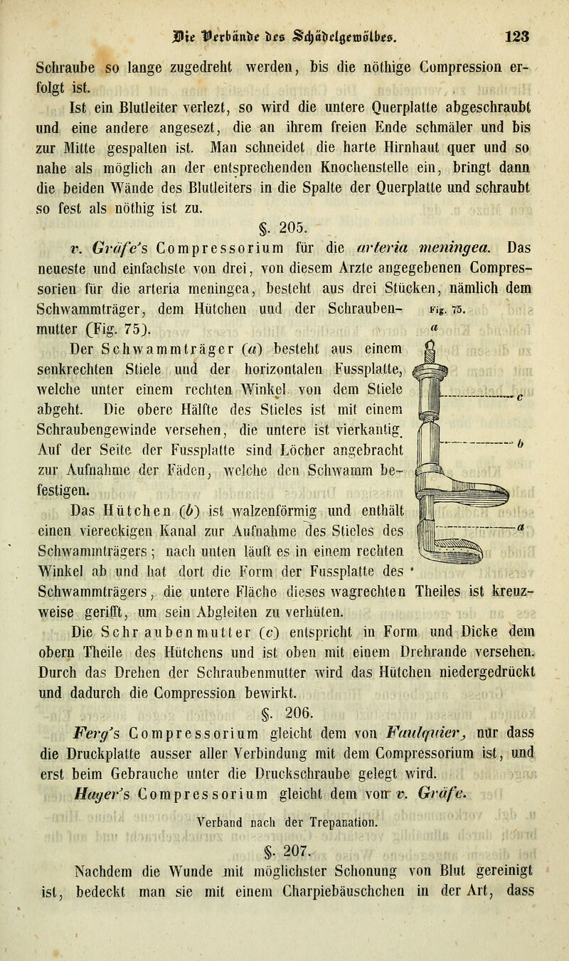 Schraube so lange zugedreht werden, bis die nöthige Compression er- folgt ist. Ist ein Blutleiter verlezt, so wird die untere Querplatte abgeschraubt und eine andere angesezt, die an ihrem freien Ende schmäler und bis zur Mitte gespalten ist. Man schneidet die harte Hirnhaut quer und so nahe als möglich an der entsprechenden Knochenstelle ein, bringt dann die beiden Wände des Blutleiters in die Spalte der Querplatte und schraubt so fest als nöthig ist zu. §. 205. v. Gräfe's Compressorium für die arteria meningea. Das neueste und einfachste von drei, von diesem Arzte angegebenen Compres- sorien für die arteria meningea, besteht aus drei Stücken, nämlich dem Schwammträger, dem Hütchen und der Schrauben- Fig. 75. mutter (Fig. 75). Der Schwammträger («) besteht aus einem senkrechten Stiele und der horizontalen Fussplatte, welche unter einem rechten Winkel, von dem Stiele abgeht. Die obere Hälfte des Stieles ist mit einem Schraubengewinde versehen, die untere ist vierkantig. Auf der Seite der Fussplatte sind Löcher angebracht zur Aufnahme der Fäden, welche den Schwamm be- festigen. Das Hütchen (b) ist walzenförmig und enthält einen viereckigen Kanal zur Aufnahme des Stieles des Schwammträgers ; nach unten läuft es in einem rechten Winkel ab und hat dort die Form der Fussplatte des Schwammträgers, die untere Fläche dieses wagrechten Theiles ist kreuz- weise gerifft, um sein Abgleiten zu verhüten. Die Schraubenmutter (c) entspricht in Form und Dicke dem obern Theile des Hütchens und ist oben mit einem Drehrande versehen. Durch das Drehen der Schraubenmutter wird das Hütchen niedergedrückt und dadurch die Compression bewirkt. §. 206. Fevg's Compressorium gleicht dem von Faulqiäerj nur dass die Druckplatte ausser aller Verbindung mit dem Compressorium ist, und erst beim Gebrauche unter die Druckschraube gelegt wird. Hager's Compressorium gleicht dem von-??. Gräfe. Verband nach der Trepanation, §• 207. Nachdem die Wunde mit möglichster Schonung von Blut gereinigt ist, bedeckt man sie mit einem Charpiebäuschchen in der Art, dass