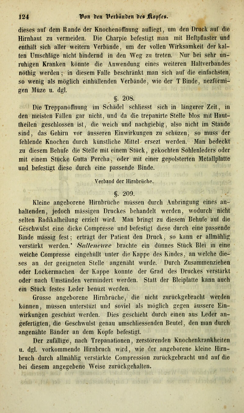 dieses auf dem Rande der Knochenöffnung aufliegt, um den Druck auf die Hirnhaut zu vermeiden. Die Charpie befestigt man mit Heftpflaster und enthält sich aller weitern Verbände, um der vollen Wirksamkeit der kal- ten Umschläge nicht hindernd in den Weg zu treten. Nur bei sehr un- ruhigen Kranken könnte die Anwendung eines weiteren Haltverbandes nöthig werden; in diesem Falle beschränkt man sich auf die einfachsten, so wenig als möghch einhüllenden Verbände, wie der T Binde, nezförmi- gen Müze u. dgl. ^ §. 208. Die Treppanöffnung im Schädel schliesst sich in längerer Zeit, in den meisten Fällen gar nicht, und da die trepanirte Stelle blos mit Haut- theilen geschlossen ist, die weich und nachgiebig, also nicht im Stande sind, das Gehirn vor äusseren Einwirkungen zu schtizen, so muss der fehlende Knochen durch künstliche Mittel ersezt werden. Man bedeckt zu diesem Behufe die Stelle mit einem Stück, gekochten Sohlenleders oder mit einem Stücke Gutta Percha, oder mit einer gepolsterten Metallplatte und befestigt diese durch eine passende Binde. Verband der Hirnbrüche. §. 209. Kleine angeborene Hirnbrüche müssen durch Anbringung eines an- haltenden, jedoch massigen Druckes behandelt werden, wodurch nicht selten Radikalheilung erzielt wird. Man bringt zu diesem Behufe auf die Geschwulst eine dicke Compresse und befestigt diese durch eine passende Binde massig fest; erträgt der Patient den Druck, so kann er allmähhg verstärkt werden.* Saltenenve brachte ein dünnes Stück Blei in eine weiche Compresse eingehüllt unter die Kappe des Kindes, an welche die- ses an der geeigneten Stelle angenäht wurde. Durch Zusammenziehen oder Lockermachen der Kappe konnte der Grad des Druckes verstärkt oder nach Umständen vermindert werden. Statt der Bleiplatte kann auch ein Stück festes Leder benüzt werden. Grosse angeborene Hirnbrüche, die nicht zurückgebracht werden können, müssen unterslüzt und soviel als möghch gegen äussere Ein- wirkungen geschüzt werden. Dies geschieht durch einen aus Leder an- gefertigten, die Geschwulst genau umschliessenden Beutel, den man durch angenähte Bänder an dem Kopfe befestigt. Der zufällige, nach Trepanationen, zerstörenden Knochenkrankheiten u. dgl. vorkommende Hirnbruch wird, wie der angeborene kleine Hirn- bruch durch allmählig verstärkte Compression zurückgebracht und auf die bei diesem angegebene Weise zurückgehalten.