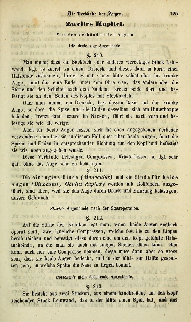 Zweites Mapitel« Von den Verbänden der Augen. Die dreieckige Augenbinde. §. 210. Man nimmt dazu ein Sacktuch oder anderes viereckiges Stück Lein- wand, legt es zuerst zu einem Dreieck und dieses dann in Form einer Halsbinde zusammen, bringt es mit seiner Mitte schief über das kranke Auge, führt das eine Ende unter dem Ohre weg, das andere über die S'tirne und den Scheitel nach dem Nacken, kreuzt beide dort und be- festigt sie an den Seiten des Kopfes mit Stecknadeln. Oder man nimmt ein Dreieck, legt dessen Basis auf das kranke Auge, so dass die Spize und die Enden desselben sich am Hinterhaupte befinden, kreuzt dann leztere im Nacken, führt sie nach vorn und be- festigt sie wie die vorige. Auch für beide Augen lassen sich die eben angegebenen Verbände verwenden; man legt sie in diesem Fall quer über beide Augen, führt die Spizen und Enden in entsprechender Richtung um den Kopf und befestigt sie wie oben angegeben wurde. Diese Verbände befestigen Compressen, Kräuterkissen u. dgl sehr gut, ohne das Auge sehr zu belästigen. §. 2U. Die einäugige Binde QMonoculus) und die Binde für beide Augen (BinoculuSj, Oculus duplex) werden mit Rollbinden ausge- führt, sind aber, weil sie das Auge durch Druck und Erhizung belästigen, ausser Gebrauch. starkes Augenbinde nach der Staaroperation. §. 212. Auf die Stirne des Kranken legt man, wenn beide Augen zugleich operirt sind, zwei längUche Compressen, welche fast bis zu den Lippen herab reichen und befestigt diese durch eine um den Kopf geführte Hals- tuchbinde, an die man sie auch mit einigen Stichen nähen kann. Man kann auch nur eine Compresse nehmen, diese muss dann aber so gross sein, dass sie beide Augen bedeckt, und in der Mitte zur Hälfte gespal- ten sein, in welche Spalte die Nase zu liegen kommt. Böttcher's nicht drückende Augenbinde. §. 213. Sie besteht aus zwei Stücken, aus einem handbreiten, um den Kopf reichenden Stück Leinwand ^ das in der Mitte einen Spalt hat, und aus