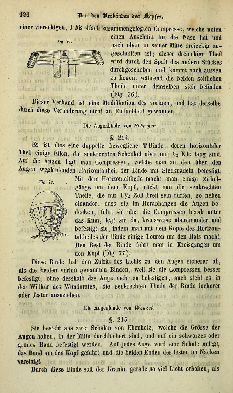 fJxr« ien ^exh'dtiben ie$ jäappe. Fig 76. Fig. 77. einer viereckigen, 3 bis 4fach zusammengelegten Compresse, welche unten einen Auschnitt für die Nase hat und nach oben in seiner Mitte dreieckig zu- geschnitten ist; dieser dreieckige Theil wird durch den Spalt des andern Stückes durchgeschoben und kommt nach aussen zu hegen, während die beiden seithchen Theile unter demselben sich befinden (Fig. 76). Dieser Verband ist eine Modifikation des vorigen, und hat derselbe durch diese Veränderung nicht an Einfachheit gewonnen. Die Augenbinde von Schreger. §.214. Es ist dies eine doppelte bewegliche TBinde, deren horizontaler Theil einige Ellen, die senkrechten Schenkel aber nur V2 Elle lang sind. Auf die Augen legt man Compressen, welche man an den über den Augen weglaufenden Horizontaltheil der Binde mit Stecknadeln befestigt. Mit dem Horizontaltheile macht man einige Zirkel- gänge um dem Kopf, rückt nun die senkrechten Theile, die nur 1^2 Zoll breit sein dürfen, so neben einander, dass sie im Herabhängen die Augen be- decken, führt sie über die Compressen herab unter das Kinn, legt sie da, kreuzweise übereinander und befestigt sie, indem man mit dem Kopfe des Horizon- taltheiles der Binde einige Touren um den Hals macht. Den Rest der Binde führt man in Kreisgängen um den Kopf (Fig. 77). Diese Binde hält den Zutritt des Lichts zu den Augen sicherer ab, als die beiden vorhin genannten Binden, weil sie die Compressen besser befestigt, ohne desshalb das Auge mehr zu belästigen, auch steht es in der Willkür des Wundarztes, die senkrechten Theile der Binde lockerer oder fester anzuziehen. Die Augenbinde von Wenzel. §. 215. Sie besteht aus zwei Schalen von Ebenholz, welche die Grösse der Augen haben, in der Mitte durchlöchert sind, und auf ein schwarzes oder grünes Band befestigt werden. Auf jedes Auge wird eine Schale gelegt, das Band um den Kopf geführt und die beiden Enden des lezten im Nacken vereinigt. Durch diese Binde soll der Kranke gerade so viel Licht erhalten, als