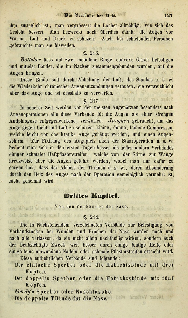 ihpi zuträglich ist; man vergrössert die Löcher allmählig, wie sich das Gesicht bessert. Man bezweckt noch überdies damit, die Augen vor Wärme, Luft und Druck zu schüzen. Auch bei schielenden Personen gebrauchte man sie bisweilen. §. 216. Böttcher liess auf zwei metallene Ringe convexe Gläser befestigen und mittelst Bänder, die im Nacken zusammengebunden wurden, auf die Augen bringen. Diese Binde soll durch Abhaltung der Luft, des Staubes u. s. w. die Wiederkehr chronischer Augenentztindungen verhüten; sie verweichUcht aber das Auge und ist desshalb zu verwerfen. §. 217. In neuerer Zeit werden von den meisten Augenärzten besonders nach Augenoperationen alle diese Verbände für die Augen als einer strengen Antiphlogose entgegenwirkend, verworfen. Jüngken gebraucht, um das Auge gegen Licht und Luft zu schüzen, kleine, dünne, leinene Compressen, welche leicht vor das kranke Auge gehängt werden, und einen Augen- schirm. Zur Fixirung des Augapfels nach der Staaroperation u. s. w. bedient man sich in den ersten Tagen besser als jedes andern Verbandes einiger schmaler Heftpflasterstreifen, welche von der Stirne zur Wange kreuzweise über die Augen geführt werden, wobei man nur dafür zu sorgen hat, dass der Abfluss der Thränen u. s. w., deren Absonderung durch den Reiz des Auges nach der Operation gemeinigUch vermehrt ist, nicht gehemmt wird. Von den Verbänden der Nase. §. 218. Die in Nachstehendem verzeichneten Verbände zur Befestigung von Verbandstücken bei Wunden und Brüchen der Nase wurden nach und nach alle verlassen, da sie nicht allein nachtheilig wirken, sondern auch der beabsichtigte Zweck weit besser durch einige blutige Hefte oder einige feine umwundene Nadeln oder schmale Pflasterstreifen erreicht wird. Diese entbehrlichen Verbände sind folgende: Der einfache Sperber oder die Habichtsbinde mit drei Köpfen. Der doppelte Sperber oder die Habichtsbinde mit fünf Köpfen. Gerdy's Sperber oder Nasentasche. Die doppelte TBinde für die Nase.