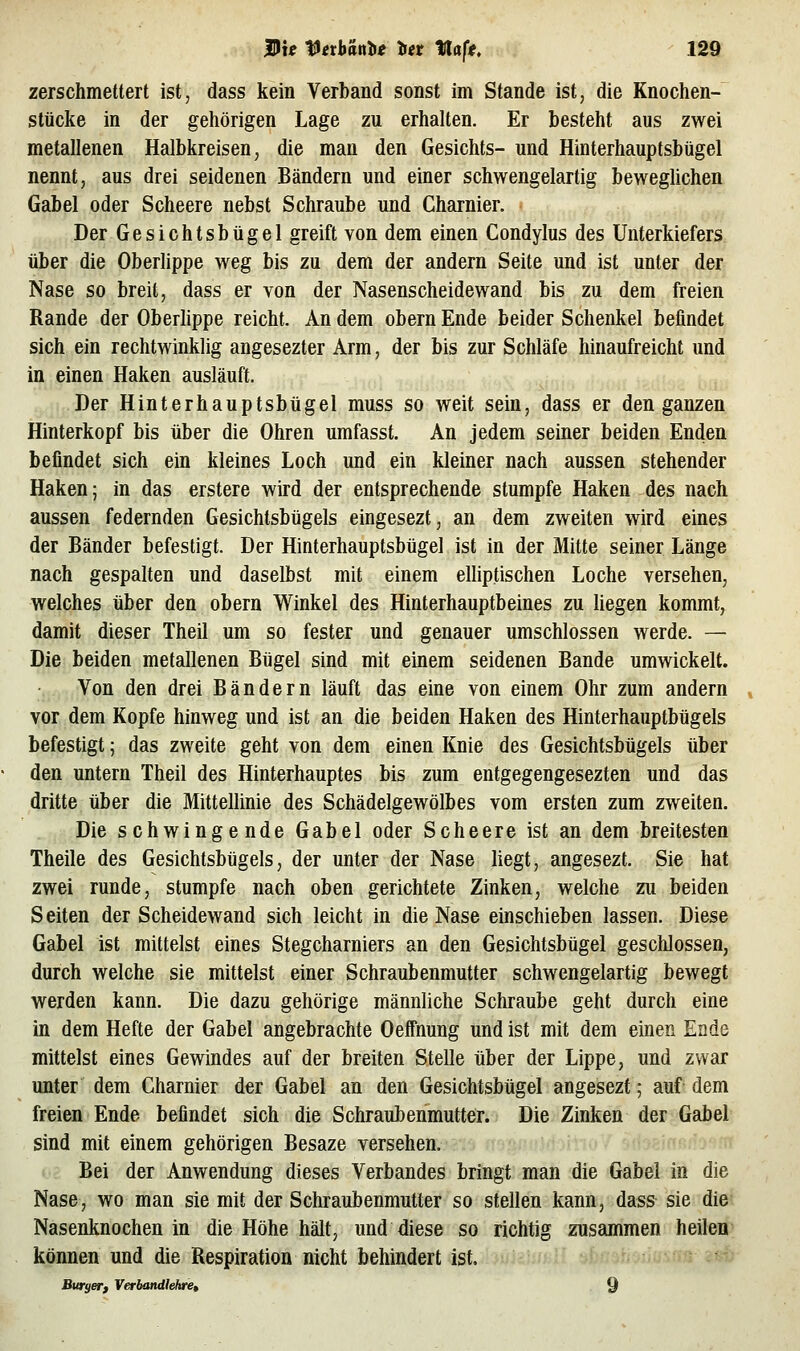 zerschmettert ist, dass kein Verband sonst im Stande ist, die Knochen- stücke in der gehörigen Lage zu erhalten. Er besteht aus zwei metallenen Halbkreisen, die man den Gesichts- und Hinterhauptsbügel nennt, aus drei seidenen Bändern und einer schwengelartig beweglichen Gabel oder Scheere nebst Schraube und Charnier. Der Gesichtsbügel greift von dem einen Condylus des Unterkiefers über die Oberlippe weg bis zu dem der andern Seite und ist unter der Nase so breit, dass er von der Nasenscheidewand bis zu dem freien Rande der Oberlippe reicht. An dem obern Ende beider Schenkel befindet sich ein rechtwinklig angesezter Arm, der bis zur Schläfe hinaufreicht und in einen Haken ausläuft. Der Hinterhauptsbügel muss so weit sein, dass er den ganzen Hinterkopf bis über die Ohren umfasst. An jedem seiner beiden Enden befindet sich ein kleines Loch und ein kleiner nach aussen stehender Haken; in das erstere wird der entsprechende stumpfe Haken des nach aussen federnden Gesichtsbügels eingesezt, an dem zweiten wird eines der Bänder befestigt. Der Hinterhauptsbügel ist in der Mitte seiner Länge nach gespalten und daselbst mit einem elliptischen Loche versehen, welches über den obern Winkel des Hinterhauptbeines zu hegen kommt, damit dieser Theil um so fester und genauer umschlossen werde. — Die beiden metallenen Bügel sind mit einem seidenen Bande umwickelt. Von den drei Bändern läuft das eine von einem Ohr zum andern vor dem Kopfe hinweg und ist an die beiden Haken des Hinterhauptbügels befestigt; das zweite geht von dem einen Knie des Gesichtsbügels über den untern Theil des Hinterhauptes bis zum entgegengesezten und das dritte über die Mittellinie des Schädelgewölbes vom ersten zum zweiten. Die schwingende Gabel oder Scheere ist an dem breitesten Theile des Gesichtsbügels, der unter der Nase liegt, angesezt. Sie hat zwei runde, stumpfe nach oben gerichtete Zinken, welche zu beiden Seiten der Scheidewand sich leicht in die Nase einschieben lassen. Diese Gabel ist mittelst eines Stegcharniers an den Gesichtsbügei geschlossen, durch welche sie mittelst einer Schraubenmutter schwengelartig bewegt werden kann. Die dazu gehörige männliche Schraube geht durch eine in dem Hefte der Gabel angebrachte Oeffnung und ist mit dem einen Ende mittelst eines Gewindes auf der breiten Stelle über der Lippe, und zwar unter dem Charnier der Gabel an den Gesichtsbügel angesezt; auf dem freien Ende befindet sich die Schraubenmutter. Die Zinken der Gabel sind mit einem gehörigen Besaze versehen. Bei der Anwendung dieses Verbandes bringt man die Gabel in die Nase, wo man sie mit der Schraubenmutter so stellen kann, dass sie die Nasenknochen in die Höhe hält, und diese so richtig zusammen heilen können und die Respiration nicht behindert ist, ' Buryerf Verbanälehret 9