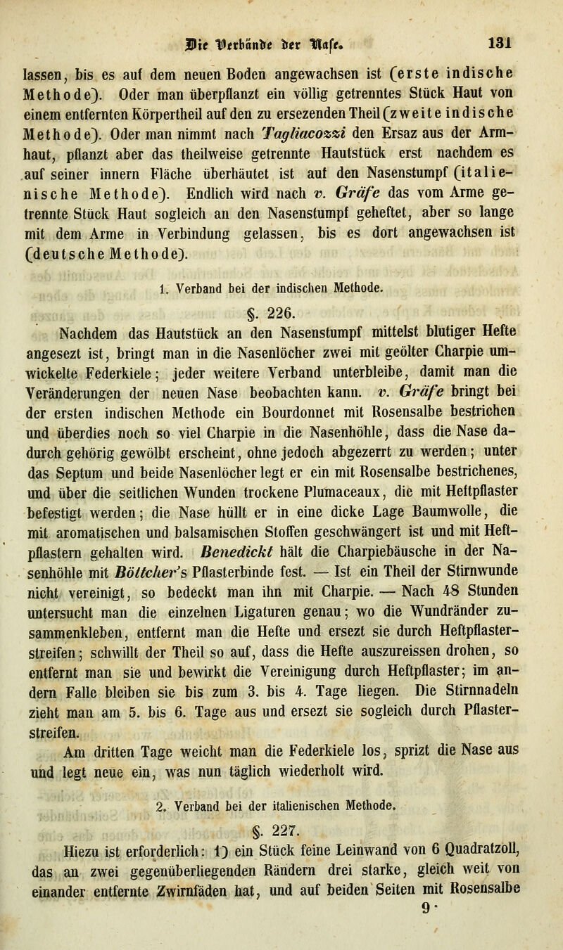 lassen, bis es auf dem neuen Boden angewachsen ist (erste indische Methode). Oder man überpflanzt ein völlig getrenntes Stück Haut von einem entfernten Körpertheil auf den zu ersezenden Theil (z weiteindische Methode). Oder man nimmt nach Tagliacozzi den Ersaz aus der Arm- haut, pflanzt aber das theilweise getrennte Hautstück erst nachdem es auf seiner innern Fläche überhäutet ist aut den Nasenstumpf (italie- nische Methode). Endlich wird nach v. Gräfe das vom Arme ge- trennte Stück Haut sogleich an den Nasenstumpf geheftet, aber so lange mit dem Arme in Verbindung gelassen, bis es dort angewachsen ist (deutsche Methode). 1. Verband bei der indischen Methode. §. 226. Nachdem das Hautstück an den Nasenstumpf mittelst blutiger Hefte angesezt ist, bringt man in die Nasenlöcher zwei mit geölter Gharpie um- wickelte Federkiele; jeder weitere Verband unterbleibe, damit man die Veränderungen der neuen Nase beobachten kann. v. Gräfe bringt bei der ersten indischen Methode ein Bourdonnet mit Rosensalbe bestrichen und überdies noch so viel Gharpie in die Nasenhöhle, dass die Nase da- durch gehörig gewölbt erscheint, ohne jedoch abgezerrt zu werden; unter das Septum und beide Nasenlöcher legt er ein mit Rosensalbe bestrichenes, und über die seitlichen Wunden trockene Plumaceaux, die mit Heftpflaster befestigt werden; die Nase hüllt er in eine dicke Lage Baumwolle, die mit aromatischen und balsamischen Stoff'en geschwängert ist und mit Heft- pflastern gehalten wird. Benedickt hält die Gharpiebäusche in der Na- senhöhle mit Böttcher's Pflasterbinde fest. — Ist ein Theil der Stirnwunde nicht vereinigt, so bedeckt man ihn mit Gharpie. ~ Nach 48 Stunden untersucht man die einzelnen Ligaturen genau; wo die Wundränder zu- sammenkleben, entfernt man die Hefte und ersezt sie durch Heftpflaster- Streifen; schwillt der Theil so auf, dass die Hefte auszureissen drohen, so entfernt man sie und bewirkt die Vereinigung durch Heftpflaster; im an- dern Falle bleiben sie bis zum 3. bis 4. Tage liegen. Die Stirnnadeln zieht man am 5. bis 6. Tage aus und ersezt sie sogleich durch Pflaster- streifen. Am dritten Tage weicht man die Federkiele los, sprizt die Nase aus und legt neue ein, was nun täglich wiederholt wird. 2» Verband bei der italienischen Methode. §. 227. Hiezu ist erforderlich: 1) ein Stück feine Leinwand von 6 Quadratzoll, das an zwei gegenüberhegenden Rändern drei starke, gleich weit von einander entfernte Zwirnfäden hat, und auf beiden Seiten mit Rosensalbe 9-
