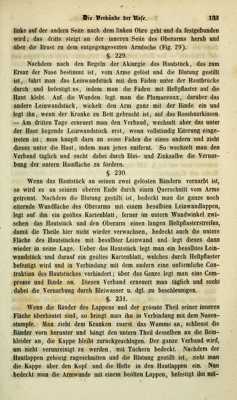 linke auf der andern Seite nach dem linken Ohre geht und da festgebunden wird; das dritte steigt an der inneren Seite des Oberarms herab und über die Brust zu dem entgegengesezten Armloche (Fig. 79). §. 229. Nachdem nach den Regeln der Akiurgie das Hautstück, das zum Ersaz der Nase bestimmt ist, vom Arme gelöst und die Blutung gestillt ist, führt man das Leinwandstück mit den Fäden unter der Hautbrücke durch und befestigt es, indem man die Fäden mit Heftpflaster auf die Haut klebt. Auf die Wunden legt man die Plumaceaux, darüber das andere Leinwandstück, wickelt den Arm ganz mit der Binde ein und legt ihn, wenn der Kranke zu Bett gebracht ist, auf das Rosshaarkissen. — Am dritten Tage erneuert man den Verband, wechselt aber das unter der Haut liegende Leinwandstuck erst, wenn vollständig Eiterung einge- treten ist; man knüpft dazu an seine Fäden die eines andern und zieht dieses unter die Haut, indem man jenes entfernt. So wechselt man den Verband täglich und sucht dabei durch Blei- und Zinksalbe die Vernar- bung der untern Hautfl.äche zu fördern. §. 230. Wenn das Hautstück an seinen zwei gelösten Rändern vernarbt ist, so wird es an seinem oberen Ende durch einen Querschnitt vom Arme getrennt. Nachdem die Blutung gestillt ist, bedeckt man die ganze noch eiternde Wundfläche des Oberarms mit einem besalbten Leinwandlappen, legt auf ihn ein geöltes Kartenblalt, ferner im untern Wundwinkel zwi- schen das Hautstück und den Oberarm einen langen Heftpflasterstreifen, damit die Theile hier nicht wieder verwachsen, bedeckt auch die untere Fläche des Hautstückes mit besalbter Leinwand und legt dieses dann wieder in seine Lage. Ueber das Hautstück legt man ein besalbtes Lein- wandstück und darauf ein geöltes Kartenblatt, welches durch Heftpflaster befestigt wird und in Verbindung mit dem andern eine unförmliche Con- traklion des Hautstückes verhindert; über das Ganze legt man eine Com- presse und Binde an. Diesen Verband erneuert man täglich und sucht dabei die Vernarbung durch Bleiwasser u. dgl. zu beschleunigen. §. 231. Wenn die Ränder des Lappens und der grösste Theil seiner inneren Fläche überhäutet sind, so bringt man ihn in Verbindung mit dem Nasen- stumpfe. Man zieht dem Kranken zuerst das Wamms an, schliesst die Bänder vorn herunter und hängt den untern Theil desselben an die Bein- kleider an, die Kappe bleibt zurückgeschlagen. Der ganze Verband wird, um nicht verunreinigt zu werden, mit Tüchern bedeckt. Nachdem der Hautlappen gehörig zugeschnitten und die Blutung gestillt ist, zieht man die Kappe über den Kopf und die Hefte in den Hautlappen ein. Nun bedeckt man die Armwunde mit einem beölten Lappen, befestigt ihn mit-