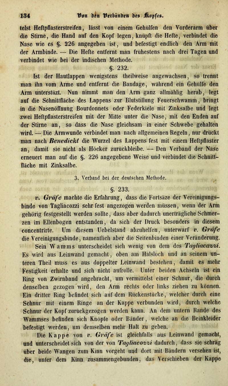 telst Heftpflasterstreifen, lässt von einem Gehülfen den Vorderarm über die Stirne, die Hand auf den Kopf legen, knüpft die Hefte, verbindet die Nase wie es §. 226 angegeben ist, und befestigt endlich den Arm mit der Armbinde. — Die Hefte entfernt man frühestens nach drei Tagen und verbindet wie bei der indischen Methode. §. 232. Ist der Hautlappen wenigstens theilweise angewachsen, so trennt man ihn vom Arme und entfernt die Bandage, während ein Gehülfe den Arm unterstüzt. Nun nimmt man den Arm ganz allmählig herab, legt auf die Schnittfläche des Lappens zur Blutstillung Feuerschwamm, bringt in die Nasenöff'nung ßourdonnets oder Federkiele mit Zinksalbe und legt zwei Heftpflasterstreifen mit der Mitte unter die Nase, mit den Enden auf der Stirne an, so dass die Nase gleichsam in einer Schwebe gehalten wird. — Die Armwunde verbindet man nach allgemeinen Regeln, nur drückt man nach Benedicki die Wurzel des Lappens fest mit einem Heftpflaster an, damit sie nicht als Höcker zurückbleibe. —Den Verband der Nase erneuert man auf die §. 226 angegebene Weise und verbindet die Schnitt- fläche mit Zinksalbe. 3. Verband bei der deutschen Methode. §.233. V. Gräfe machte die Erfahrung, dass die Fortsäze der Vereinigungs- binde von Tagliacozzi sehr fest angezogen werden müssen, wenn der Arm gehörig festgestellt werden sollte, dass aber dadurch unerträgliche Schmer- zen im Ellenbogen entstanden, da sich der Druck besonders in diesem concentrirte. Um diesem üebelstand abzuhelfen, unterwarf v. Gräfe die Vereinigungsbinde, namentlich aber die Seitenbiuden einer Veränderung. Sein Warn ms unterscheidet sich wenig von dem des Tagliaca%%i. Es wird aus Leinwand gemacht, oben am Halsloch und an seinem un- teren Theil muss es aus doppelter Leinwand bestehen, damit es mehr Festigkeit erhalte und sich nicht aufrolle. Unter beiden Achseln ist ein Ring von Zwirnband angebracht, um vermittelst einer Schnur, die durch denselben gezogen wird, den Arm rechts oder links ziehen zu können. Ein dritter Ring befindet sich auf dem Rückenstücke, welcher durch eine Schnur mit einem Ringe an der Kappe verbunden wird, durch welche Schnur der Kopf zurückgezogen werden kann. An dem untern Rande des Wammses befinden sich Knöpfe oder Bänder, welche an die Beinkleider befestigt werden, um demselben mehr Halt zu geben. -^ Die Kappe von v. Gräfe ist gleichfalls aus Leinwand gemacht, und unterscheidet sich von der von Taf/liaco^zi dadurch, dass sie schräg über beide Wangen zum Kinn vorgeht und dort mit Bändern versehen ist, die, unter dem Kinn zusammengebunden, das Verschieben der Kappe