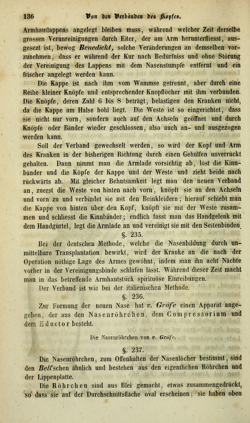 Armhautlappens angelegt bleiben muss, während welcher Zeit derselbe grossen Verunreinigungen durch Eiter, der am Arm herunterfliesst, aus- gesezt ist, bewog Benedickt, solche Veränderungen an demselben vor- zunehmen, dass er während der Kur nach Bedürfniss und ohne Störung der Vereinigung des Lappens mit dem Nasenstumpfe entfernt und ein frischer angelegt werden kann. Die Kappe ist nach ihm vom Wammse getrennt, aber durch eine Reihe kleiner Knöpfe und entsprechender Knopflöcher mit ihm verbunden. Die Knöpfe, deren Zahl 6 bis 8 beträgt, belästigen den Kranken nicht, da die Kappe am Halse hohl liegt. Die Weste ist so eingerichtet, dass sie nicht nur vorn, sondern auch auf den Achseln geöffnet und durch Knöpfe oder Bänder wieder geschlossen, also auch an- und ausgezogen werden kann. Soll der Verband gewechselt werden, so wird der Kopf und Arm des Kranken in der bisherigen Richtung durch einen Gehülfen unverrückt gehalten. Dann nimmt man die Armlade vorsichtig ab, löst die Kinn- bänder und die Köpfe der Kappe und der Weste und zieht beide nach rückwärts ab. Mit gleicher Behutsamkeit legt man den neuen Verband an, zuerst die Weste von hinten nach vorn, knöplt sie an den Achseln und vorn zu und verbindet sie mit den Beinkleidern; hierauf schiebt man die Kappe von hinten über den Kopf, knöpft sie mit der Weste zusam- men und schliesst die Kinnbänder; endlich fasst man das Handgelenk mit dem Handgürtel, legt die Armlade an und vereinigt sie mit den Seitenbinden §. 235. § Bei der deutschen Methode, welche die Nasenbildung durch un- mittelbare Transplantation bewirkt, wird der Kranke an die nach der Operation nöthige Lage des Armes gewöhnt, indem man ihn acht Nächte vorher in der Vereinigungsbinde schlafen lässt. Während dieser Zeit macht man in das betreffende Armhautstück spirituöse Einreibungen. Der Verband ist wie bei der italienischen Methode. §. 236. Zur Formung der neuen Nase hat v. Greife einen Apparat ange- geben, der aus den Nasenröhrchen, dem Compressorium und dem E ductor besieht. ■9. Die JNasenrÖhrchen von v. Gräfe. i §. 237. Die Nasenröhrchen, zum Offenhalten der Nasenlöcher bestimmt, sind den jB<?//'schen ähnlich und bestehen aus den eigentlichen Röhrchen und der Lippenplatte. Die Röhrchen sind aus Blei gemacht, etwas zusammengedrückt, So' dass sie auf der Durchschnittsfläche oval erscheinen; sie haben oben