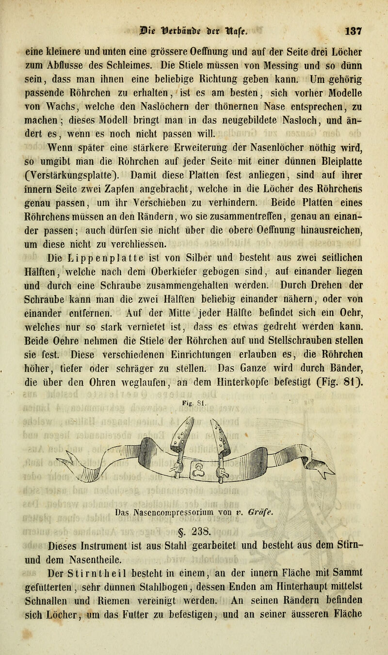 eine kleinere und unten eine grössere Oeffnung und auf der Seite drei Löcher zum Abflüsse des Schleimes. Die Stiele müssen von Messing und so dünn sein, dass man ihnen eine beliebige Richtung geben kann. Um gehörig passende Röhrchen zu erhalten, ist es am besten, sich vorher Modelle von Wachs, welche den Naslöchern der thönernen Nase entsprechen, zu machen; dieses Modell bringt man in das neugebildete Nasloch, und än- dert es, wenn es noch nicht passen will. Wenn später eine stärkere Erweiterung der Nasenlöcher nöthig wird, so umgibt man die Röhrchen auf jeder Seite mit einer dünnen Bleiplatte (Verstärkungsplatte). Damit diese Platten fest anliegen, sind auf ihrer Innern Seite zwei Zapfen angebracht, welche in die Löcher des Röhrchens genau passen, um ihr Verschieben zu verhindern. Beide Platten eines Röhrchens müssen an den Rändern, wo sie zusammentreffen, genau an einan- der passen; auch dürfen sie nicht über die obere Oeffnung hinausreichen, um diese nicht zu verchliessen. Die Lippenplatte ist von Silber und besteht aus zwei seitlichen Hälften, welche nach dem Oberkiefer gebogen sind, auf einander liegen und durch eine Schraube zusammengehalten werden. Durch Drehen der Schraube kann man die zwei Hälften beliebig einander nähern, oder von einander entfernen. Auf der Mitte jeder Hälfte befindet sich ein Oehr, welches nur so stark vernietet ist, dass es etwas gedreht werden kann. Beide Oehre nehmen die Stiele der Röhrchen auf und Stellschrauben stellen sie fest. Diese verschiedenen Einrichtungen erlauben es, die Röhrchen höher, tiefer oder schräger zu stellen. Das Ganze wird durch Bänder, die über den Ohren weglaufen, an dem Hinterkopfe befestigt (Fig. 81). Fig. 81. Das Nasencompressorium von t\ Gräfe. §. 238. Dieses Instrument ist aus Stahl gearbeitet und besteht aus dem Stirn- und dem Nasentheile. Der Stirntheil besteht in einem, an der Innern Fläche mit Sammt gefütterten , sehr dünnen Stahlbogen, dessen Enden am Hinterhaupt mittelst Schnallen und Riemen vereinigt werden. An seinen Rändern befinden sich Löcher, um das Futter zu befestigen, und an seiner äusseren Fläche
