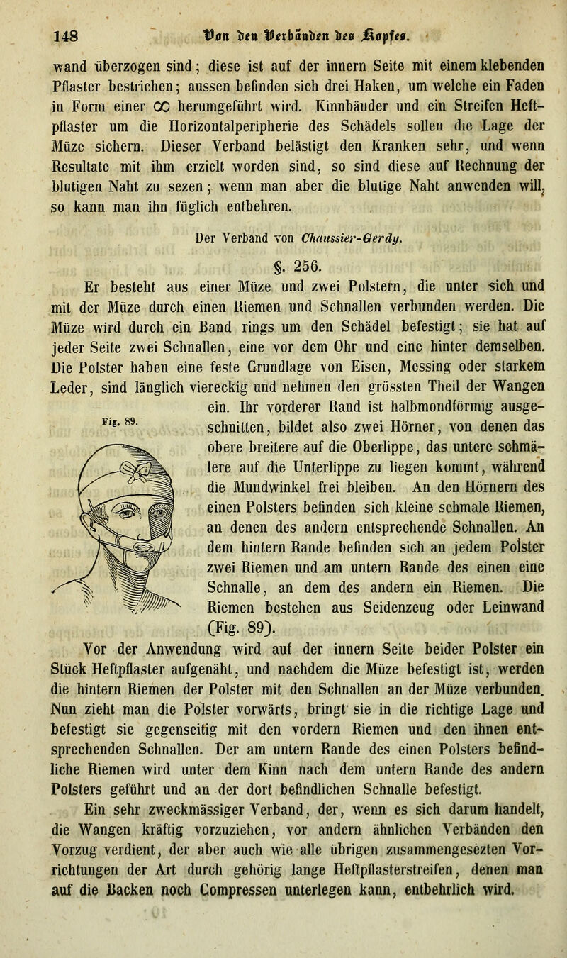 wand überzogen sind; diese ist auf der innern Seite mit einem klebenden Pflaster bestrichen; aussen befinden sich drei Haken, um welche ein Faden in Form einer 00 herumgeführt wird. Kinnbänder und ein Streifen Heft- pflaster um die Horizontalperipherie des Schädels sollen die Lage der Müze sichern. Dieser Verband belästigt den Kranken sehr, und wenn Resultate mit ihm erzielt worden sind, so sind diese auf Rechnung der blutigen Naht zu sezen; wenn man aber die blutige Naht anwenden will^ so kann man ihn fügUch entbehren. Der Verband von Chaussier-Gerdy. §. 256. Er besteht aus einer Müze und zwei Polstern, die unter sich und mit der Müze durch einen Riemen und Schnallen verbunden werden. Die Müze wird durch ein Band rings um den Schädel befestigt; sie hat auf jeder Seite zwei Schnallen, eine vor dem Ohr und eine hinter demselben. Die Polster haben eine feste Grundlage von Eisen, Messing oder starkem Leder, sind länglich viereckig und nehmen den grössten Theil der Wangen ein. Ihr vorderer Rand ist halbmondförmig ausge- ^'^' ^^ schnitten, bildet also zwei Hörner, von denen das obere breitere auf die Oberlippe, das untere schmä- lere auf die Unterlippe zu liegen kommt, während die Mundwinkel frei bleiben. An den Hörnern des einen Polsters befinden sich kleine schmale Riemen, an denen des andern entsprechende Schnallen. An dem hintern Rande befinden sich an jedem Polster zwei Riemen und am untern Rande des einen eine Schnalle, an dem des andern ein Riemen. Die Riemen bestehen aus Seidenzeug oder Leinwand (Fig. 89). Vor der Anwendung wird auf der innern Seite beider Polster ein Stück Heftpflaster aufgenäht, und nachdem die Müze befestigt ist, werden die hintern Riemen der Polster mit den Schnallen an der Müze verbunden. Nun zieht man die Polster vorwärts, bringt sie in die richtige Lage und befestigt sie gegenseitig mit den vordem Riemen und den ihnen ent- sprechenden Schnallen. Der am untern Rande des einen Polsters befind- liche Riemen wird unter dem Kinn nach dem untern Rande des andern Polsters geführt und an der dort befindUchen Schnalle befestigt. Ein sehr zweckmässiger Verband, der, wenn es sich darum handelt, die Wangen kräftig vorzuziehen, vor andern ähnlichen Verbänden den Vorzug verdient, der aber auch wie alle übrigen zusammengesezten Vor- richtungen der Art durch gehörig lange Heftpflasterstreifen, denen man auf die Backen noch Compressen unterlegen kann, entbehrlich wird.