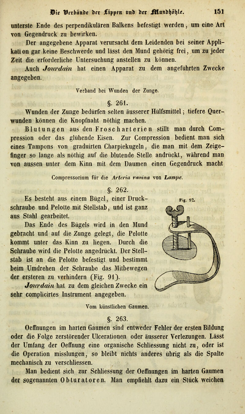 unterste Ende des perpendikulären Balkens befestigt werden, um eine Art von Gegendruck zu bewirken. Der angegebene Apparat verursacht dem Leidenden bei seiner Appli- kation gar keine Beschwerde und lässt den Mund gehörig frei, um zu jeder Zeit die erforderliche Untersuchung anstellen zu können. Auch Jourdain hat einen Apparat zu dem angeführten Zwecke angegeben. Verband bei Wunden der Zunge. §. 261. Wunden der Zunge bedürfen selten äusserer Hülfsmittel; tiefere Quer- wunden können die Knopfnaht nöthig machen. Blutungen aus den Froscharterien stillt man durch Com- pression oder das glühende Eisen. Zur Compression bedient man sich eines Tampons von graduirten Charpiekugeln, die man mit dem Zeige- finger so lange als nöthig auf die blutende Stelle andrückt, während man von aussen unter dem Kinn mit dem Daumen einen Gegendruck macht Compressoriura für die Arteria rnnina von Lampe, Fig. n §. 262. Es besteht aus einem Bügel, einer Druck- schraube und Pelolte mit Stellstab, uiid ist ganz aus Stahl gearbeitet. Das Ende des Bügels wird in den Mund gebracht und auf die Zunge gelegt, die Pelotte kommt unter das Kinn zu liegen. Durch die Schraube wird die Pelotte angedrückt. Der Stell- stab ist an die Pelotte befestigt und bestimmt beim Umdrehen der Schraube das Mitbewegen der ersteren zu verhindern (Fig. 91). Jourdain hat zu dem gleichen Zwecke ein sehr complicirtes Instrument angegeben. Vom künstlichen Gaumen. §. 263. Oeffnungen im harten Gaumen sind entweder Fehler der ersten Bildung oder die Folge zerstörender Ulcerationen oder äusserer Verlezungen. Lässt der Umfang der Oeffnung eine organische Schliessung nicht zu, oder ist die Operation misslungen, so bleibt nichts anderes übrig als die Spalte mechanisch zu verschliessen. Man bedient sich zur Schliessung der Oeflfnungen im harten Gaumen der sogenannten Obturatoren. Man empfiehlt dazu ein Stück weichen