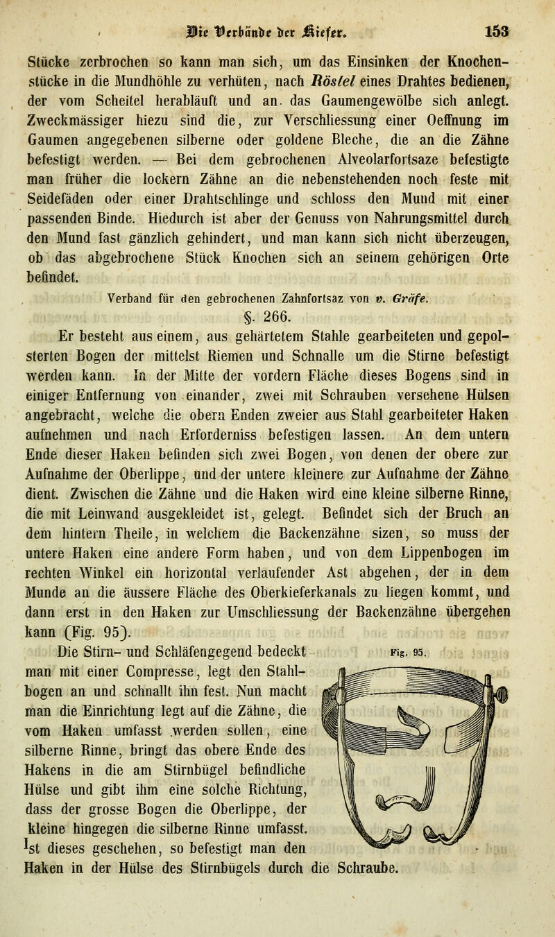 Stücke zerbrochen so kann man sich, um das Einsinken der Knochen- slücke in die Blundhöhle zu verhüten, nach Röstel eines Drahtes bedienen, der vom Scheitel herabläuft und an. das Gaumengewölbe sich anlegt. Zweckmässiger hiezu sind die, zur Verschliessung einer Oeffnung im Gaumen angegebenen silberne oder goldene Bleche, die an die Zähne befestigt werden. — Bei dem gebrochenen Alveolarfortsaze befestigte man früher die lockern Zähne an die nebenstehenden noch feste mit Seidefäden oder einer Drahtschlinge und schloss den Mund mit einer passenden Binde. Hiedurch ist aber der Genuss von Nahrungsmittel durch den Mund fast gänzUch gehindert, und man kann sich nicht überzeugen, ob das abgebrochene Stück Knochen sich an seinem gehörigen Orte befindet. Verband für den gebrochenen Zahnforfsaz von y. Gräfe. §. 266. Er besteht aus einem, aus gehärtetem Stahle gearbeiteten und gepol- sterten Bogen der mittelst Riemen und Schnalle um die Stirne befestigt werden kann. In der Mitte der vordem Fläche dieses Bogens sind in einiger Entfernung von einander, zwei mit Schrauben versehene Hülsen angebracht, welche die obera Enden zweier aus Stahl gearbeiteter Haken aufnehmen und nach Erforderniss befestigen lassen. An dem untern Ende dieser Haken befmden sich zwei Bogen, von denen der obere zur Aufnahme der Oberlippe, und der untere kleinere zur Aufnahme der Zähne dient. Zwischen die Zähne und die Haken wird eine kleine silberne Rinne, die mit Leinwand ausgekleidet ist, gelegt. Befindet sich der Bruch an dem hintern Theile, in welchem die Backenzähne sizen, so muss der untere Haken eine andere Form haben, und von dem Lippenbogen im rechten Winkel ein horizontal verlaufender Ast abgehen, der in dem Munde an die äussere Fläche des Oberkieferkanals zu liegen kommt, und dann erst in den Haken zur Umschliessung der Backenzähne übergehen kann (Fig. 95). Die Stirn- und Schläfengegend bedeckt Fig. 95. man mit einer Compresse, legt den Stahl- bogen an und schnallt ihn fest. Nun macht man die Einrichtung legt auf die Zähne, die vom Haken umfasst .werden sollen, eine silberne Rinne, bringt das obere Ende des Hakens in die am Stirnbügel befindliche Hülse und gibt ihm eine solche Richtung, dass der grosse Bogen die Oberlippe, der kleine hingegen die silberne Rinne umfasst. ^st dieses geschehen, so befestigt man den Haken in der Hülse des Stirnbügels durch die Schraube.