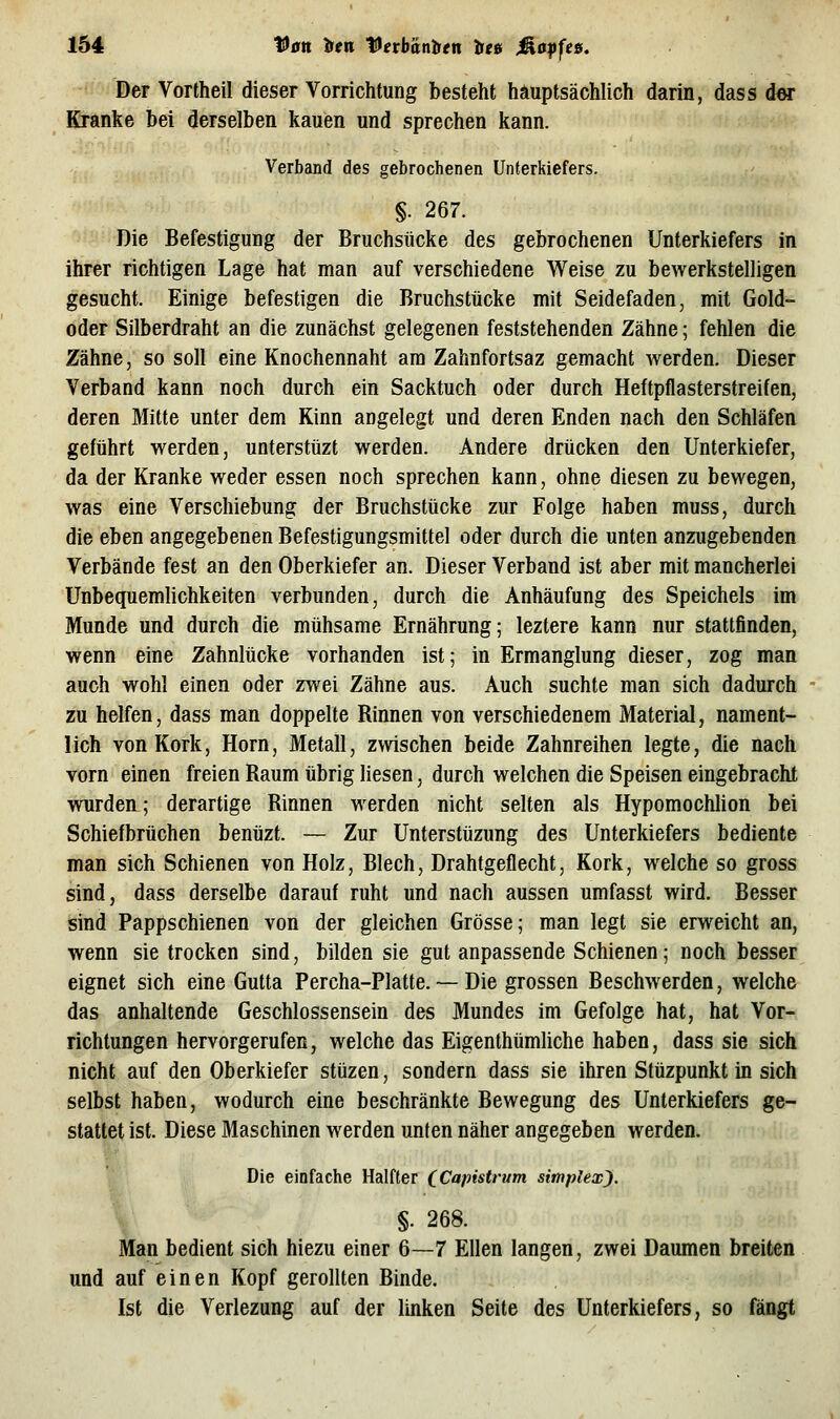 Der Vortheil dieser Vorrichtung besteht häuptsächlich darin, dass der Kranke bei derselben kauen und sprechen kann. Verband des gebrochenen Unterkiefers. §. 267. Die Befestigung der Bruchsücke des gebrochenen Unterkiefers in ihrer richtigen Lage hat man auf verschiedene Weise zu bewerkstelligen gesucht. Einige befestigen die Bruchstücke mit Seidefaden, mit Gold- oder Silberdraht an die zunächst gelegenen feststehenden Zähne; fehlen die Zähne, so soll eine Knochennaht am Zahnfortsaz gemacht werden. Dieser Verband kann noch durch ein Sacktuch oder durch Heftpflasterstreifen, deren Mitte unter dem Kinn angelegt und deren Enden nach den Schläfen geführt werden, unterstüzt werden. Andere drücken den Unterkiefer, da der Kranke weder essen noch sprechen kann, ohne diesen zu bewegen, was eine Verschiebung der Bruchstücke zur Folge haben muss, durch die eben angegebenen Befestigungsmittel oder durch die unten anzugebenden Verbände fest an den Oberkiefer an. Dieser Verband ist aber mit mancherlei Unbequemlichkeiten verbunden, durch die Anhäufung des Speichels im Munde und durch die mühsame Ernährung; leztere kann nur stattfinden, wenn eine Zahnlücke vorhanden ist; in Ermanglung dieser, zog man auch wohl einen oder zwei Zähne aus. Auch suchte man sich dadurch zu helfen, dass man doppelte Rinnen von verschiedenem Material, nament- lich von Kork, Hörn, Metall, zwischen beide Zahnreihen legte, die nach vorn einen freien Raum übrig liesen, durch welchen die Speisen eingebracht wurden; derartige Rinnen werden nicht selten als Hypomochlion bei Schiefbrüchen benüzt. — Zur Unterstüzung des Unterkiefers bediente man sich Schienen von Holz, Blech, Drahtgeflecht, Kork, welche so gross sind, dass derselbe darauf ruht und nach aussen umfasst wird. Besser sind Pappschienen von der gleichen Grösse; man legt sie erweicht an, wenn sie trocken sind, bilden sie gut anpassende Schienen; noch besser eignet sich eine Gutta Percha-Platte. ~ Die grossen Beschwerden, welche das anhaltende Geschlossensein des Mundes im Gefolge hat, hat Vor- richtungen hervorgerufen, welche das Eigenthümliche haben, dass sie sich nicht auf den Oberkiefer stüzen, sondern dass sie ihren Stüzpunkt in sich selbst haben, wodurch eine beschränkte Bewegung des Unterkiefers ge- stattet ist. Diese Maschinen werden unten näher angegeben werden. Die einfache Halfter (^Capistrum simplexj. %. 268. Man bedient sich hiezu einer 6—7 Ellen langen, zwei Daumen breiten und auf einen Kopf gerollten Binde. Ist die Veriezung auf der linken Seite des Unterkiefers, so fängt