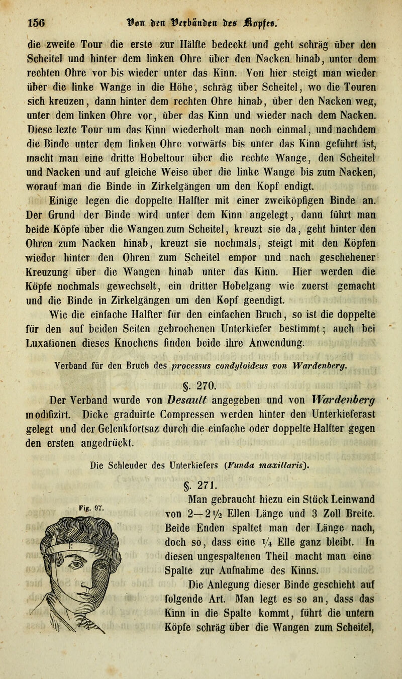 die zweite Tour die erste zur Hälfte bedeckt und geht schräg über den Scheitel und hinter dem linken Ohre über den Nacken hinab, unter dem rechten Ohre vor bis wieder unter das Kinn. Von hier steigt man wieder über die linke Wange in die Höhe, schräg über Scheitel, wo die Touren sich kreuzen, dann hinter dem rechten Ohre hinab, über den Nacken weg, unter dem linken Ohre vor, über das Kinn und wieder nach dem Nacken. Diese lezte Tour um das Kinn wiederholt man noch einmal, und nachdem die Binde unter dem hnken Ohre vorwärts bis unter das Kinn geführt ist, macht man eine dritte Hobeltour über die rechte Wange, den Scheitel und Nacken und auf gleiche Weise über die linke Wange bis zum Nacken, worauf man die Binde in Zirkelgängen um den Kopf endigt. Einige legen die doppelte Halfter mit einer zweiköpfigen Binde an. Der Grund der Binde wird unter dem Kinn angelegt, dann führt man beide Köpfe über die Wangen zum Scheitel, kreuzt sie da, geht hinter den Ohren zum Nacken hinab, kreuzt sie nochmals, steigt mit den Köpfen wieder hinter den Ohren zum Scheitel empor und nach geschehener Kreuzung über die Wangen hinab unter das Kinn. Hier werden die Köpfe nochmals gewechselt, ein dritter Hobelgang rde zuerst gemacht und die Binde in Zirkelgängen um den Kopf geendigt. Wie die einfache Halfter fiir den einfachen Bruch, so ist die doppelte für den auf beiden Seiten gebrochenen Unterkiefer bestimmt; auch bei Luxationen dieses Knochens finden beide ihre Anwendung. Verband für den Bruch des processus condyloideus von Wardenherg. §. 270. Der Verband wurde von Desault angegeben und von Wardenberg modifizirt. Dicke graduirte Compressen werden hinter den Unterkieferast gelegt und der Gelenkfortsaz durch die einfache oder doppelte Halfter gegen den ersten angedrückt. Die Schleuder des Unterkiefers {Funda maxillaris). Fif;. 97. §. 27J. Man gebraucht hiezu ein Stück Leinwand von 2—2y2 Ellen Länge und 3 Zoll Breite. Beide Enden spaltet man der Länge nach, doch so, dass eine V* Elle ganz bleibt. In diesen ungespaltenen Theil macht man eine Spalte zur Aufnahme des Kinns. Die Anlegung dieser Binde geschieht auf folgende Art. Man legt es so an, dass das Kinn in die Spalte kommt, führt die untern Köpfe schräg über die Wangen zum Scheitel,