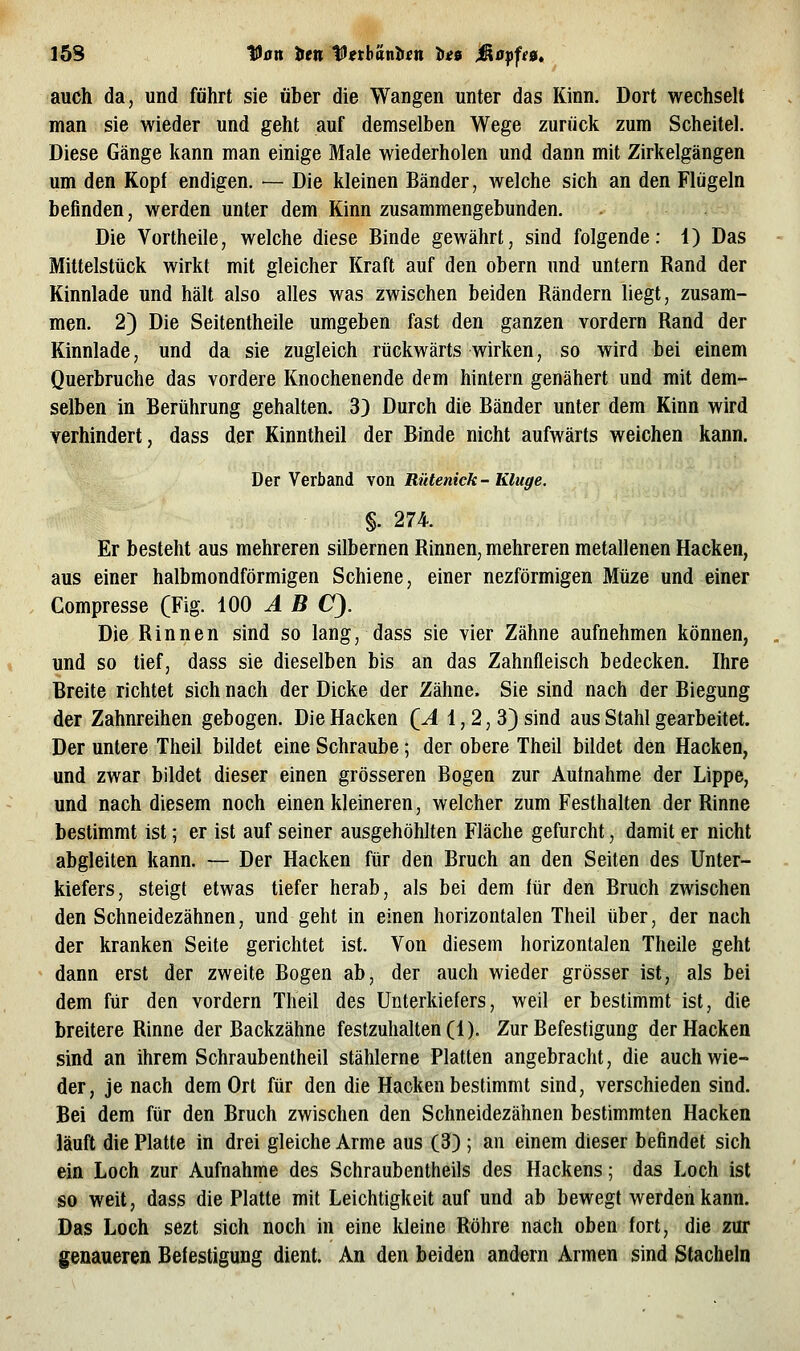 J'5S Van t>tn ^tth'inhen ties jß0pff0. auch da, und führt sie über die Wangen unter das Kinn. Dort wechselt man sie wieder und geht auf demselben Wege zurück zum Scheitel. Diese Gänge kann man einige Male wiederholen und dann mit Zirkelgängen um den Kopf endigen. — Die kleinen Bänder, Avelche sich an den Flügeln befinden, werden unter dem Kinn zusammengebunden. Die Vortheile, welche diese Binde gewährt, sind folgende: 1) Das Mittelstück wirkt mit gleicher Kraft auf den obern und untern Rand der Kinnlade und hält also alles was zwischen beiden Rändern liegt, zusam- men. 2) Die Seitentheile umgeben fast den ganzen vordem Rand der Kinnlade, und da sie zugleich rückwärts wirken, so wird bei einem Querbruche das vordere Knochenende dem hintern genähert und mit dem- selben in Berührung gehalten. 3) Durch die Bänder unter dem Kinn wird verhindert, dass der Kinntheil der Binde nicht aufwärts weichen kann. Der Verband von Rütenick- Kluge. §. 274. Er besteht aus mehreren silbernen Rinnen, mehreren metallenen Hacken, aus einer halbmondförmigen Schiene, einer nezförmigen Müze und einer Compresse (Fig. 100 ^ ß O). Die Rinnen sind so lang, dass sie vier Zähne aufnehmen können, und so tief, dass sie dieselben bis an das Zahnfleisch bedecken. Ihre Breite richtet sich nach der Dicke der Zähne. Sie sind nach der Biegung der Zahnreihen gebogen. Die Hacken (^A 1,2,3) sind aus Stahl gearbeitet. Der untere Theil bildet eine Schraube; der obere Theil bildet den Hacken, und zwar bildet dieser einen grösseren Bogen zur Aufnahme der Lippe, und nach diesem noch einen kleineren, welcher zum Festhalten der Rinne bestimmt ist; er ist auf seiner ausgehöhlten Fläche gefurcht, damit er nicht abgleiten kann. — Der Hacken für den Bruch an den Seiten des Unter- kiefers, steigt etwas tiefer herab, als bei dem für den Bruch zwischen den Schneidezähnen, und geht in einen horizontalen Theil über, der nach der kranken Seite gerichtet ist. Von diesem horizontalen Theile geht dann erst der zweite Bogen ab, der auch wieder grösser ist, als bei dem für den vordem Theil des Unterkiefers, weil er bestimmt ist, die breitere Rinne der Backzähne festzuhalten (1). Zur Befestigung der Hacken sind an ihrem Schraubentheil stählerne Platten angebracht, die auch wie- der, je nach dem Ort für den die Hacken bestimmt sind, verschieden sind. Bei dem für den Bruch zwischen den Schneidezähnen bestimmten Hacken läuft die Platte in drei gleiche Arme aus (3) ; an einem dieser befindet sich ein Loch zur Aufnahme des Schraubentheils des Hackens; das Loch ist so weit, dass die Platte mit Leichtigkeit auf und ab bewegt werden kann. Das Loch sezt sich noch in eine kleine Röhre nach oben fort, die zur genaueren Befestigung dient. An den beiden andern Armen sind Stacheln